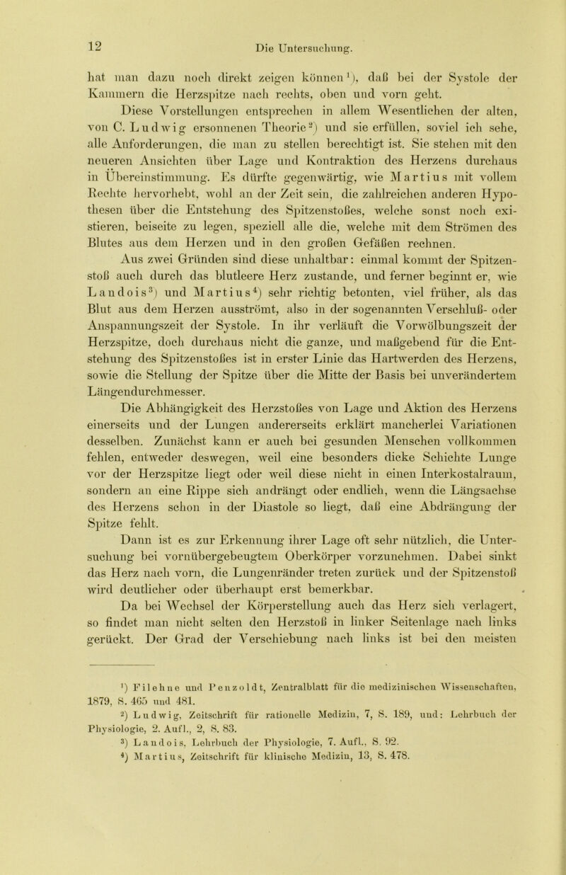 hat man dazu noch direkt zeigen könnenv), daß hei der Systole der Kammern die Herzspitze nach rechts, oben und vorn geht. Diese Vorstellungen entsprechen in allem Wesentlichen der alten, von C. Ludwig ersonnenen Theorie* 2) und sie erfüllen, soviel ich sehe, alle Anforderungen, die man zu stellen berechtigt ist. Sie stehen mit den neueren Ansichten über Lage und Kontraktion des Herzens durchaus in Übereinstimmung. Es dürfte gegenwärtig, wie Martius mit vollem Rechte hervorhebt, wohl an der Zeit sein, die zahlreichen anderen Hypo- thesen über die Entstehung des Spitzenstoßes, welche sonst noch exi- stieren, beiseite zu legen, speziell alle die, welche mit dem Strömen des Blutes aus dem Herzen und in den großen Gefäßen rechnen. Aus zwei Gründen sind diese unhaltbar: einmal kommt der Spitzen- stoß auch durch das blutleere Herz zustande, und ferner beginnt er, wie L a n d o i s3) und Martius4) sehr richtig betonten, viel früher, als das Blut aus dem Herzen ausströmt, also in der sogenannten Verschluß-oder Anspannungszeit der Systole. In ihr verläuft die Vorwölbungszeit der Herzspitze, doch durchaus nicht die ganze, und maßgebend für die Ent- stehung des Spitzenstoßes ist in erster Linie das Hartwerden des Herzens, sowie die Stellung der Spitze über die Mitte der Basis bei unverändertem Längendurchmesser. Die Abhängigkeit des Herzstoßes von Lage und Aktion des Herzens einerseits und der Lungen andererseits erklärt mancherlei Variationen desselben. Zunächst kann er auch bei gesunden Menschen vollkommen fehlen, entweder deswegen, weil eine besonders dicke Schichte Lunge vor der Herzspitze liegt oder weil diese nicht in einen Interkostalraum, sondern an eine Rippe sich an drängt oder endlich, wenn die Längsachse des Herzens schon in der Diastole so liegt, daß eine Abdrängung der Spitze fehlt. Dann ist es zur Erkennung ihrer Lage oft sehr nützlich, die Unter- suchung bei vornübergebeugtem Oberkörper vorzunehmen. Dabei sinkt das Herz nach vorn, die Lungenränder treten zurück und der Spitzenstoß wird deutlicher oder überhaupt erst bemerkbar. Da bei Wechsel der Körper Stellung auch das Herz sich verlagert, so findet man nicht selten den Herzstoß in linker Seitenlage nach links gerückt. Der Grad der Verschiebung nach links ist bei den meisten ’) Fileli ne und Penzoldt, Zentralblatt für die medizinischen Wissenschaften, 1879, 8. 465 und 481. 2) Ludwig, Zeitschrift für rationelle Medizin, 7, S. 189, und: Lehrbuch der Physiologie, 2. Auf]., 2, S. 83. 3) Landois, Lehrbuch der Physiologie, 7. Aufl., S. 92. 4) Martius, Zeitschrift für klinische Medizin, 13, S. 478.