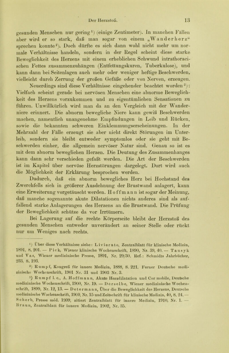 gesunden Menschen nur gering1) (einige Zentimeter). In manchen Fällen aber wird er so stark, daß man sogar von einem „Wanderherzu sprechen konnte2). Doch dürfte es sich dann wohl nicht mehr um nor- male Verhältnisse handeln, sondern in der Regel scheint diese starke Beweglichkeit des Herzens mit einem erheblichen Schwund intrathoraci- schen Fettes zusammenzuhängen (Entfettungskuren, Tuberkulose), und kann dann bei Seitenlagen auch mehr oder weniger heftige Beschwerden, vielleicht durch Zerrung der großen Gefäße oder von Nerven, erzeugen. Neuerdings sind diese Verhältnisse eingehender beachtet worden: Vielfach scheint gerade bei nervösen Menschen eine abnorme Beweglich- keit des Herzens vorzukommen und zu eigentümlichen Sensationen zu führen. Unwillkürlich wird man da an den Vergleich mit der Wander- niere erinnert. Die abnorm bewegliche Niere kann gewiß Beschwerden machen, namentlich unangenehme Empfindungen in Leib und Rücken, sowie die bekannten schweren Einklemmungserscheinungen. In der Mehrzahl der Fälle erzeugt sie aber nicht direkt Störungen im Unter- leib, sondern sie bleibt entweder symptomlos oder sie geht mit Be- schwerden einher, die allgemein nervöser Natur sind. Genau so ist es mit dem abnorm beweglichen Herzen. Die Deutung des Zusammenhanges kann dann sehr verschieden gefaßt werden. Die Art der Beschwerden ist im Kapitel über nervöse Herzstörungen dargelegt. Dort wird auch die Möglichkeit der Erklärung besprochen werden. Dadurch, daß ein abnorm bewegliches Herz bei Hochstand des Zwerchfells sich in größerer Ausdehnung der Brustwand anlagert, kann eine Erweiterung vorgetäuscht werden. Hoffmann ist sogar der Meinung, daß manche sogenannte akute Dilatationen nichts anderes sind als auf- fallend starke Anlagerungen des Herzens an die Brustwand. Die Prüfung der Beweglichkeit schütze da vor Irrtümern. Bei Lagerung auf die rechte Körperseite bleibt der Herzstoß des gesunden Menschen entweder unverändert an seiner Stelle oder rückt nur um Weniges nach rechts. ') über diese Verhältnisse siehe: Li vier cito, Zentralblatt für klinische Medizin, 1891, S, 201.— Pick, Wiener klinische Wochenschrift, 1890, Nr. 39, 40.— Tausyk und Vas, Wiener medizinische Presse, 1891, Nr. 29/30. lief.: Schmidts Jahrbücher, 233, S. 193. 2) R umpf, Kongreß für innere Medizin, 1888, S. 221. Ferner Deutsche medi- zinische Wochenschrift, 1901 Nr. 31 und 1903 Nr. 3. 3) Rumpf 1. c., A. Hoffmann, Akute Herzdilatation und Cor mobile, Deutsche medizinische Wochenschrift, 1900, Nr. 19. — Derselbe, Wiener medizinische Wochen- schrift, 1899, Nr. 12, 13. — Dete rmann, Über die Beweglichkeit des Herzens, Deutsche medizinische Wochenschrift, 1900, Nr. 15 und Zeitschrift für klinische Medizin, 40, S. 24. — Sch erb, Presse med. 1909, zitiert Zentralblatt für innere Medizin, 1910, Nr. 1. — Braun, Zentralblatt für innere Medizin, 1902, Nr. 35.