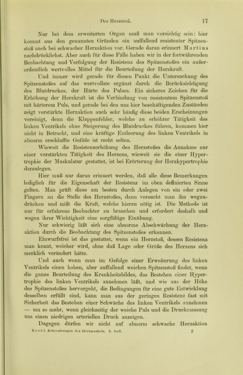 Nur bei dem erweiterten Organ muß man vorsichtig sein: liier kommt aus den genannten Gründen ein auffallend resistenter Spitzen- stoß auch bei schwacher Herzaktion vor. Gerade daran erinnert Martius nachdrlicklichst. Aber auch für diese Fälle haben wir in der fortwährenden Beobachtung und Verfolgung der Resistenz des Spitzenstoßes ein außer- ordentlich wertvolles Mittel für die Beurteilung der Herzkraft. Und immer wird gerade für diesen Punkt die Untersuchung des Spitzenstoßes auf das wertvollste ergänzt durch die Berücksichtigung des Blutdruckes, der Härte des Pulses. Ein sicheres Zeichen für die Erhöhung der Herzkraft ist die Verbindung von resistentem Spitzenstoß mit härterem Puls, und gerade bei den uns hier beschäftigenden Zuständen zeigt verstärkte Herzaktion auch sehr häufig diese beiden Erscheinungen vereinigt, denn die Klappenfehler, welche zu erhöhter Tätigkeit des linken Ventrikels ohne Steigerung des Blutdruckes führen, kommen hier nicht in Betracht, und eine kräftige Entleerung des linken Ventrikels in abnorm erschlaffte Gefäße ist recht selten. Wieweit die Resistenzerhöhung des Herzstoßes die Annahme nur einer verstärkten Tätigkeit des Herzens, wieweit sie die einer Hyper- trophie der Muskulatur gestattet, ist bei Erörterung der Herzhypertrophie darzulegen. Hier muß nur daran erinnert werden, daß alle diese Bemerkungen lediglich für die Eigenschaft der Resistenz im oben definierten Sinne gelten. Man prüft diese am besten durch Anlegen von ein oder zwei Fingern an die Stelle des Herzstoßes, dann versucht man ihn wegzu- drücken und mißt die Kraft, welche hierzu nötig ist. Die Methode ist nur für erfahrene Beobachter zu brauchen und erfordert deshalb und wegen ihrer Wichtigkeit eine sorgfältige Einübung. Nur schwierig läßt sich eine abnorme Abschwächung der Herz- aktion durch die Beobachtung des Spitzenstoßes erkennen. Einwurfsfrei ist das gestattet, wenn ein Herzstoß, dessen Resistenz man kennt, weicher wird, ohne daß Lage oder Größe des Herzens sich merklich verändert hätte. Und auch wenn man im Gefolge einer Erweiterung des linken Ventrikels einen hohen, aber auffallend weichen Spitzenstoß findet, wenn die ganze Beurteilung des Krankheitsbildes, das Bestehen einer Hyper- trophie des linken Ventrikels annehmen läßt, und wie aus der Höhe des Spitzenstoßes hervorgeht, die Bedingungen für eine gute Entwicklung desselben erfüllt sind, kann man aus der geringen Resistenz fast mit Sicherheit das Bestehen einer Schwäche des linken Ventrikels annehmen — um so mehr, wenn gleichzeitig der weiche Puls und die Druckmessung uns einen niedrigen arteriellen Druck anzeigen. Dagegen dürfen wir nicht auf abnorm schwache Herzaktion Kveli 1, Erkvankungen des Herzmuskels. 2. Aufl. 2