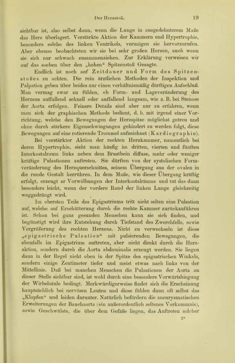 sichtbar ist, also selbst dann, wenn die Lunge in ausgedehnterem Maße das Herz überlagert. Verstärkte Aktion der Kammern und Hypertrophie, besonders solche des linken Ventrikels, vermögen sie hervorzurufen. Aber ebenso beobachteten wir sie bei sehr großen Herzen, auch wenn sie sich nur schwach zusammenziehen. Zur Erklärung verweisen wir auf das soeben über den „hohen“ Spitzenstoß Gesagte. Endlich ist noch auf Zeitdauer und Form des Spitzen- stoßes zu achten. Die rein ärztlichen Methoden der Inspektion und Palpation geben über beides nur einen verhältnismäßig dürftigen Aufschluß. Man vermag zwar zu fühlen, ob Form- und Lageveränderung des Herzens auffallend schnell oder auffallend langsam, wie z. B. bei Stenose der Aorta erfolgen. Feinere Details sind aber nur zu erfahren, wenn man sich der graphischen Methode bedient, d. li. mit irgend einer Vor- richtung, welche den Bewegungen der Herzspitze möglichst getreu und ohne durch stärkere Eigenschwingungen gehindert zu werden folgt, diese Bewegungen auf eine rotierende Trommel aufzeichnet (K ardiographie). Bei verstärkter Aktion der rechten Herzkammer, namentlich bei deren Hypertrophie, sieht man häufig im dritten, vierten und fünften Interkostalraum links neben dem Brustbein diffuse, mehr oder weniger kräftige Pulsationen auftreten. Sie dürften von der systolischen Form- veränderung des Herzquerschnittes, seinem Übergang aus der ovalen in die runde Gestalt herrühren. In dem Maße, wie dieser Übergang kräftig erfolgt, erzeugt er Vorwölbungen der Interkostalräume und tut das dann besonders leicht, wenn der vordere Rand der linken Lunge gleichzeitig weggedrängt wird. Im obersten Teile des Epigastriums tritt nicht selten eine Pulsation auf, welche auf Erschütterung durch die rechte Kammer zurückzuführen ist. Schon bei ganz gesunden Menschen kann sie sich finden, und begünstigt wird ihre Entstehung durch Tiefstand des ZAverchfells, sowie Vergrößerung des rechten Herzens. Nicht zu verwechseln ist diese „epigastrische Pulsation“ mit pulsierenden Bewegungen, die ebenfalls im Epigastrium auftreten, aber nicht direkt durch die Herz- aktion, sondern durch die Aorta abdominalis erzeugt werden. Sie liegen dann in der Regel nicht oben in der Spitze des epigastrischen Winkels, sondern einige Zentimeter tiefer und meist etwas nach links von der Mittellinie. Daß bei manchen Menschen die Pulsationen der Aorta an dieser Stelle sichtbar sind, ist wohl durch eine besondere Vorwärtsbiegung der Wirbelsäule bedingt. Merkwürdigerweise findet sich die Erscheinung hauptsächlich bei nervösen Leuten und diese fühlen dann oft selbst das „Klopfen“ und leiden darunter. Natürlich befördern die aneurysmatischen Erweiterungen der Bauchaorta (ein außerordentlich seltenes Vorkommnis^, sowie Geschwülste, die über dem Gefäße liegen, das Auftreten solcher