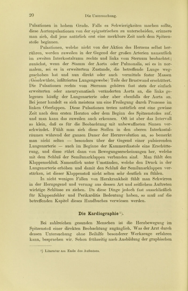 Pulsationen in hohem Grade. Falls es Schwierigkeiten machen sollter diese Aortenpulsationen von der epigastrischen zu unterscheiden, erinnere man sich, daß jene natürlich erst eine merkbare Zeit nach dem Spitzen- stöße beginnen. Pulsationen, welche nicht von der Aktion des Herzens selbst her- rühren, werden zuweilen in der Gegend der großen Arterien namentlich im zweiten Interkostalraum rechts und links vom Sternum beobachtet; zunächst, wenn der Stamm der Aorta oder Pulmonalis, sei es in nor- malem, sei es in erweitertem Zustande, die betreffende Lunge weg- geschoben hat und nun direkt oder auch vermittels fester Massen (Geschwülste, infiltriertes Lungengewebe) Teile der Brustwand erschüttert. Die Pulsationen rechts vom Sternum gehören fast stets der einfach erweiterten oder aneurysmatisch veränderten Aorta an, die links ge- legenen häufig der Lungenarterie oder aber ebenfalls der Aorta an. Bei jener handelt es sich meistens um eine Freilegung durch Prozesse im linken Oberlappen. Diese Pulsationen treten natürlich erst eine gewisse Zeit nach dem ersten Herzton oder dem Beginn des Spitzenstoßes auf, und man kann das zuweilen auch erkennen. Oft ist aber das Intervall so klein, daß es für die Beobachtung mit unbewaffneten Sinnen ver- schwindet. Fühlt man sich diese Stellen in den oberen Interkostal- räumen während der ganzen Dauer der Herzrevolution an, so bemerkt man nicht selten — besonders über der Gegend einer pulsierenden Lungenarterie — auch im Beginne der Kammerdiastole eine Erschütte- rung, und diese rührt dann von Bewegungserscheinungen her, welche mit dem Schluß der Semilunarklappen verbunden sind. Man fühlt den Klappenschluß. Namentlich unter Umständen, welche den Druck in der Lungenarterie erhöhen und damit den Schluß der Semilunarklappen ver- stärken, ist dieser Klappenstoß nicht selten sehr deutlich zu fühlen. In nicht wenigen Fällen von Herzkrankheit fühlt man Schwirren in der Herzgegend und vermag aus dessen Art und zeitlichem Auftreten wichtige Schlüsse zu ziehen. Da diese Dinge jedoch fast ausschließlich für Klappenfehler und Perikarditis Bedeutung haben, so muß auf die betreffenden Kapitel dieses Handbuches verwiesen werden. Die Kardiographie 0. Bei zahlreichen gesunden Menschen ist die Herzbewegung im Spitzenstoß einer direkten Beobachtung zugänglich. Was der Arzt durch dessen Untersuchung ohne Beihilfe besonderer Werkzeuge erfahren kann, besprachen wir. Schon frühzeitig nach Ausbildung der graphischen <) Literatur am Ende des Aufsatzes.