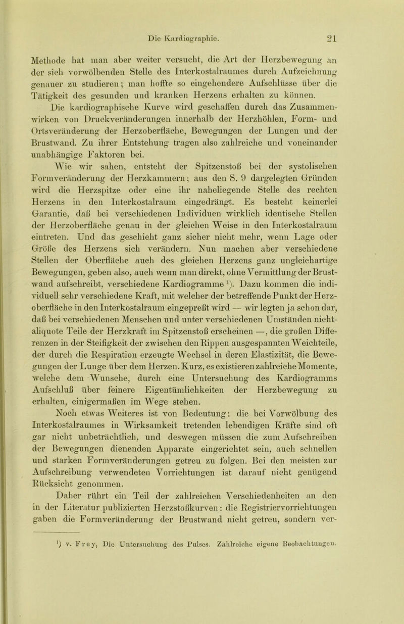 Methode hat man aber weiter versucht, die Art der Herzbewegung an der sieh vorwölbenden Stelle des Interkostalraumes durch Aufzeichnung genauer zu studieren; man hoffte so eingehendere Aufschlüsse über die Tätigkeit des gesunden und kranken Herzens erhalten zu können. Die kardiographische Kurve wird geschaffen durch das Zusammen- wirken von Druckveränderungen innerhalb der Herzhöhlen, Form- und Ortsveränderung der Herzoberfläche, Bewegungen der Lungen und der Brustwand. Zu ihrer Entstehung tragen also zahlreiche und voneinander unabhängige Faktoren bei. Wie wir sahen, entsteht der Spitzenstoß bei der systolischen Formveränderung der Herzkammern; aus den S. 9 dargelegten Gründen wird die Herzspitze oder eine ihr naheliegende Stelle des rechten Herzens in den Interkostalraum eingedrängt. Es besteht keinerlei Garantie, daß bei verschiedenen Individuen wirklich identische Stellen der Herzoberfläche genau in der gleichen Weise in den Interkostalraum eintreten. Und das geschieht ganz sicher nicht mehr, wenn Lage oder Größe des Herzens sich verändern. Nun machen aber verschiedene Stellen der Oberfläche auch des gleichen Herzens ganz ungleichartige Bewegungen, geben also, auch wenn man direkt, ohne Vermittlung der Brust- wand aufschreibt, verschiedene Kardiogramme L). Dazu kommen die indi- viduell sehr verschiedene Kraft, mit welcher der betreffende Punkt der Herz- oberfläche in den Interkostalraum eingepreßt wird — wir legten ja schon dar, daß bei verschiedenen Menschen und unter verschiedenen Umständen nicht- aliquote Teile der Herzkraft im Spitzenstoß erscheinen —, die großen Diffe- renzen in der Steifigkeit der zwischen den Kippen ausgespannten Weichteile, der durch die Respiration erzeugte Wechsel in deren Elastizität, die Bewe- gungen der Lunge über dem Herzen. Kurz, es existieren zahlreiche Momente, welche dem Wunsche, durch eine Untersuchung des Kardiogramms Aufschluß über feinere Eigentümlichkeiten der Herzbewegung zu erhalten, einigermaßen im Wege stehen. Noch etwas Weiteres ist von Bedeutung: die bei Vorwölbung des Interkostalraumes in Wirksamkeit tretenden lebendigen Kräfte sind oft gar nicht unbeträchtlich, und deswegen müssen die zum Aufschreiben der Bewegungen dienenden Apparate eingerichtet sein, auch schnellen und starken Formveränderungen getreu zu folgen. Bei den meisten zur Aufschreibung verwendeten Vorrichtungen ist darauf nicht genügend Rücksicht genommen. Daher rührt ein Teil der zahlreichen Verschiedenheiten an den in der Literatur publizierten Herzstoßkurven: die Registriervorrichtungen gaben die Form Veränderung der Brustwand nicht getreu, sondern ver- 9 v. Frey, Die Untersuchung des Pulses. Zahlreiche eigene Beobachtungen.