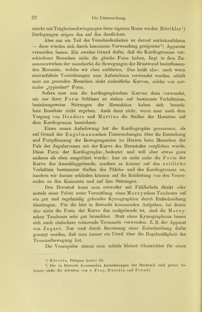 mischt mit Trägheitsschwingungen ihrer eigenen Masse wieder. Hürthles ’) Darlegungen zeigen das auf das deutlichste. Aber nur ein Teil der Verschiedenheiten ist darauf zurückzuführen — diese würden sich durch besonnene Verwendung geeigneter3) Apparate vermeiden lassen. Ein zweiter Grund dafür, daß die Kardiogramme ver- schiedener Menschen nicht die gleiche Form haben, liegt in dem Zu- sammenwirken der mancherlei die Bewegungen der Brustwand beeinflussen- den Momente, welche wir oben anführten. Das heißt also: auch wenn einwurfsfreie Vorrichtungen zum Aufzeichnen verwendet werden, erhält man am gesunden Menschen nicht einheitliche Kurven, solche von nor- maler „typischer“ Form. Sofern man nun die kardiographischen Kurven dazu verwendet, um aus ihrer Form Schlüsse zu ziehen auf bestimmte Verhältnisse, beziehungsweise Störungen der Herzaktion haben sich brauch- bare Resultate nicht ergeben. Auch dann nicht, wenn man nach dem Vorgang von Donders und Martius die Stellen der Herztöne auf dem Kardiogramm bezeichnet. Einen neuen Aufschwung hat die Kardiographie genommen, als auf Grund der Engelmann sehen Untersuchungen über die Entstehung und Fortpflanzung der Bewegungsreize im Herzen beim Menschen der Puls der Jugularvenen mit der Kurve des Herzstoßes verglichen wurde. Diese Form der Kardiographie . bedeutet und will aber etwas ganz anderes als eben ausgeführt wurde: hier ist nicht mehr die F o r m der Kurve das Ausschlaggebende, sondern es kommt auf das zeitliche Verhältnis bestimmter Stellen des Phlebo- und des Kardiogramms an, insofern wir daraus schließen können auf die Reizleitung von den Venen- enden zu den Kammern und auf ihre Störungen. Den Herzstoß kann man entweder mit Fühlhebeln direkt oder mittels einer Pelote unter Vermittlung eines Mareysehen Tambours auf ein gut und regelmäßig gehendes Kymographion durch Rußschreibung übertragen. Für die hier in Betracht kommenden Aufgaben, bei denen also nicht die Form der Kurve das maßgebende ist, sind die Marey- schen Tambours sehr gut brauchbar. Statt eines Kymographions lassen sich auch einfachere rotierende Trommeln verwenden. Z. B. der Apparat von Jaquet. Kur muß durch Benutzung einer Zeitschreibung dafür gesorgt werden, daß man immer ein Urteil über die Regelmäßigkeit der Trommelbewegung hat. •) Hürthle, Pflügers Archiv 53. 2) Die in Betracht kommenden Anforderungen der Mechanik sind genau be- kannt (siehe die Arbeiten von v. Frey, Hürthle und Frank).