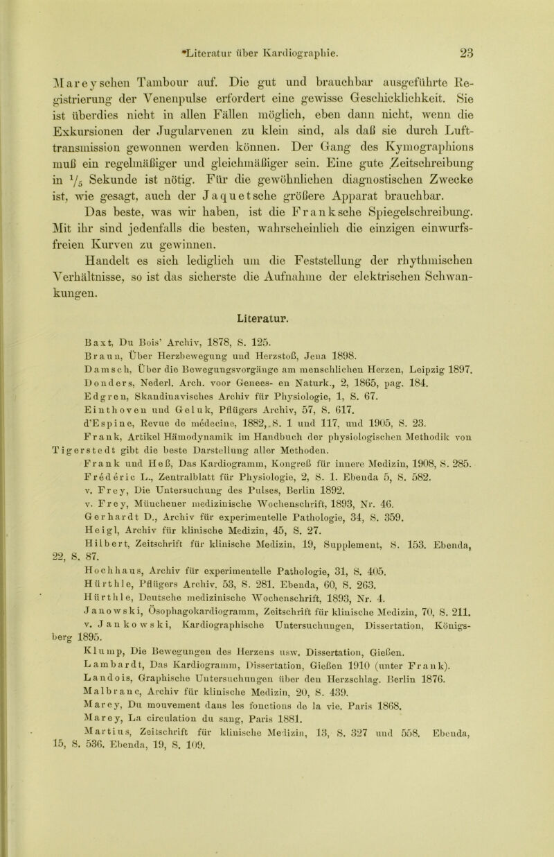 Marey sehen Tambour auf. Die gut und brauchbar ausgeführte Re- gistrierung der Venenpulse erfordert eine gewisse Geschicklichkeit. Sie ist überdies nicht in allen Fällen möglich, eben dann nicht, wenn die Exkursionen der Jugularvenen zu klein sind, als daß sie durch Luft- transmission gewonnen werden können. Der Gang des Kymographions muß ein regelmäßiger und gleichmäßiger sein. Eine gute Zeitschreibung in 1/5 Sekunde ist nötig. Für die gewöhnlichen diagnostischen Zwecke ist, wie gesagt, auch der Ja quetsche größere Apparat brauchbar. Das beste, was wir haben, ist die Frank sehe Spiegelschreibung. Mit ihr sind jedenfalls die besten, wahrscheinlich die einzigen einwurfs- freien Kurven zu gewinnen. Handelt es sich lediglich um die Feststellung der rhythmischen Verhältnisse, so ist das sicherste die Aufnahme der elektrischen Schwan- kungen. Literatur. Baxt, Du Bois’ Archiv, 1878, S. 125. Braun, Über Herzbewegung und Herzstoß, Jena 1898. Dam sch, Über die Bewegungsvorgänge am menschlichen Herzen, Leipzig 1897. Donders, Nederl. Arch. voor Genees- en Naturk., 2, 1865, pag. 184. Edgren, Skandinavisches Archiv für Physiologie, 1, S. 67. Einthoven und Geluk, Pflügers Archiv, 57, S. 617. d’Espine, Revue de medecine, 1882,.8. 1 und 117, und 1905, S. 23. Frank, Artikel Hämodynamik im Handbuch der physiologischen Methodik von Tigerstedt gibt die beste Darstellung aller Methoden. Frank und Heß, Das Kardiogramm, Kongreß für innere Medizin, 1908, S. 285. Frederic L., Zentralblatt für Physiologie, 2, 8. 1. Ebenda 5, S. 582. v. Frey, Die Untersuchung des Pulses, Berlin 1892. v. Frey, Münchener medizinische Wochenschrift, 1893, Nr. 46. Gerhardt D., Archiv für experimentelle Pathologie, 34, S. 359. Hei gl, Archiv für klinische Medizin, 45, S. 27. Hilbert, Zeitschrift für klinische Medizin, 19, Supplement, 8. 153. Ebenda, 22, S. 87. Hochhaus, Archiv für experimentelle Pathologie, 31, S. 405. Hürthle, Pflügers Archiv, 53, 8. 281. Ebenda, 60, 8. 263. Hürthle, Deutsche medizinische Wochenschrift, 1893, Nr. 4. Janowski, Ösopliagokardiogramm, Zeitschrift für klinische Medizin, 70, 8.211. v. Jankowski, Kardiographische Untersuchungen, Dissertation, Königs- berg 1895. Kl uinp, Die Bewegungen des Herzens usw, Dissertation, Gießen. Lambardt, Das Kardiogramm, Dissertation, Gießen 1910 (unter Frank). Landois, Graphische Untersuchungen über den Herzschlag. Berlin 1876. Malbranc, Archiv für klinische Medizin, 20, S. 439. Marey, Du mouvement dans les fonctions de la vie. Paris 1868, Marey, La circulation du sang, Paris 1881. Martins, Zeitschrift für klinische Medizin, 13, 8. 327 und 558. Ebenda, 15, 8. 536, Ebenda, 19, 8. 109.