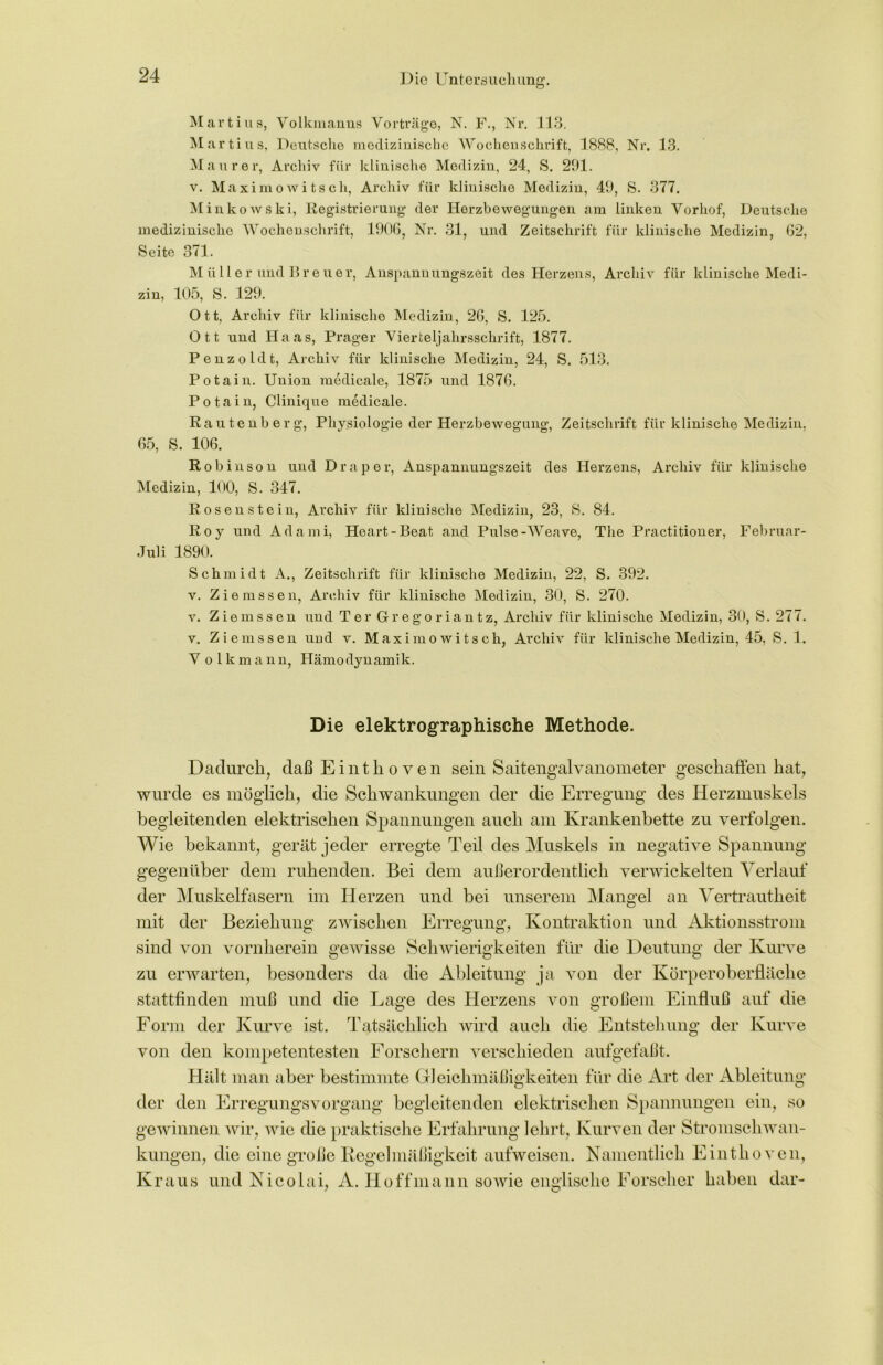 Martins, Volkmanns Vorträge, N. F., Nr. 113. Martius, Deutsche medizinische Wochenschrift, 1888, Nr. 13. Maurer, Archiv für klinische Medizin, 24, S. 291. v. Maximowitsch, Archiv für klinische Medizin, 49, 8. 377. Minkowski, Registrierung- der Ilorzbeweg’ungen am linken Vorhof, Deutsche medizinische Wochenschrift, 190G, Nr. 31, und Zeitschrift für klinische Medizin, 62, Seite 371. Müller und Breuer, Anspannungszeit des Herzens, Archiv für klinische Medi- zin, 105, S. 129. Ott, Archiv für klinische Medizin, 26, S. 125. Ott und Haas, Prager Vierteljahrsschrift, 1877. Penzoldt, Archiv für klinische Medizin, 24, S. 513. Potain. Union medicale, 1875 und 1876. Potain, Clinique medicale. Rautenberg’, Physiologie der Herzbewegung-, Zeitschrift für klinische Medizin, 65, S. 106. Robinson und Drap er, Anspannungszeit des Herzens, Archiv für klinische Medizin, 100, S. 347. Rosen stein, Archiv für klinische Medizin, 23, S. 84. Roy und Adami, Heart-Beat and. Pulse-Weave, The Practitioner, Februar- Juli 1890. Schmidt A., Zeitschrift für klinische Medizin, 22, S. 392. v. Ziemssen, Archiv für klinische Medizin, 30, S. 270. v. Ziemssen und Ter Gregoriantz, Archiv für klinische Medizin, 30, S. 277. v. Ziemssen und v. Maximowitsch, Archiv für klinische Medizin, 45, S. 1. V o 1 k mann, Hämodynamik. Die elektrographische Methode. Dadurch, daß Einthoven sein Saitengalvanometer geschaffen hat, wurde es möglich, die Schwankungen der die Erregung des Herzmuskels begleitenden elektrischen Spannungen auch am Krankenbette zu verfolgen. Wie bekannt, gerät jeder erregte Teil des Muskels in negative Spannung gegenüber dem ruhenden. Bei dem außerordentlich verwickelten Verlauf der Muskelfasern im Herzen und bei unserem Mangel an Vertrautheit mit der Beziehung zwischen Erregung, Kontraktion und Aktionsstrom sind von vornherein gewisse Schwierigkeiten für die Deutung der Kurve zu erwarten, besonders da die Ableitung ja von der Körperoberfläche stattfinden muß und die Lage des Herzens von großem Einfluß auf die Form der Kurve ist. Tatsächlich wird auch die Entstehung der Kurve von den kompetentesten Forschern verschieden aufgefaßt. Hält man aber bestimmte Gleichmäßigkeiten für die Art der Ableitung der den Erregungsvorgang begleitenden elektrischen Spannungen ein, so gewinnen wir, wie die praktische Erfahrung lehrt, Kurven der Stromschwan- kungen, die eine große Regelmäßigkeit aufweisen. Namentlich Einthoven, Kraus und Nicolai, A. Hoff mann sowie englische Forscher haben dar-