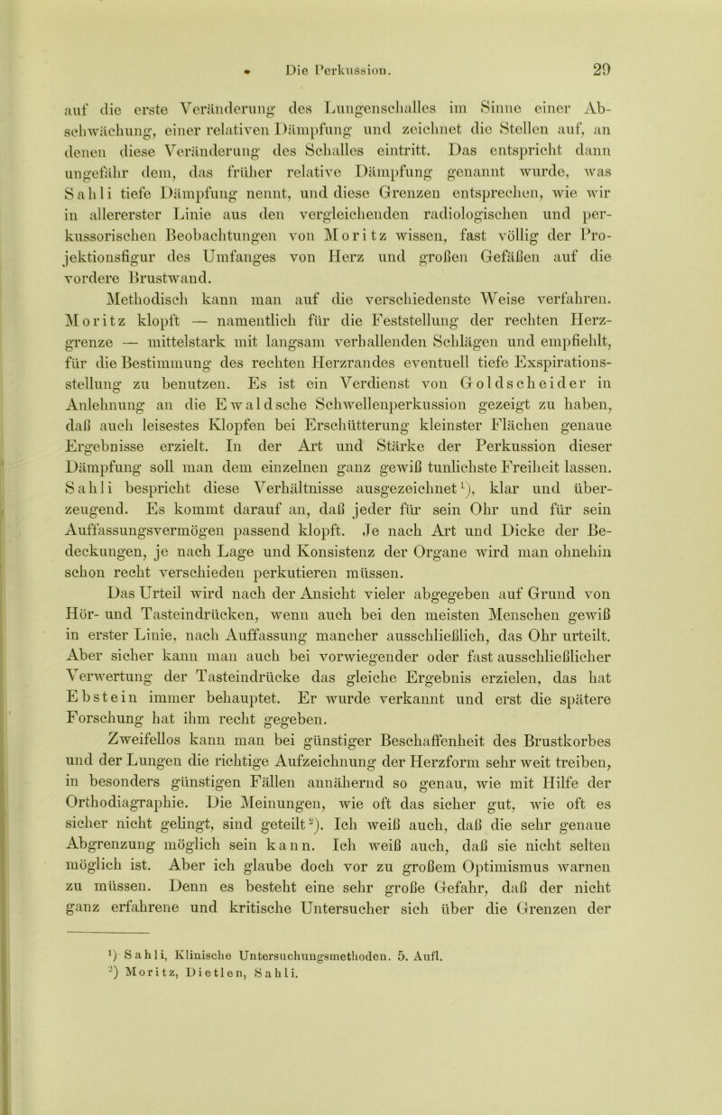 auf die erste Veränderung des Lungenschalles im Sinne einer Ab- schwächung, einer relativen Dämpfung und zeichnet die Stellen auf, an denen diese Veränderung des Schalles eintritt. Das entspricht dann ungefähr dem, das früher relative Dämpfung genannt wurde, was Sahli tiefe Dämpfung nennt, und diese Grenzen entsprechen, wie wir in allererster Linie aus den vergleichenden radiologischen und per- kussorischen Beobachtungen von Moritz wissen, fast völlig der Pro- jektionsfigur des Umfanges von Herz und großen Gefäßen auf die vordere Brustwand. Methodisch kann man auf die verschiedenste Weise verfahren. Moritz klopft — namentlich für die Feststellung der rechten Herz- grenze — mittelstark mit langsam verhallenden Schlägen und empfiehlt, für die Bestimmung des rechten Herzrandes eventuell tiefe Exspirations- stellung zu benutzen. Es ist ein Verdienst von Goldscheider in Anlehnung an die Ewald sehe Schwellenperkussion gezeigt zu haben, daß auch leisestes Klopfen bei Erschütterung kleinster Flächen genaue Ergebnisse erzielt. In der Art und Stärke der Perkussion dieser Dämpfung soll man dem einzelnen ganz gewiß tunlichste Freiheit lassen. Sahli bespricht diese Verhältnisse ausgezeichnet1), klar und über- zeugend. Es kommt darauf an, daß jeder für sein Ohr und für sein Auffassungsvermögen passend klopft. Je nach Art und Dicke der Be- deckungen, je nach Lage und Konsistenz der Organe wird man ohnehin schon recht verschieden perkutieren müssen. Das Urteil wird nach der Ansicht vieler abgegeben auf Grund von Hör- und Tasteindrücken, wenn auch bei den meisten Menschen gewiß in erster Linie, nach Auffassung mancher ausschließlich, das Ohr urteilt. Aber sicher kann man auch bei vorwiegender oder fast ausschließlicher Verwertung der Tasteindrücke das gleiche Ergebnis erzielen, das hat Ebstein immer behauptet. Er wurde verkannt und erst die spätere Forschung hat ihm recht gegeben. Zweifellos kann man bei günstiger Beschaffenheit des Brustkorbes und der Lungen die richtige Aufzeichnung der Herzform sehr weit treiben, in besonders günstigen Fällen annähernd so genau, wie mit Hilfe der Orthodiagraphie. Die Meinungen, wie oft das sicher gut, wie oft es sicher nicht gelingt, sind geteilt Ich weiß auch, daß die sehr genaue Abgrenzung möglich sein kann. Ich weiß auch, daß sie nicht selten möglich ist. Aber ich glaube doch vor zu großem Optimismus warnen zu müssen. Denn es besteht eine sehr große Gefahr, daß der nicht ganz erfahrene und kritische Untersucher sich über die Grenzen der *) Sahli, Klinische Untersuchungsmethoden. 5. Aufl. -) Moritz, Dietlen, Sahli.