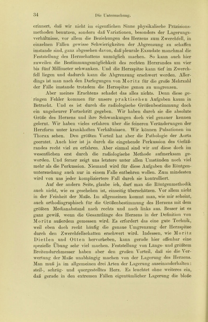 erinnert, daß wir nicht im eigentlichen Sinne physikalische Präzisions- methoden benutzen, sondern daß Variationen, besonders der Lagerungs- Verhältnisse, vor allem die Beziehungen des Herzens zum Zwerchfell, in einzelnen Fällen gewisse Schwierigkeiten der Abgrenzung zu schaffen imstande sind, ganz abgesehen davon, daß pleurale Exsudate manchmal die Feststellung des Herzschattens unmöglich machen. So kann auch hier zuweilen die Bestimmungsmöglichkeit des rechten Herzrandes um vier bis fünf Millimeter schwanken. Und die Herzspitze kann tief im Zwerch- fell liegen und dadurch kann die Abgrenzung erschwert werden. Aller- dings ist man nach den Darlegungen von Moritz für die große Mehrzahl der Fälle imstande trotzdem die Herzspitze genau zu umgrenzen. Aber meines Erachtens schadet das alles nichts. Denn diese ge- ringen Fehler kommen für unsere praktischen Aufgaben kaum in Betracht. Und es ist durch die radiologische Größenbestimmung doch ein ungeheurer Fortschritt gegeben. Wir haben durch sie die absolute Größe des Herzens und ihre Schwankungen doch viel genauer kennen gelernt. Wir haben vieles erfahren über die feineren Veränderungen der Herzform unter krankhaften Verhältnissen. Wir können Pulsationen im Thorax sehen. Den größten Vorteil hat aber die Pathologie der Aorta geerntet. Auch hier ist ja durch die eingehende Perkussion des Gefäß- randes recht viel zu erfahren. Aber einmal sind wir auf diese doch im wesentlichen erst durch die radiologische Methode aufmerksam ge- worden. Und ferner zeigt uns letztere unter allen Umständen noch viel mehr als die Perkussion. Niemand wird für diese Aufgaben die Röntgen- untersuchung auch nur in einem Falle entbehren wollen. Zum mindesten wird von uns jeder kompliziertere Fall durch sie kontrolliert. Auf der andern Seite, glaube ich, darf man die Röntgenmethodik auch nicht, wie es geschehen ist, einseitig überschätzen. Vor allem nicht in der Feinheit der Maße. Im allgemeinen kommt man, wie mir scheint, auch orthodiagraphisch für die Größenbestimmung des Herzens mit dem größten Medianabstand nach rechts und nach links aus. Besser ist es ganz gewiß, wenn die Gesamtlänge des Herzens in der Definition von Moritz außerdem gemessen wird. Es erfordert das eine gute Technik, weil eben doch recht häufig die genaue Umgrenzung der Herzspitze durch den Zwerchfellschatten erschwert wird. Indessen, wie Moritz Dietlen und Otten hervorheben, kann gerade hier offenbar eine spezielle Übung sehr viel machen. Feststellung von Längs- und größtem Breitendurchmesser haben aber den großen Vorteil, daß sie die ^ er- wertung der Maße unabhängig machen von der Lagerung des Herzens. Man muß ja im allgemeinen drei Arten der Lagerung auseinanderhalten: steil-, schräg- und quergestelltes Herz. Es leuchtet ohne weiteres ein, daß gerade in den extremen Fällen eigentümlicher Lagerung die bloße