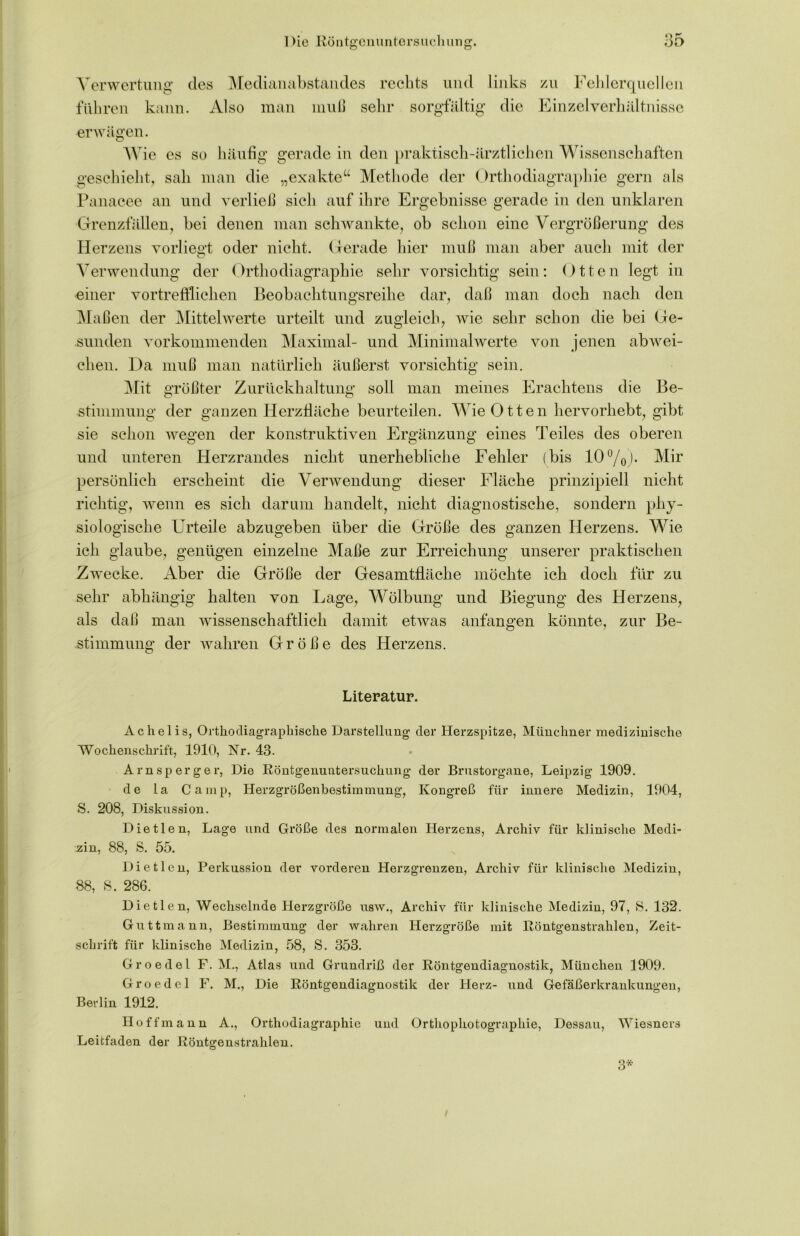 Verwertung des Medianabstandes rechts und links zu Fehlerquellen führen kann. Also man muß sehr sorgfältig die Einzel Verhältnisse erwägen. W ie es so häufig gerade in den praktisch-ärztlichen Wissenschaften geschieht, sah man die „exakte“ Methode der Orthodiagraphie gern als Panacee an und verließ sich auf ihre Ergebnisse gerade in den unklaren Grenzfällen, bei denen man schwankte, ob schon eine Vergrößerung des Herzens vorliegt oder nicht. Gerade hier muß man aber auch mit der Verwendung der Orthodiagraphie sehr vorsichtig sein: Otten legt in einer vortrefflichen Beobachtungsreihe dar, daß man doch nach den Maßen der Mittelwerte urteilt und zugleich, wie sehr schon die bei Ge- sunden vorkommenden Maximal- und Minimalwerte von jenen abwei- chen. Da muß man natürlich äußerst vorsichtig sein. Mit größter Zurückhaltung soll man meines Erachtens die Be- stimmung der ganzen Herzfläche beurteilen. Wie O tten hervorhebt, gibt sie schon wegen der konstruktiven Ergänzung eines Teiles des oberen und unteren Herzrandes nicht unerhebliche Fehler (bis 10°/0). Mir persönlich erscheint die Verwendung dieser Fläche prinzipiell nicht richtig, wenn es sich darum handelt, nicht diagnostische, sondern phy- siologische Urteile abzugeben über die Größe des ganzen Herzens. Wie ich glaube, genügen einzelne Maße zur Erreichung unserer praktischen Zwecke. Aber die Größe der Gesamtfläche möchte ich doch für zu sehr abhängig halten von Lage, Wölbung und Biegung des Herzens, als daß man wissenschaftlich damit etwas anfangen könnte, zur Be- stimmung der wahren Größe des Herzens. Literatur. Achelis, Orthodiagraphische Darstellung der Herzspitze, Münchner medizinische Wochenschrift, 1910, Nr. 43. Am sp erg er, Die Röntgenuntersuchung der Brustorgane, Leipzig 1909. de la Camp, Herzgrößenbestimmung, Kongreß für innere Medizin, 1904, S. 208, Diskussion. Dietlen, Lage und Größe des normalen Herzens, Archiv für klinische Medi- zin, 88, S. 55. Dietlen, Perkussion der vorderen Herzgrenzen, Archiv für klinische Medizin, 88, S. 286. Dietlen, Wechselnde Herzgröße usw., Archiv für klinische Medizin, 97, 8. 132. Guttmann, Bestimmung der wahren Herzgröße mit Röntgenstrahlen, Zeit- schrift für klinische Medizin, 58, S. 353. Groedel F. M., Atlas und Grundriß der Röntgendiagnostik, München 1909. Groedel F. M., Die Röntgendiagnostik der Herz- und Gefäßerkrankungen, Berlin 1912. Hoff mann A., Orthodiagraphie und Orthophotographie, Dessau, Wiesners Leitfaden der Röntgenstrahlen. 3*