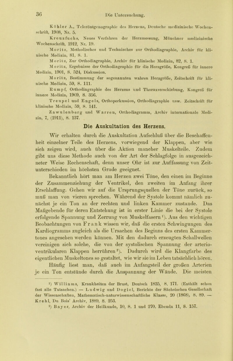 Köhler A., Teleröntgenograpliie des Herzens, Deutsche medizinische Wochen- schrift, 1908, Nr. 5. Kreuz fuchs, Neues Verfahren der Herzmessung, Münchner medizinische Wochenschrift, 1912, Nr. 19. Moritz, Methodisches und Technisches zur Orthodiagraphie, Archiv für kli- nische Medizin, 81, S. 1. Moritz, Zur Orthodiagraphie, Archiv für klinische Medizin, 82, 8. 1. Moritz, Ergebnisse der Orthodiagraphie für die Herzgröße, Kongreß für innere Medizin, 1901, S. 524, Diskussion. Moritz, Bestimmung der sogenannten wahren Herzgröße, Zeitschrift für kli- nische Medizin, 59, S. 111. Rumpf, Orthodiagraphie des Herzens und Thoraxverschiebung, Kongreß für innere Medizin, 1909, S. 356. Treupel und Engels, Orthoperkussion, Orthodiagraphie usw. Zeitschrift für klinische Medizin, 59, 8. 141. Zaw ulen borg und Warren, Orthodiagramm, Archiv internationale Medi- zin, 7, (1911), 8. 137. Die Auskultation des Herzens. Wir erhalten durch die Auskultation Aufschluß über die Beschaffen- heit einzelner Teile des Herzens, vorwiegend der Klappen, aber wie sich zeigen wird, auch über die Aktion mancher Muskelteile. Zudem gibt uns diese Methode auch von der Art der Schlagfolge in ausgezeich- neter Weise Rechenschaft, denn unser Ohr ist zur Auffassung von Zeit- unterschieden im höchsten Grade geeignet. Bekanntlich hört man am Herzen zwei Töne, den einen im Beginne der Zusammenziehung der Ventrikel, den zweiten im Anfang ihrer Erschlaffung. Gehen wir auf die Ursprungsquellen der Töne zurück, so muß man von vieren sprechen. Während der Systole kommt nämlich zu- nächst je ein Ton an der rechten und linken Kammer zustande. Das Maßgebende für deren Entstehung ist in erster Linie die bei der Systole erfolgende Spannung und Zerrung von Muskelfasern r). Aus den wichtigen Beobachtungen von Frank wissen wir, daß die ersten Schwingungen des Kardiogramms zugleich als die Ursachen des Beginns des ersten Kammer- tones angesehen werden können. Mit den dadurch erzeugten Schallwellen vereinigen sich solche, die von der systolischen Spannung der arterio- ventrikularen Klappen herrühren3). Dadurch wird die Klangfarbe des eigentlichen Muskeltones so gestaltet, wie wir sie im Leben tatsächlich hören. Häufig liest man, daß auch im Anfangsteil der großen Arterien je ein Ton entstünde durch die Anspannung der Wände. Die meisten p Williams, Krankheiten der Brust, Deutsch 1835, 8. 171. (Enthält schon fast alle Tatsachen.) — Ludwig und Dogiel, Berichte der Sächsischen Gesellschaft der Wissenschaften, Mathematisch-naturwissenschaftliche Klasse, 20 (1868), 8. 89. — Krehl, Du Bois’ Archiv, 1889, S. 253. 2) Bayer, Archiv der Heilkunde, 10, S. 1 und 270. Ebenda 11, S. 157.