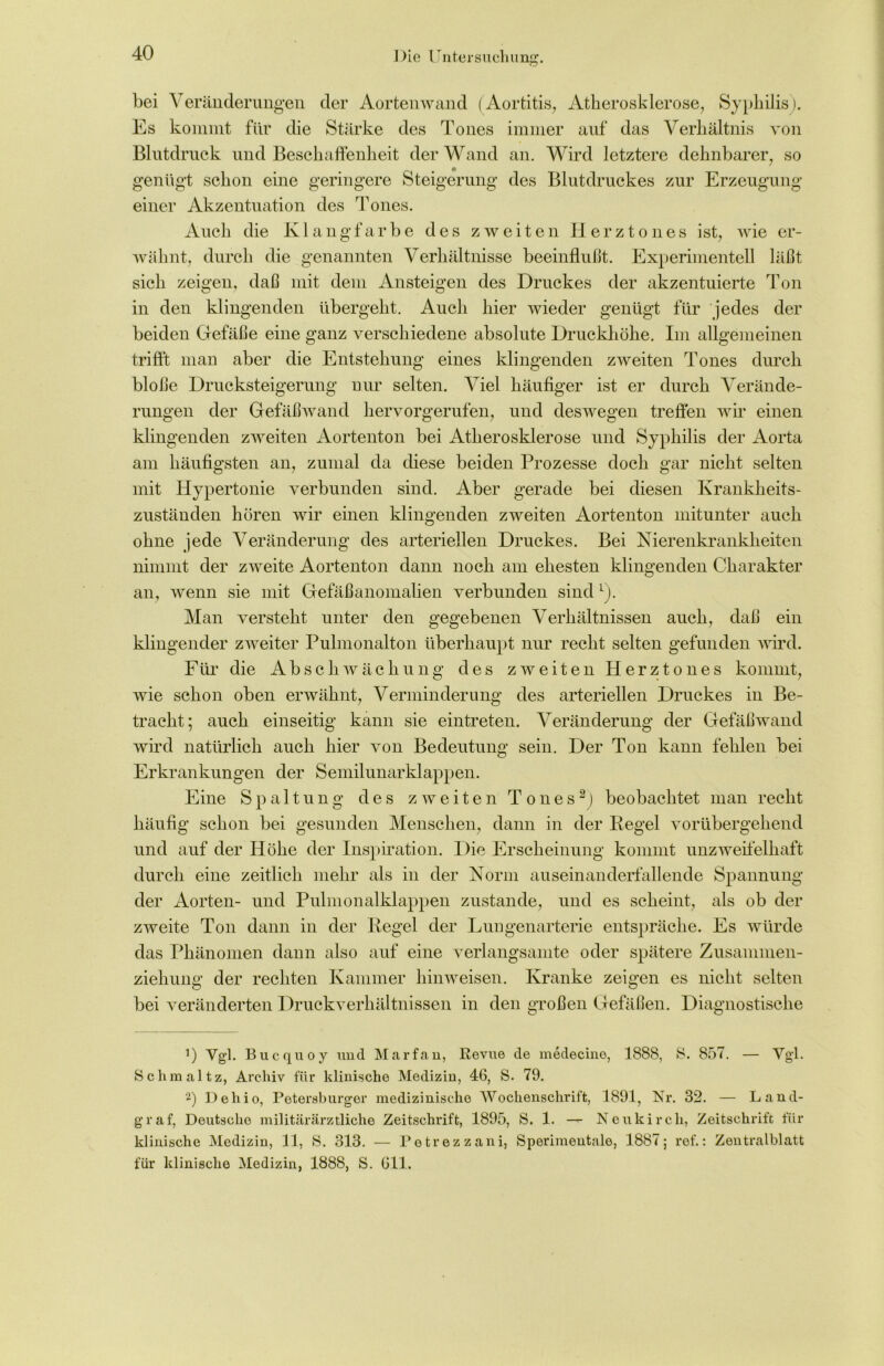 bei Veränderungen der Aortenwand (Aortitis, Atherosklerose, Syphilis). Es kommt für die Stärke des Tones immer auf das Verhältnis von Blutdruck und Beschaffenheit der Wand an. Wird letztere dehnbarer, so genügt schon eine geringere Steigerung des Blutdruckes zur Erzeugung einer Akzentuation des Tones. Auch die Klangfarbe des zweiten Herztones ist, wie er- wähnt, durch die genannten Verhältnisse beeinflußt. Experimentell läßt sich zeigen, daß mit dem Ansteigen des Druckes der akzentuierte Ton in den klingenden übergeht. Auch hier wieder genügt für jedes der beiden Gefäße eine ganz verschiedene absolute Druckhöhe. Im allgemeinen trifft man aber die Entstehung eines klingenden zweiten Tones durch bloße Drucksteigerung nur selten. Viel häufiger ist er durch Verände- rungen der Gefäßwand hervorgerufen, und deswegen treffen wir einen klingenden zweiten Aortenton bei Atherosklerose und Syphilis der Aorta am häufigsten an, zumal da diese beiden Prozesse doch gar nicht selten mit Hypertonie verbunden sind. Aber gerade bei diesen Krankheits- zuständen hören wir einen klingenden zweiten Aortenton mitunter auch ohne jede Veränderung des arteriellen Druckes. Bei Nierenkrankheiten nimmt der zweite Aortenton dann noch am ehesten klingenden Charakter an, wenn sie mit Gefäßanomalien verbunden sind L). Man versteht unter den gegebenen Verhältnissen auch, daß ein klingender zweiter Pulmonalton überhaupt nur recht selten gefunden wird. Für die Abschwächung des zweiten Herztones kommt, wie schon oben erwähnt, Verminderung des arteriellen Druckes in Be- tracht; auch einseitig kann sie eintreten. Veränderung der Gefäßwand wird natürlich auch hier von Bedeutung sein. Der Ton kann fehlen bei Erkrankungen der Semilunarklappen. Eine Spaltung des zweiten T o n e s * 2J beobachtet man recht häufig schon bei gesunden Menschen, dann in der Kegel vorübergehend und auf der Höhe der Inspiration. Die Erscheinung kommt unzweifelhaft durch eine zeitlich mehr als in der Norm auseinanderfallende Spannung der Aorten- und Pulmonalklappen zustande, und es scheint, als ob der zweite Ton dann in der Kegel der Lungenarterie entspräche. Es würde das Phänomen dann also auf eine verlangsamte oder spätere Zusammen- ziehung' der rechten Kammer hinweisen. Kranke zeigen es nicht selten bei veränderten Druckverhältnissen in den großen Gefäßen. Diagnostische ’) Vgl. Bucquoy und Marfan, Revue de medecino, 1888, 8. 857. — Vgl. Schmaltz, Archiv für klinische Medizin, 46, S. 79. 2) Dehio, Petersburger medizinische Wochenschrift, 1891, Nr. 32. — Land- graf, Deutsche militärärztliche Zeitschrift, 1895, S. 1. — Neukirch, Zeitschrift für klinische Medizin, 11, S. 313. — Petrezzani, Sperimentale, 1887; ref.: Zentralblatt für klinische Medizin, 1888, S. 611.