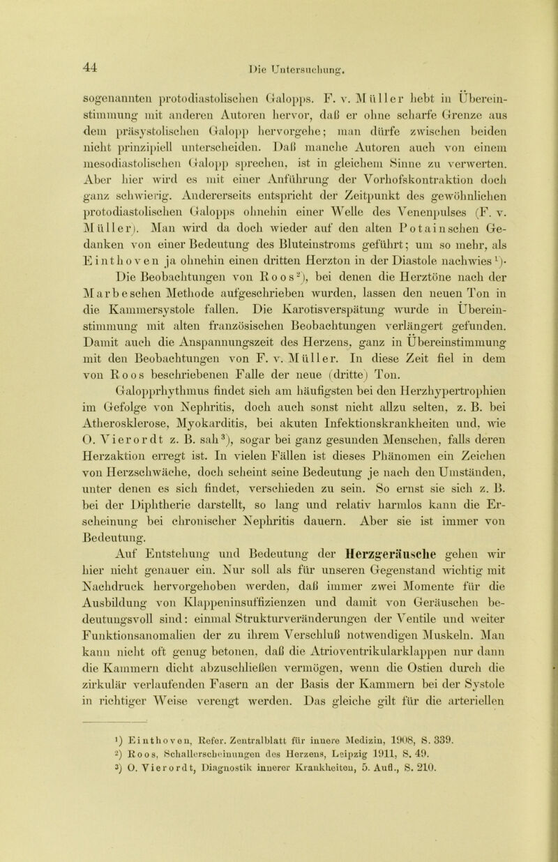 • • sogenannten protodiastolischen Galopps. F. v. Müller liebt in Überein- stimmung mit anderen Autoren hervor, daß er ohne scharfe Grenze aus dem präsystolischen Galopp hervorgehe; man dürfe zwischen beiden nicht prinzipiell unterscheiden. Daß manche Autoren auch von einem mesodiastolischen Galopp sprechen, ist in gleichem Sinne zu verwerten. Aber hier wird es mit einer Anführung der Vorhofskontraktion doch ganz schwierig. Andererseits entspricht der Zeitpunkt des gewöhnlichen protodiastolischen Galopps ohnehin einer Welle des Venenpulses (F. v. Müller). Man wird da doch wieder auf den alten Potain sehen Ge- danken von einer Bedeutung des Bluteinstroms geführt; um so mehr, als Einthoven ja ohnehin einen dritten Herzton in der Diastole nach wies1)* Die Beobachtungen von Koos2), bei denen die Herztöne nach der Mar besehen Methode aufgeschrieben wurden, lassen den neuen Ton in die Kammersystole fallen. Die Karotisverspätung wurde in Überein- stimmung mit alten französischen Beobachtungen verlängert gefunden. • • Damit auch die Anspannungszeit des Herzens, ganz in Übereinstimmung mit den Beobachtungen von F. v. Müller. In diese Zeit fiel in dem von Roos beschriebenen Falle der neue (dritte) Ton. Galopprhythmus findet sich am häufigsten bei den Herzhypertrophien im Gefolge von Nephritis, doch auch sonst nicht allzu selten, z. B. bei Atherosklerose, Myokarditis, bei akuten Infektionskrankheiten und, wie 0. Vierordt z. B. sah3), sogar bei ganz gesunden Menschen, falls deren Herzaktion erregt ist. In vielen Fällen ist dieses Phänomen ein Zeichen von Herzschwäche, doch scheint seine Bedeutung je nach den Umständen, unter denen es sich findet, verschieden zu sein. So ernst sie sich z. B. bei der Diphtherie darstellt, so lang und relativ harmlos kann die Er- scheinung bei chronischer Nephritis dauern. Aber sie ist immer von Bedeutung. Auf Entstehung und Bedeutung der Herzgerausclie gehen wir hier nicht genauer ein. Nur soll als für unseren Gegenstand wichtig mit Nachdruck hervorgehoben werden, daß immer zwei Momente für die Ausbildung von Klappeninsuffizienzen und damit von Geräuschen be- deutungsvoll sind: einmal Strukturveränderungen der Ventile und weiter Funktionsanomalien der zu ihrem Verschluß notwendigen Muskeln. Man kann nicht oft genug betonen, daß die Atrioventrikularklappen nur dann die Kammern dicht abzuschließen vermögen, wenn die Ostien durch die zirkulär verlaufenden Fasern an der Basis der Kammern bei der Systole in richtiger Weise verengt werden. Das gleiche gilt für die arteriellen ’) Einthoven, Refer. Zentralblatt für innere Medizin, 1908, S. 339. 2) Roos, Schallerscbeinungen des Herzens, Leipzig 1911, 8,49. 3) O. Vierordt, Diagnostik innerer Krankheiten, 5. Aufl., S. 210.