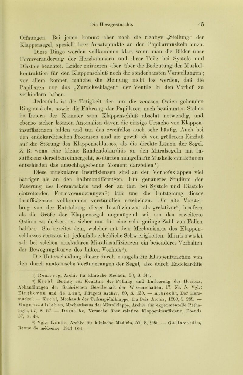 Öffnungen. Bei jenen kommt aber noch die richtige „Stellung“ der Klappensegel, speziell ihrer Ansatzpunkte an den Papillarmuskeln hinzu. Diese Dinge werden vollkommen klar, wenn man die Bilder über Formveränderung der Herzkammern und ihrer Teile bei Systole und Diastole beachtet. Leider existieren aber über die Bedeutung der Muskel- kontraktion für den Klappenschluß noch die sonderbarsten Vorstellungen; vor allem können manche die Meinung nicht los werden, daß die Papillären nur das „Zurückschlagen“ der Ventile in den Vorhof zu verhindern haben. Jedenfalls ist die Tätigkeit der um die venösen Ostien gehenden Ringmuskeln, sowie die Führung der Papillären nach bestimmten Stellen im Innern der Kammer zum Klappenschluß absolut notwendig, und ebenso sicher können Anomalien davon die einzige Ursache von Klappen- insuffizienzen bilden und tun das zweifellos auch sehr häufig. Auch bei den endokarditischen Prozessen sind sie gewiß oft von größerem Einfluß auf die Störung des Klappenschlusses, als die direkte Läsion der Segel. Z. B. wenn eine kleine Randendokarditis an den Mitralsegeln mit In- suffizienz derselben einhergeht, so dürften mangelhafte Muskelkontraktionen entschieden das ausschlaggebende Moment darstellen1). Diese muskulären Insuffizienzen sind an den Vorhofs klappen viel häufiger als an den halbmondförmigen. Ein genaueres Studium der Faserung des Herzmuskels und der an ihm bei Systole und Diastole eintretenden Formveränderungen2) läßt uns die Entstehung dieser Insuffizienzen vollkommen verständlich erscheinen. Die alte Vorstel- lung von der Entstehung dieser Insuffizienzen als „relativer“, insofern als die Größe der Klappensegel ungenügend sei, um das erweiterte Ostium zu decken, ist sicher nur für eine sehr geringe Zahl von Fällen haltbar. Sie bereitet dem, welcher mit dem Mechanismus des Klappen- schlusses vertraut ist, jedenfalls erhebliche Schwierigkeiten. Minkowski sah bei solchen muskulären Mitralinsuffizienzen ein besonderes Verhalten der Bewegungskurve des linken Vorhofs3). Die Unterscheidung dieser durch mangelhafte Klappenfunktion von den durch anatomische Veränderungen der Segel, also durch Endokarditis 1) Romberg’, Archiv für klinische Medizin, 53, S. 141. 2) Krehl, Beitrag zur Kenntnis der Füllung und Entleerung des Herzens, Abhandlungen der Sächsischen Gesellschaft der Wissenschaften, 17, Nr. 5. Vgl.: Einthoven und de Lint, Pflügers Archiv, 80, S. 139, — Alb recht, Der Herz- muskel, — Krehl, Mechanik der Trikuspidalklappe, Du Bois’ Archiv, 1889, S. 289. — Magnus-Als leben, Mechanismus der Mitralklappe, Archiv für experimentelle Patho- logie, 57, S. 57. — Derselbe, Versuche über relative Klappeninsuffizienz, Ebenda 57, S. 48. 3) Vgl.: Leubc, Archiv für klinische Medizin. 57, S, 225. — Gallaverdin, Revue de medecine, 1911 Okt,