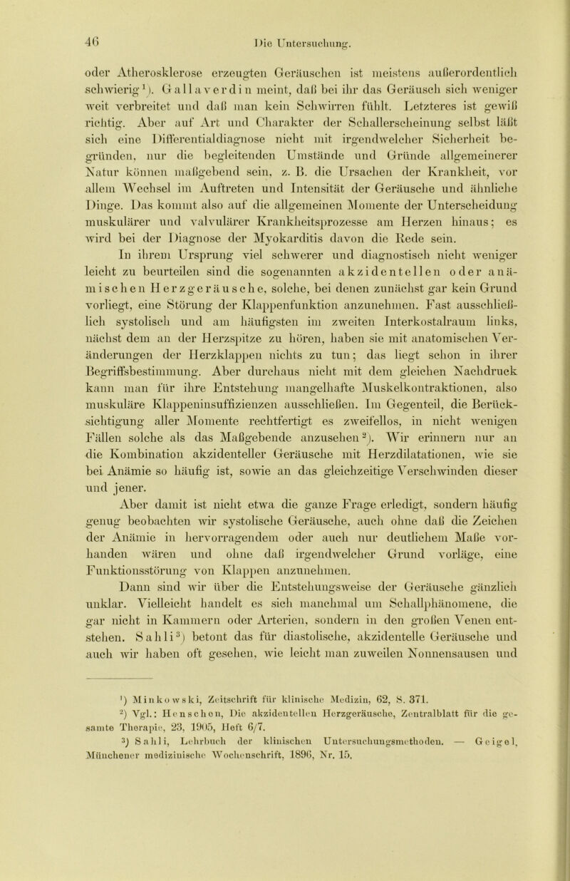 O oder Atherosklerose erzeugten Geräuschen ist meistens außerordentlich O Gallaverdin meint, daß bei ihr das Geräusch sich weniger schwierig1 weit verbreitet und daß man kein Schwirren fühlt. Letzteres ist gewiß richtig. Aber auf Art und Charakter der Schallerscheinung selbst läßt eine Differentialdiagnose nicht mit irgendwelcher Sicherheit be- sieh gründen, nur die begleitenden Umstände und Gründe allgemeinerer Natur können maßgebend sein, z. B. die Ursachen der Krankheit, vor allem Wechsel im Auftreten und Intensität der Geräusche und ähnliche Dinge. Das kommt also auf die allgemeinen Momente der Unterscheidung muskulärer und valvulärer Krankheitsprozesse am Herzen hinaus; es wird bei der Diagnose der Myokarditis davon die Rede sein. In ihrem Ursprung viel schwerer und diagnostisch nicht weniger leicht zn beurteilen sin d die sogenannten akzidentellen oder anä- mischen Herzgeräusche, solche, bei denen zunächst gar kein Grund vorliegt, eine Störung der Klappenfunktion anzunehmen. Fast ausschließ- lich systolisch und am häufigsten im zweiten Interkostalraum links, nächst dem an der Herzspitze zu hören, haben sie mit anatomischen A er- änderungen der Herzklappen nichts zu tun; das liegt schon in ihrer Begriffsbestimmung. Aber durchaus nicht mit dem gleichen Nachdruck kann man für ihre Entstehung mangelhafte Muskelkontraktionen, also muskuläre Klappeninsuffizienzen ausschließen. Im Gegenteil, die Berück- sichtigung aller Momente rechtfertigt es zweifellos, in nicht wenigen Fällen solche als das Maßgebende anzusehen2). Wir erinnern nur an die Kombination akzidenteller Geräusche mit Herzdilatationen, wie sie bei Anämie so häufig ist, sowie an das gleichzeitige A7erschwinden dieser und jener. Aber damit ist nicht etwa die ganze Frage erledigt, sondern häufig genug beobachten wir systolische Geräusche, auch ohne daß die Zeichen der Anämie in hervorragendem oder auch nur deutlichem Maße vor- handen wären und ohne daß irgendwelcher Grund vorläge, eine Funktionsstörung von Klappen anzunehmen. Dann sind Avir über die Entstehungsweise der Geräusche gänzlich unklar. Auelleicht handelt es sich manchmal um Schallphänomene, die gar nicht in Kammern oder Arterien, sondern in den großen Venen ent- stehen. Sahli3 * *) betont das für diastolische, akzidentelle Geräusche und auch Avir haben oft gesehen, AArie leicht man zuweilen Nonnensausen und ') Minkowski, Zeitschrift für klinische Medizin, 62, S. 371. 2) Vgl.: Henschen, Die akzidentellen Herzgeräusche, Zentralblatt für die ge- samte Therapie, 23, 1905, Heft 6/7. Sahli, Lehrbuch der klinischen Untersuchungsmethoden. — Geigel, Münchener medizinische Wochenschrift, 1896, Nr, 15.