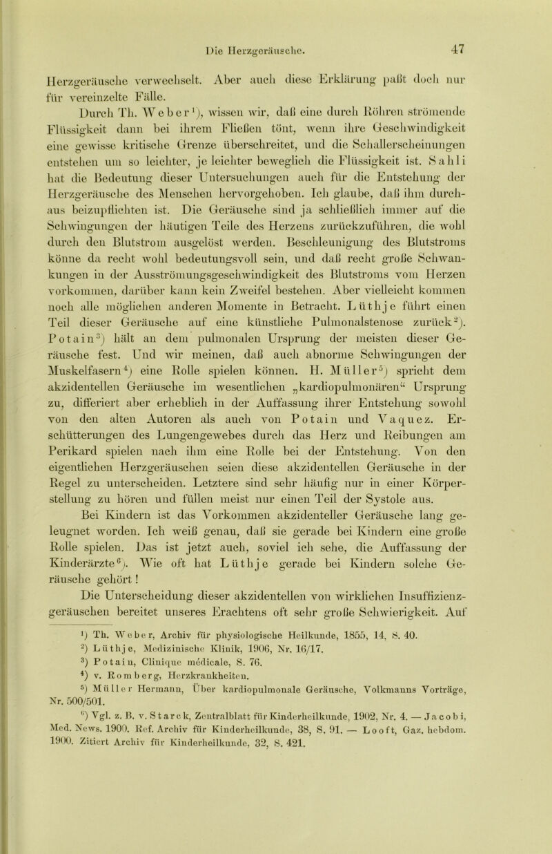 Herzgeriiusclie verwechselt. Aber auch diese Erklärung paßt doch nur für vereinzelte Fälle. Durch Th. Weher1), wissen wir, daß eine durch Köhren strömende Flüssigkeit dann bei ihrem Fließen tönt, wenn ihre Geschwindigkeit eine gewisse kritische Grenze überschreitet, und die Schallerscheinungen entstehen um so leichter, je leichter beweglich die Flüssigkeit ist. Sahli hat die Bedeutung dieser Untersuchungen auch für die Entstehung der Herzgeräusche des Menschen hervorgehoben. Ich glaube, daß ihm durch- aus beizupflichten ist. Die Geräusche sind ja schließlich immer auf die Schwingungen der häutigen Teile des Herzens zurückzuführen, die wohl durch den Blutstrom ausgelöst werden. Beschleunigung des Blutstroms könne da recht wohl bedeutungsvoll sein, und daß recht große Schwan- kungen in der Ausströmungsgeschwindigkeit des Blutstroms vom Herzen Vorkommen, darüber kann kein Zweifel bestehen. Aber vielleicht kommen noch alle möglichen anderen Momente in Betracht. Lüthje führt einen Teil dieser Geräusche auf eine künstliche Pulmonalstenose zurück2). Potain3) hält an dem pulmonalen Ursprung der meisten dieser Ge- räusche fest. Und wir meinen, daß auch abnorme Schwingungen der Muskelfasern4) eine Rolle spielen können. H. Müller5) spricht dem akzidentellen Geräusche im wesentlichen „kardiopulmonären“ Ursprung zu, differiert aber erheblich in der Auffassung ihrer Entstehung sowohl von den alten Autoren als auch von Potain und Vaquez. Er- schütterungen des Lungengewebes durch das Herz und Reibungen am Perikard spielen nach ihm eine Rolle bei der Entstehung. Von den eigentlichen Herzgeräuschen seien diese akzidentellen Geräusche in der Regel zu unterscheiden. Letztere sind sehr häufig nur in einer Körper- stellung zu hören und füllen meist nur einen Teil der Systole aus. Bei Kindern ist das Vorkommen akzidenteller Geräusche lang ge- leugnet worden. Ich weiß genau, daß sie gerade bei Kindern eine große Rolle spielen. Das ist jetzt auch, soviel ich sehe, die Auffassung der Kinderärzte6). Wie oft hat Lüthje gerade bei Kindern solche Ge- räusche gehört! Die Unterscheidung dieser akzidentellen von wirklichen Insuffizienz- geräuschen bereitet unseres Erachtens oft sehr große Schwierigkeit. Auf *) Th, Weber, Archiv für physiologische Heilkunde, 1855, 14, 8.40. 2) Lüthje, Medizinische Klinik, 1906, Nr. 16/17. 3) Potain, Clinique medicale, 8. 76. 4) v. Romberg, Herzkrankheiten. 5) Müller Hermann, Über kardiopulmonale Geräusche, Volkmanns Vorträge, Nr. 500/501. °) Vgl. z. B. v. Stare k, Zentralblatt für Kinderheilkunde, 1902, Nr. 4. — Jacobi, Med. News, 1900. Ref. Archiv für Kinderheilkunde, 38, S, 91. — Looft, Gaz. hebdom. 1900. Zitiert Archiv für Kinderheilkunde, 32, 8. 421.