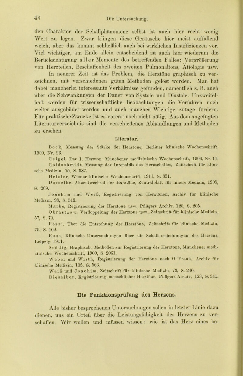 den Charakter der Schallphänomene selbst ist auch hier recht wenig Wert zu legen. Zwar klingen diese Geräusche hier meist auffallend weich, aber das kommt schließlich auch bei wirklichen Insuffizienzen vor. Viel wichtiger, am Ende allein entscheidend ist aucli liier wiederum die Berücksichtigung aller Momente des betreffenden Falles: Vergrößerung von Herzteilen, Beschaffenheit des zweiten Pulmonaltons, Ätiologie usw. In neuerer Zeit ist das Problem, die Herztöne graphisch zu ver- zeichnen, mit verschiedenen guten Methoden gelöst worden. Man hat dabei mancherlei interessante Verhältnisse gefunden, namentlich z. B. auch über die Schwankungen der Dauer von Systole und Diastole. Unzweifel- haft werden für wissenschaftliche Beobachtungen die Verfahren noch weiter ausgebildet werden und auch manches Wichtige zutage fördern. Für praktische Zwecke ist es vorerst noch nicht nötig. Aus dem angefügten Literaturverzeichnis sind die verschiedenen Abhandlungen und Methoden zu ersehen. Literatur. Bock, Messung der Stärke der Herztöne, Berliner klinische Wochenschrift, 1900, Nr. 23. Geigel, Der 1. Herzton. Münchener medizinische Wochenschrift, 1906, Nr. 17. Goldschmidt, Messung* der Intensität des Herzschalles, Zeitschrift für klini- sche Medizin, 75, S. 387. Heisler, Wiener klinische Wochenschrift, 1911, S. 851. Derselbe, Akzentwechsel der Herztöne, Zentralblatt für innere Medizin, 1905, S. 209. Joachim und Weiß, Registrierung von Herztönen, Archiv für klinische Medizin, 98, S. 513. Marbe, Registrierung der Herztöne usw. Pflügers Archiv. 120, S. 205. Obrastzo w, Verdoppelung* der Herztöne usw., Zeitschrift für klinische Medizin, 57, S. 70. Pezzi, Über die Entstehung der Herztöne, Zeitschrift für klinische Medizin, 75, S. 102. Roos, Klinische Untersuchungen über die Schallerscheinungen des Herzens. Leipzig 1911. Seddig, Graphische Methoden zur Registrierung der Herztöne, Müuchener medi- zinische Wochenschrift, 1909, S. 2061. Weber und Wirth, Registrierung der Herztöne nach O. Frank, Archiv für klinische Medizin, 105, S. 563. Weiß und Joachim, Zeitschrift für klinische Medizin, 73, S. 210. Dieselben, Registrierung menschlicher Herztöne, Pflügers Archiv, 123, S. 341. Die Funktionsprüfung des Herzens. Alle bisher besprochenen Untersuchungen sollen in letzter Linie dazu dienen, uns ein Urteil über die Leistungsfähigkeit des Herzens zu ver- schaffen. Wir wollen und müssen wissen: wie ist das Herz eines be-