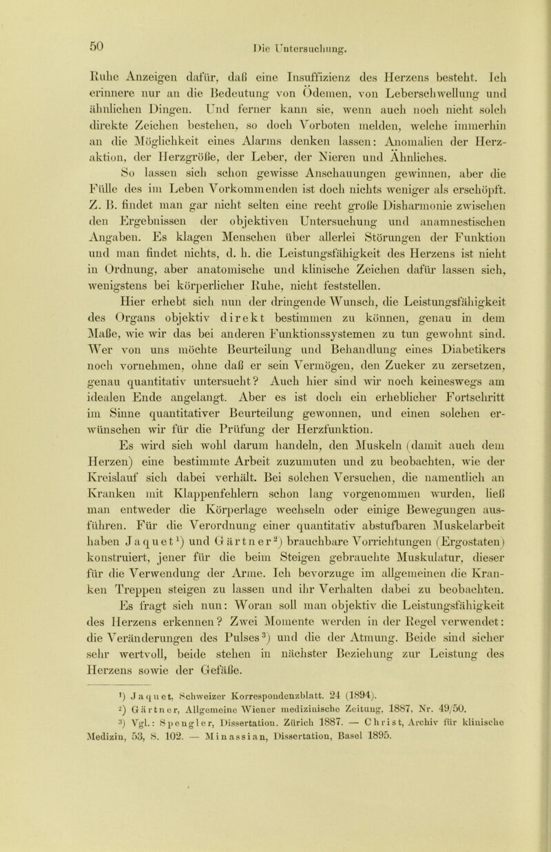 Ruhe Anzeigen dafür, daß eine Insuffizienz des Herzens besteht. Ich erinnere nur an die Bedeutung von Ödemen, von Leberschwellung und ähnlichen Dingen. Und ferner kann sie, wenn auch noch nicht solch direkte Zeichen bestehen, so doch Vorboten melden, welche immerhin an die Möglichkeit eines Alarms denken lassen: Anomalien der Herz- • • aktion, der Herzgröße, der Leber, der Nieren und Ähnliches. So lassen sich schon gewisse Anschauungen gewinnen, aber die Fülle des im Leben Vorkommenden ist doch nichts weniger als erschöpft. Z. B. findet man gar nicht selten eine recht große Disharmonie zwischen den Ergebnissen der objektiven Untersuchung und anamnestischen Angaben. Es klagen Menschen über allerlei Störungen der Funktion und man findet nichts, d. h. die Leistungsfähigkeit des Herzens ist nicht in Ordnung, aber anatomische und klinische Zeichen dafür lassen sich, wenigstens bei körperlicher Ruhe, nicht feststellen. Hier erhebt sich nun der dringende Wunsch, die Leistungsfähigkeit des Organs objektiv direkt bestimmen zu können, genau in dem Maße, wie wir das bei anderen Funktionssystemen zu tun gewohnt sind. Wer von uns möchte Beurteilung und Behandlung eines Diabetikers noch vornehmen, ohne daß er sein Vermögen, den Zucker zu zersetzen, genau quantitativ untersucht? Auch hier sind wir noch keineswegs am idealen Ende angelangt. Aber es ist doch ein erheblicher Fortschritt im Sinne quantitativer Beurteilung gewonnen, und einen solchen er- wünschen wir für die Prüfung der Herzfunktion. Es wird sich wohl darum handeln, den Muskeln (damit auch dem Herzen) eine bestimmte Arbeit zuzuinuten und zu beobachten, wie der Kreislauf sich dabei verhält. Bei solchen Versuchen, die namentlich an Kranken mit Klappenfehlern schon lang vorgenommen wurden, ließ man entweder die Körperlage wechseln oder einige Bewegungen aus- führen. Für die Verordnung einer quantitativ abstufbaren Muskelarbeit haben J a q u e tx) und G ä r t n e r* 2) brauchbare Vorrichtungen (Ergostaten) konstruiert, jener für die beim Steigen gebrauchte Muskulatur, dieser für die Verwendung der Arme. Ich bevorzuge im allgemeinen die Kran- ken Treppen steigen zu lassen und ihr Verhalten dabei zu beobachten. Es fragt sich nun: Woran soll man objektiv die Leistungsfähigkeit des Herzens erkennen ? Zwei Momente werden in der Regel verwendet: die Veränderungen des Pulses3) und die der Atmung. Beide sind sicher sehr wertvoll, beide stehen in nächster Beziehung zur Leistung des Herzens sowie der Gefäße. P Jaquet, Schweizer Korrespondenzblatt. 24 (1894). 2) Gärtner, Allgemeine Wiener medizinische Zeitung, 1887, Nr. 49/50. 3) Vgl.: Spengler, Dissertation. Zürich 1887. — Christ, Archiv für klinische Medizin, 53, S. 102. — Minassian, Dissertation, Basel 1895.