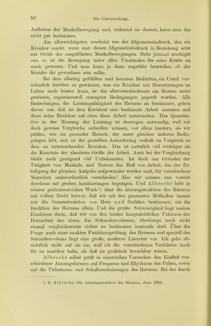 Aufhören cler Muskelbewegung und, während sie dauern, kann man ihn nicht gut bestimmen. Am allerwichtigsten erscheint uns der Allgemeineindruck, den ein Kranker macht, wenn man diesen Allgemeineindruck in Beziehung setzt zur Größe der ausgeführten Muskelbewegungen. Sieht jemand erschöpft aus, so ist die Bewegung unter allen Umständen für seine Kräfte zu stark gewesen. Und man kann ja dann ungefähr beurteilen, ob der Kranke ihr gewachsen sein sollte. o Bei dem allseitig gefühlten und betonten Bedürfnis, ein Urteil vor- nehmlich darüber zu gewinnen, was ein Kranker mit Herzstörungen im Leben noch leisten kann, ist das allerverschiedenste am Herzen unter gewissen, experimentell erzeugten Bedingungen geprüft worden. Alle Bestrebungen, die Leistungsfähigkeit des Herzens zu bestimmen, gehen davon aus, daß sie dem Kreislauf eine bestimmte Arbeit zumuten und dann seine Reaktion auf eben diese Arbeit untersuchen. Das Quantita- tive in der Messung der Leistung ist deswegen notwendig, weil wir doch gewisse Vergleiche aufstellen müssen, vor allem insofern, als wir prüfen, wie ein gesunder Mensch, der unter gleichen äußeren Bedin- gungen lebt, sich zn der gestellten Anforderung verhält im Vergleich zn dem zu untersuchenden Kranken. Das ist natürlich viel wichtiger als die Kenntnis der absoluten Größe der Arbeit. Auch bei der Vergleichung bleibt noch genügend viel Unbekanntes. Ist doch aus Gründen der Tätigkeit von Muskeln und Nerven das Maß von Arbeit, das zur Er- ledigung der gleichen Aufgabe aufgewendet werden muß, für verschiedene Menschen außerordentlich verschieden! Also wir müssen uns vorerst durchaus mit groben Annäherungen begnügen. Und Al brecht hebt in seinem gedankenreichen Werk1) über die Atmungsreaktion des Herzens mit vollem Recht hervor, daß wir mit den genannten Methoden immer nur die Gesamtreaktion von Herz u n d Gefäßen bestimmen, nie die Reaktion des Herzens allein. Und die größte Schwierigkeit liegt meines Erachtens darin, daß wir von den beiden hauptsächlichen Faktoren der Herzarbeit den einen, das Sekundenvolumen, überhaupt noch nicht einmal vergleichsweise sicher zn bestimmen imstande sind. Über die Frage nach einer exakten Funktionsprüfung des Herzens und speziell des Sekundenvolums liegt eine große, moderne Literatur vor. Ich gehe ab- sichtlich nicht auf sie ein, weil ich die verschiedenen Verfahren noch für zu unsicher halte, als daß sie praktisch brauchbar wären. Alb recht selbst prüft in sinnreichen Versuchen den Einfluß ver- schiedener Atmungsformen auf Frequenz und Rhythmus des Pulses, sowie auf die Pulsationen und Schallerscheinungen des Herzens. Bei der durch ]) E. Alb recht, Die Atmungsreaktion des Herzens, Jena 1910.
