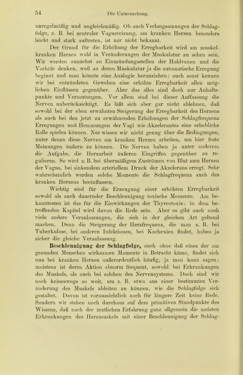 unregelmäßig und ungleichmäßig. Ob auch Verlangsamungen der Schlag- folge, z. B. bei zentraler Vagusreizung, am kranken Herzen besonders leicht und stark auf treten, ist mir nicht bekannt. Oer Grund für die Erhöhung der Erregbarkeit wird am muskel- kranken Herzen wohl in Veränderungen der Muskulatur zu sehen sein. Wir werden zunächst an Einmündungsstellen der Hohlvenen und die Vorhöfe denken, weil an deren Muskulatur ja die automatische Erregung beginnt und man könnte eine Analogie heranziehen: auch sonst kennen wir bei entzündeten Geweben eine erhöhte Erregbarkeit allen mög- lichen Einflüssen gegenüber. Aber das alles sind doch nur Anhalts- punkte und Vermutungen. Vor allem sind bei dieser Auffassung die Nerven unberücksichtigt. Es läßt sich aber gar nicht ablehnen, daß sowohl bei der eben erwähnten Steigerung der Erregbarkeit des Herzens als auch bei den jetzt zu erwähnenden Erhöhungen der Schlagfrequenz Erregungen und Hemmungen der Vagi wie Akzelerantes eine erhebliche Rolle spielen können. Nur wissen wir nicht genug über die Bedingungen, unter denen diese Nerven am kranken Herzen arbeiten, um hier feste Meinungen äußern zu können. Oie Nerven haben ja unter anderem die Aufgabe, die Herzarbeit äußeren Eingriffen gegenüber zu re- gulieren. So wird z. B. bei übermäßigem Zuströmen von Blut zum Herzen der Vagus, bei sinkendem arteriellem Druck der Akzelerans erregt. Sehr wahrscheinlich werden solche Momente die Schlagfrequenz auch des kranken Herzens beeinflussen. Wichtig sind für die Erzeugung einer erhöhten Erregbarkeit sowohl als auch dauernder Beschleunigung toxische Momente. Am be- kanntesten ist das für die Einwirkungen der Thyreotoxie; in dem be- treffenden Kapitel wird davon die Rede sein. Aber es gibt auch noch viele andere Veranlassungen, die sich in der gleichen Art geltend machen. Denn die Steigerung der Herzfrequenz, die man z. B. bei Tuberkulose, bei anderen Infektionen, bei Kachexien findet, haben ja sicher die gleiche Veranlassung. Beschleunigung der Sclllagfolge, auch ohne daß eines der am gesunden Menschen wirksamen Momente in Betracht käme, findet sich nun bei kranken Herzen außerordentlich häufig, ja man kann sagen: meistens ist deren Aktion abnorm frequent, sowohl bei Erkrankungen des Muskels, als auch bei solchen des Nervensystems. Doch sind wir noch keineswegs so weit, um z. B. etwa aus einer bestimmten Ver- änderung des Muskels ableiten zu können, wie die Schlagfolge sich gestaltet. Davon ist voraussichtlich noch für längere Zeit keine Rede. Sondern wir stehen noch durchaus auf dem primitiven Standpunkte des Wissens, daß nach der ärztlichen Erfahrung ganz allgemein die meisten Erkrankungen des Herzmuskels mit einer Beschleunigung der Schlag-