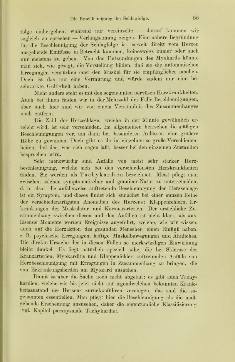 Die Beschleunigung der Sclilagfolge. folo-e einher gehen, während nur vereinzelte — darauf kommen wir sogleich zu sprechen — Verlangsamung zeigen. Eine nähere Begründung für die Beschleunigung der Schlagfolge ist, soweit direkt vom Herzen ausgehende Einflüsse in Betracht kommen, keineswegs immer oder auch nur meistens zu geben. Von den Entzündungen des Myokards könnte man sich, wie gesagt, die Vorstellung bilden, daß sie die automatischen Erregungen verstärken oder den Muskel für sie empfänglicher machen. Doch ist das nur eine Vermutung und würde zudem nur eine be- schränkte Gültigkeit haben. Nicht anders steht es mit den sogenannten nervösen Herzkrankheiten. Auch bei ihnen finden wir in der Mehrzahl der Fälle Beschleunigungen, aber auch hier sind wir von einem Verständnis des Zusammenhanges noch entfernt. Die Zahl der Herzschläge, welche in der Minute gewöhnlich er- reicht wird, ist sehr verschieden. Im allgemeinen herrschen die mäßigen Beschleunigungen vor, um dann bei besonderen Anlässen eine größere Höhe zu gewinnen. Doch gibt es da im einzelnen so große Verschieden- heiten, daß das, was sich sagen läßt, besser bei den einzelnen Zuständen besprochen wird. Sehr merkwürdig sind Anfälle von meist sehr starker Herz- beschleunigung, welche sich bei den verschiedensten Herzkrankheiten finden. Sie werden als Tachykardien bezeichnet. Meist pflegt man zwischen solchen symptomatischer und genuiner Natur zu unterscheiden, d. h. also: die anfallsweise auftretende Beschleunigung der Herzschläge ist ein Symptom, und dieses findet sich zunächst bei einer ganzen Reihe der verschiedenartigsten Anomalien des Herzens: Klappenfehlern, Er- krankungen der Muskulatur und Koronararterien. Der ursächliche Zu- sammenhang zwischen diesen und den Anfällen ist nicht klar; als aus- lösende Momente werden Ereignisse angeführt, welche, wie wir wissen, auch auf die Herzaktion des gesunden Menschen einen Einfluß haben, • • z. B. psychische Erregungen, heftige Muskelbewegungen und Ähnliches. Die direkte Ursache der in diesen Fällen so merkwürdigen Einwirkung bleibt dunkel. Es liegt natürlich speziell nahe, die bei Sklerose der Kranzarterien, Myokarditis und Klappenfehler auftretenden Anfälle von Herzbeschleunigung mit Erregungen in Zusammenhang zu bringen, die von Erkrankungsherden am Myokard ausgehen. Damit ist aber die Sache noch nicht abgetan: es gibt auch Tachy- kardien, welche wir bis jetzt nicht auf irgendwelchen bekannten Krank- heitszustand des Herzens zurückzuführen vermögen, das sind die so- genannten essentiellen. Man pflegt hier die Beschleunigung als die maß- gebende Erscheinung anzusehen, daher die eigentümliche Klassifizierung ( vgl. Kapitel paroxysmale Tachykardie).