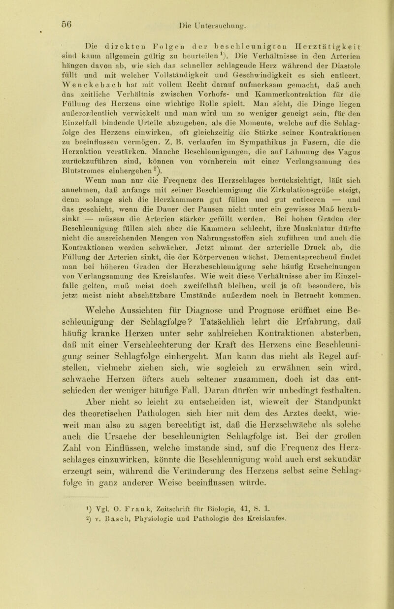 Die direkten Folgen der beschleunigten Herztätigkeit sind kaum allgemein gültig zu beurteilen1). Die Verhältnisse in den Arterien hängen davon ab, wie sich das schneller schlagende Herz während der Diastole füllt und mit welcher Vollständigkeit und Geschwindigkeit es sich entleert. Wenckebach hat mit vollem liecht darauf aufmerksam gemacht, daß auch das zeitliche Verhältnis zwischen Vorhofs- und Kammerkontraktion für die Füllung des Herzens eine wichtige liolle spielt. Man sieht, die Dinge liegen außerordentlich verwickelt und man wird um so weniger geneigt sein, für den Einzelfall bindende Urteile abzugeben, als die Momente, welche auf die »Schlag- folge des Herzens einwirken, oft gleichzeitig die Stärke seiner Kontraktionen zu beeinflussen vermögen. Z. B. verlaufen im Sympathikus ja Fasern, die die Herzaktion verstärken. Manche Beschleunigungen, die auf Lähmung des Vagus zurückzuführen sind, können von vornherein mit einer Verlangsamung des Blutstromes einhergehen 2). Wenn man nur die Frequenz des Herzschlages berücksichtigt, läßt sich annehmen, daß anfangs mit seiner Beschleunigung die Zirkulationsgröße steigt, denn solange sich die Herzkammern gut füllen und gut entleeren — und das geschieht, wenn die Dauer der Pausen nicht unter ein gewisses Maß herab- sinkt — müssen die Arterien stärker gefüllt werden. Bei hohen Graden der Beschleunigung füllen sich aber die Kammern schlecht, ihre Muskulatur dürfte nicht die ausreichenden Mengen von Nahrungsstoffen sich zuführen und auch die Kontraktionen werden schwächer. Jetzt nimmt der arterielle Druck ab, die Füllung der Arterien sinkt, die der Körpervenen wächst. Dementsprechend findet man bei höheren Graden der Herzbeschleunigung sehr häufig Erscheinungen von A^erlangsamung des Kreislaufes. Wie weit diese Verhältnisse aber im Eiuzel- falle gelten, muß meist doch zweifelhaft bleiben, weil ja oft besondere, bis jetzt meist nicht abschätzbare Umstände außerdem noch in Betracht kommen. Welche Aussichten für Diagnose und Prognose eröffnet eine Be- schleunigung der Schlagfolge? Tatsächlich lehrt die Erfahrung, daß häufig kranke Herzen unter sehr zahlreichen Kontraktionen absterben, daß mit einer Verschlechterung der Kraft des Herzens eine Beschleuni- gung seiner Schlagfolge einhergeht. Man kann das nicht als Hegel auf- stellen, vielmehr ziehen sich, wie sogleich zu erwähnen sein wird, schwache Herzen öfters auch seltener zusammen, doch ist das ent- schieden der weniger häufige Fall. Daran dürfen wir unbedingt festhalten. Aber nicht so leicht zu entscheiden ist, wieweit der Standpunkt des theoretischen Pathologen sich liier mit dem des Arztes deckt, wie- weit man also zu sagen berechtigt ist, daß die Herzschwäche als solche auch die Ursache der beschleunigten Schlagfolge ist. Bei der großen Zahl von Einflüssen, welche imstande sind, auf die Frequenz des Herz- schlages einzuwirken, könnte die Beschleunigung wohl auch erst sekundär erzeugt sein, während die Veränderung des Herzens selbst seine Schlag- folge in ganz anderer Weise beeinflussen würde. ’) Vgl. O. Frank, Zeitschrift für Biologie, 41, 1. 2) v. Basch, Physiologie und Pathologie des Kreislaufes.