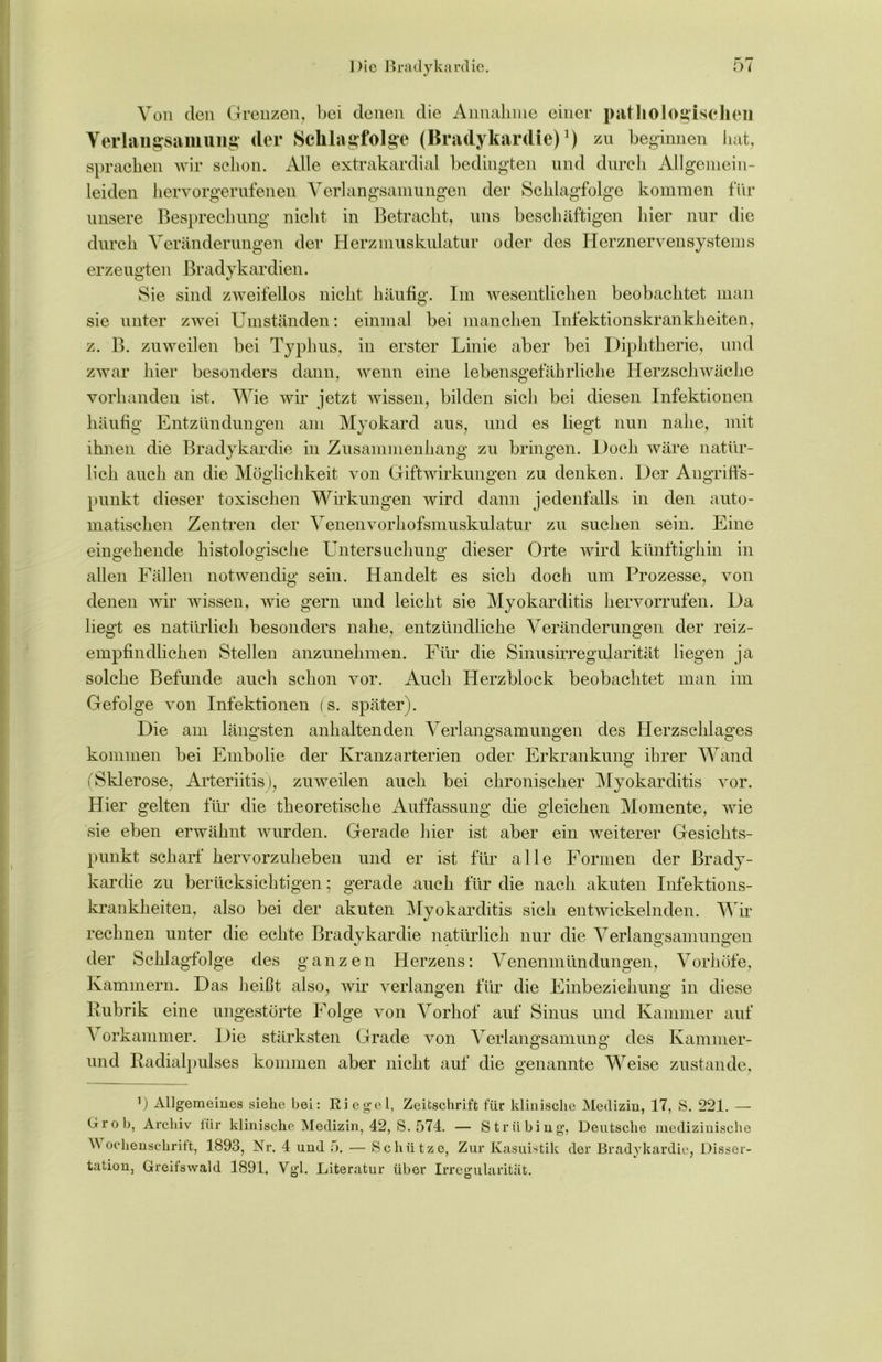 Von den Grenzen, bei denen die Annahme einer pathologischen Verlangsamung der Schlagfolge (Bradykardie)1) zu beginnen hat, sprachen wir schon. x\lle extrakardial bedingten und durch Allgemein- leiden hervorgerufenen Verlangsamungen der Schlagfolge kommen für unsere Besprechung nicht in Betracht, uns beschäftigen hier nur die durch Veränderungen der Herzmuskulatur oder des Herznervensystems erzeugten Bradykardien. Sie sind zweifellos nicht häufig. Im wesentlichen beobachtet man sie unter zwei Umständen: einmal bei manchen Infektionskrankheiten, z. B. zuweilen bei Typhus, in erster Linie aber bei Diphtherie, und zwar hier besonders dann, wenn eine lebensgefährliche Herzschwäche vorhanden ist. Wie wir jetzt wissen, bilden sich bei diesen Infektionen häufig Entzündungen am Myokard aus, und es liegt nun nahe, mit ihnen die Bradykardie in Zusammenhang zu bringen. Doch wäre natür- lich auch an die Möglichkeit von Giftwirkungen zu denken. Der Angriffs- punkt dieser toxischen Wirkungen wird dann jedenfalls in den auto- matischen Zentren der Venenvorhofsmuskulatur zu suchen sein. Eine eingehende histologische Untersuchung dieser Orte wird künftighin allen Fällen notwendig m sein. Handelt es sich doch um Prozesse, von denen wir wissen, wie gern und leicht sie Myokarditis hervorrufen. Da liegt es natürlich besonders nahe, entzündliche Veränderungen der reiz- empfindliclien Stellen anzunelimen. Für die Sinusirregularität liegen ja solche Befunde auch schon vor. Auch Herzblock beobachtet man im Gefolge von Infektionen (s. später). Die am längsten anhaltenden Verlangsamungen des Herzschlages kommen bei Embolie der Kranzarterien oder Erkrankung ihrer Wand (Sklerose, Arteriitis), zuweilen auch bei chronischer Myokarditis vor. Hier gelten für die theoretische Auffassung die gleichen Momente, wie sie eben erwähnt wurden. Gerade hier ist aber ein weiterer Gesichts- punkt scharf hervorzuheben und er ist für alle Formen der Brady- kardie zu berücksichtigen; gerade auch für die nach akuten Infektions- krankheiten, also bei der akuten Myokarditis sich entwickelnden. Wir rechnen unter die echte Bradykardie natürlich nur die Verlangsamungen der Schlagfolge des ganzen Herzens: Venenmündungen, Vorhöfe, Kammern. Das heißt also, wir verlangen für die Einbeziehung in diese Rubrik eine ungestörte Folge von Vorhof auf Sinus und Kammer auf A orkammer. Die stärksten Grade von Verlangsamung des Kammer- und Radialpulses kommen aber nicht auf die genannte Weise zustande, b Allgemeines siehe bei: Riegel, Zeitschrift für klinische Medizin, 17, S. 221. — Grob, Archiv lür klinische Medizin, 42, S. 574. — Ströbing’, Deutsche medizinische M ochenschritt, 1893, Nr. 4 und 5. — Schütze, Zur Kasuistik der Bradykardie, Disser- tation, Greifswald 1891. Vgl. Literatur über Irregularität.