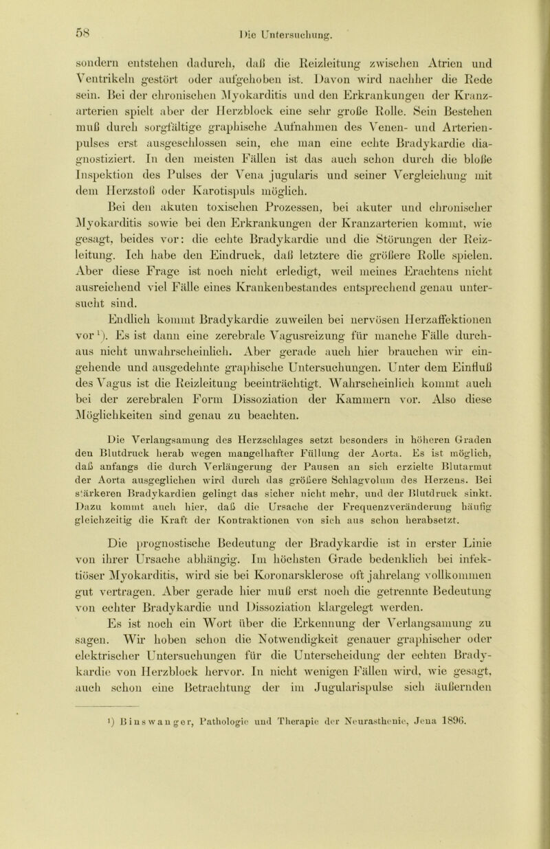 sondern entstehen dadurch, daß die Reizleitung zwischen Atrien und Ventrikeln gestört oder aufgehoben ist. Davon wird nachher die Rede sein. Bei der chronischen Myokarditis und den Erkrankungen der Kranz- arterien spielt aber der Herzblock eine sehr große Rolle. Sein Bestehen muß durch sorgfältige graphische Aufnahmen des Venen- und Arterien- pulses erst ausgeschlossen sein, ehe man eine echte Bradykardie dia- gnostiziert. In den meisten Fällen ist das auch schon durch die bloße Inspektion des Pulses der Vena jugularis und seiner Vergleichung mit dem Herzstoß oder Karotispuls möglich. Bei den akuten toxischen Prozessen, bei akuter und chronischer Myokarditis sowie bei den Erkrankungen der Kranzarterien kommt, vrie gesagt, beides vor: die echte Bradykardie und die Störungen der Reiz- leitung. Ich habe den Eindruck, daß letztere die größere Rolle spielen. Aber diese Frage ist noch nicht erledigt, weil meines Erachtens nicht ausreichend viel Fälle eines Krankenbestandes entsprechend genau unter- sucht sind. Endlich kommt Bradykardie zuweilen bei nervösen Herzaffektionen vor1). Es ist dann eine zerebrale Vagusreizung für manche Fälle durch- aus nicht unwahrscheinlich. Aber gerade auch hier brauchen wir ein- gehende und ausgedehnte graphische Untersuchungen. Unter dem Einfluß des Vagus ist die Reizleitung beeinträchtigt. Wahrscheinlich kommt auch bei der zerebralen Form Dissoziation der Kammern vor. Also diese Möglichkeiten sind genau zu beachten. Die Verlangsamung des Herzschlages setzt besonders in höheren Graden den Blutdruck herab wegen mangelhafter Füllung der Aorta. Es ist möglich, daß anfangs die durch Verlängerung der Pausen an sich erzielte Blutarmut der Aorta ausgeglichen wird durch das größere Schlagvolum des Herzens. Bei stärkeren Bradykardien gelingt das sicher nicht mehr, und der Blutdruck sinkt. Dazu kommt auch hier, daß die Ursache der Frequenzveränderung häufig gleichzeitig die Kraft der Kontraktionen von sich aus schon herabsetzt. Die prognostische Bedeutung der Bradykardie ist in erster Linie von ihrer Ursache abhängig. Im höchsten Grade bedenklich bei infek- tiöser Myokarditis, wird sie bei Koronarsklerose oft jahrelang vollkommen gut vertragen. Aber gerade hier muß erst noch die getrennte Bedeutung von echter Bradykardie und Dissoziation klargelegt werden. Es ist noch ein Wort über die Erkennung der Verlangsamung zu sagen. Wir hoben schon die Notwendigkeit genauer graphischer oder elektrischer Untersuchungen für die Unterscheidung der echten Brady- kardie von Herzblock hervor. In nicht wenigen Fällen wird, vrie gesagt, auch schon eine Betrachtung der im Jugularispulse sich äußernden ) Binswanger, Pathologie und Therapie der Neurasthenie, Jena 189G.