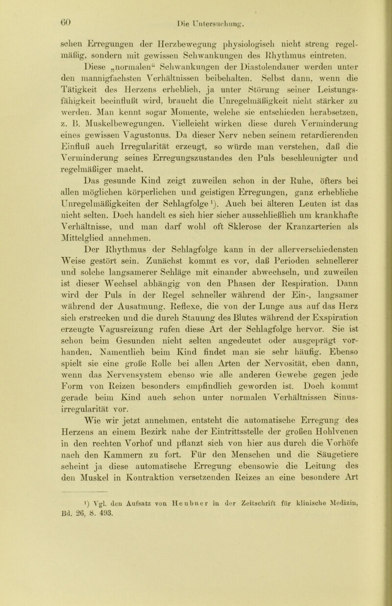 sehen Erregungen der Herzbewegung physiologisch nicht streng regel- mäßig, sondern mit gewissen Schwankungen des Rhythmus eintreten. Diese „normalen“ Schwankungen der Diastolendauer werden unter den mannigfachsten Verhältnissen beibehalten. Selbst dann, wenn die Tätigkeit des Herzens erheblich, ja unter Störung seiner Leistungs- fähigkeit beeinflußt wird, braucht die Unregelmäßigkeit nicht stärker zu werden. Man kennt sogar Momente, welche sie entschieden herabsetzen, z. B. Muskelbewegungen. Vielleicht wirken diese durch Verminderung eines gewissen Vagustonus. Da dieser Nerv neben seinem retardierenden Einfluß auch Irregularität erzeugt, so würde man verstehen, daß die Verminderung seines Erregungszustandes den Puls beschleunigter und regelmäßiger macht. Das gesunde Kind zeigt zuweilen schon in der Ruhe, öfters bei allen möglichen körperlichen und geistigen Erregungen, ganz erhebliche Unregelmäßigkeiten der Schlagfolge *). Auch bei älteren Leuten ist das nicht selten. Doch handelt es sich hier sicher ausschließlich um krankhafte Verhältnisse, und man darf wohl oft Sklerose der Kranzarterien als Mittelglied annehmen. Der Rhythmus der Schlagfolge kann in der allerverschiedensten Weise gestört sein. Zunächst kommt es vor, daß Perioden schnellerer und solche langsamerer Schläge mit einander abwechseln, und zuweilen ist dieser Wechsel abhängig von den Phasen der Respiration. Dann wird der Puls in der Regel schneller während der Ein-, langsamer während der Ausatmung. Reflexe, die von der Lunge aus auf das Herz sich erstrecken und die durch Stauung des Blutes während der Exspiration erzeugte Vagusreizung rufen diese Art der Schlagfolge hervor. Sie ist schon beim Gesunden nicht selten angedeutet oder ausgeprägt vor- handen. Namentlich beim Kind findet man sie sehr häufig. Ebenso spielt sie eine große Rolle bei allen Arten der Nervosität, eben dann, wenn das Nervensystem ebenso wie alle anderen Gewebe gegen jede Form von Reizen besonders empfindlich geworden ist. Doch kommt gerade beim Kind auch schon unter normalen Verhältnissen Sinus- Irregularität vor. Wie wir jetzt annehmen, entsteht die automatische Erregung des Herzens an einem Bezirk nahe der Eintrittsstelle der großen Hohlvenen in den rechten Vorhof und pflanzt sich von hier aus durch die Vorhöfe nach den Kammern zu fort. Für den Menschen und die Säugetiere scheint ja diese automatische Erregung ebensowie die Leitung des den Muskel in Kontraktion versetzenden Reizes an eine besondere Art i) Vgl. den Aufsatz von Heubner in der Zeitschrift für klinische Medizin, Bd. 26, S. 403.