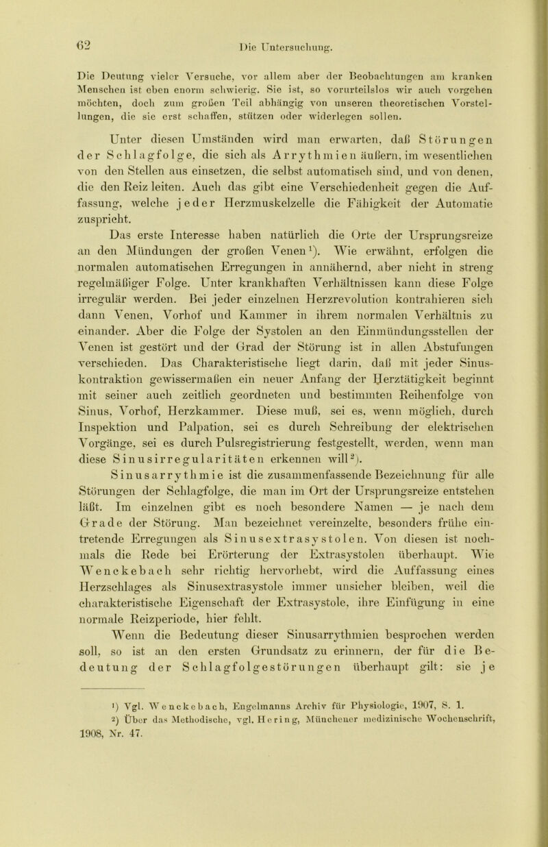 Die Deutung vieler Versuche, vor allem aber der Beobachtungen am kranken Menschen ist eben enorm schwierig. Sie ist, so vorurteilslos wir auch Vorgehen möchten, doch zum großen Teil abhängig von unseren theoretischen Vorstel- lungen, die sie erst schaffen, stützen oder widerlegen sollen. Unter diesen Umständen wird man erwarten, daß Störungen der Schlagfolge, die sich als Arrythmien äußern, im wesentlichen von den Stellen aus einsetzen, die selbst automatisch sind, und von denen, die den Reiz leiten. Auch das gibt eine Verschiedenheit gegen die Auf- fassung, welche jeder Herzmuskelzelle die Fähigkeit der Automatie zuspricht. Das erste Interesse haben natürlich die Orte der Ursprungsreize an den Mündungen der großen Venenx). Wie erwähnt, erfolgen die normalen automatischen Erregungen in annähernd, aber nicht in streng regelmäßiger Folge. Unter krankhaften Verhältnissen kann diese Folge irregulär werden. Bei jeder einzelnen Herzrevolution kontrahieren sich dann Venen, Vorhof und Kammer in ihrem normalen Verhältnis zu einander. Aber die Folge der Systolen an den Einmündungsstellen der Venen ist gestört und der Grad der Störung ist in allen Abstufungen verschieden. Das Charakteristische liegt darin, daß mit jeder Sinus- kontraktion gewissermaßen ein neuer Anfang der Herztätigkeit beginnt mit seiner auch zeitlich geordneten und bestimmten Reihenfolge von Sinus, Vorhof, Herzkammer. Diese muß, sei es, wenn möglich, durch Inspektion und Palpation, sei es durch Schreibung der elektrischen Vorgänge, sei es durch Pulsregistrierung festgestellt, werden, wenn man diese Sinusirregularitäten erkennen will* 2). Sinusarry thmie ist die zusammenfassende Bezeichnung für alle Störungen der Schlagfolge, die man im Ort der Ursprungsreize entstehen läßt. Im einzelnen gibt es noch besondere Namen — je nach dem Grade der Störung. Man bezeichnet vereinzelte, besonders frühe ein- tretende Erregungen als Sinusextrasystolen. Von diesen ist noch- mals die Rede bei Erörterung der Extrasystolen überhaupt. Wie Wenckebach sehr richtig hervorhebt, wird die Auffassung eines Herzschlages als Sinusextrasystole immer unsicher bleiben, weil die charakteristische Eigenschaft der Extrasystole, ihre Einfügung in eine normale Reizperiode, hier fehlt. Wenn die Bedeutung dieser Sinusarrythmien besprochen werden soll, so ist an den ersten Grundsatz zu erinnern, der für die Be- deutung der Schlagfolgestörungen überhaupt gilt: sie je !) Vgl. Wenckebach, Engclmanns Archiv für Physiologie, 1907, S. 1. 2) Über das Methodische, vgl. Hering, Münchener medizinische Wochenschrift, 1908, Nr. 47.