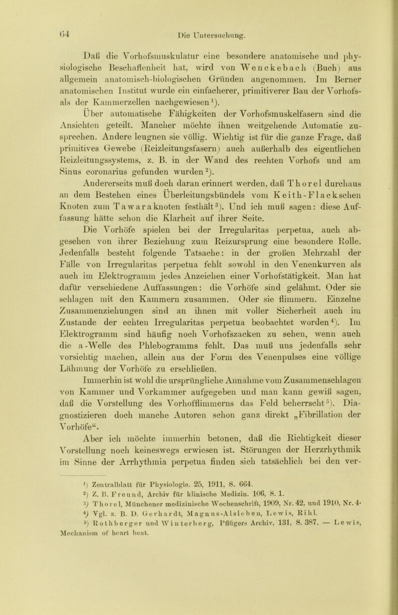 Daß die Vorhofsmuskulatur eine besondere anatomische und phy- siologische Beschaffenheit hat, wird von Wenckebach (Buch) aus allgemein anatomisch-biologischen Gründen angenommen. Im Berner anatomischen Institut wurde ein einfacherer, primitiverer Bau der Vorhofs- als der Kammerzellen nachgewiesen1). Uber automatische Fähigkeiten der Vorhofsmuskelfasern sind die Ansichten geteilt. Mancher möchte ihnen weitgehende Automatie zu- sprechen. Andere leugnen sie völlig. Wichtig ist für die ganze Frage, daß primitives Gewebe (Reizleitungsfasern) auch außerhalb des eigentlichen Reizleitungssystems, z. B. in der Wand des rechten Vorhofs und am Sinus coronarius gefunden wurden2). Andererseits muß doch daran erinnert werden, daß Thorei durchaus • • an dem Bestehen eines Uberleitungsbündels vom Keith-Flackschen Knoten zum Tawaraknoten festhält3). Und ich muß sagen: diese Auf- fassung hätte schon die Klarheit auf ihrer Seite. Die Vorhöfe spielen bei der Irregularitas perpetua, auch ab- gesehen von ihrer Beziehung zum Reizursprung eine besondere Rolle. Jedenfalls besteht folgende Tatsache: in der großen Mehrzahl der Fälle von Irregularitas perpetua fehlt sowohl in den Venenkurven als auch im Elektrogramm jedes Anzeichen einer Vorhofstätigkeit. Man hat dafür verschiedene Auffassungen: die Vorhöfe sind gelähmt. Oder sie schlagen mit den Kammern zusammen. Oder sie flimmern. Einzelne Zusammenziehungen sind an ihnen mit voller Sicherheit auch im Zustande der echten Irregularitas perpetua beobachtet worden4). Im Elektrogramm sind häufig noch Vorhofszacken zu sehen, wenn auch die a - Welle des Phlebogramms fehlt. Das muß uns jedenfalls sehr vorsichtig machen, allein aus der Form des Venenpulses eine völlige Lähmung der Vorhöfe zu erschließen. Immerhin ist wohl die ursprüngliche Annahme vom Zusammenschlagen von Kammer und Vorkammer aufgegeben und man kann gewiß sagen, daß die Vorstellung des Vorhofflimmerns das Feld beherrscht5). Dia- gnostizieren doch manche Autoren schon ganz direkt „Fibrillation der Vorhöfe“. Aber ich möchte immerhin betonen, daß die Richtigkeit dieser Vorstellung noch keineswegs erwiesen ist. Störungen der Herzrhythmik im Sinne der Arrhythmia perpetua finden sich tatsächlich bei den ver- ') Zentralblatt für Physiologie. 25, 1911, S. 664. '2) Z. B. Freund, Archiv für klinische Medizin. 106, S. 1. 3) Thorei, Münchener medizinische Wochenschrift, 1909, Nr. 42, und 1910, Nr. 4* V Vgl. z. B. D. Gerhardt, Magnus-Aisleben, Lewis, Ri hl. 5) Rothberger und Winterberg, Pflügers Archiv, 131, S. 337. — Lewis, Mechanism of lieart beat.