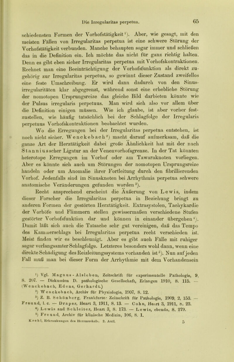 schiedensten Formen der Vorhofstätigkeitl). Aber, wie gesagt, mit den meisten Fällen von Irregularitas perpetua ist eine schwere Störung der Vorhofstätigkeit verbunden. Manche behaupten sogar immer und schließen das in die Definition ein. Ich möchte das nicht für ganz richtig halten. Denn es gibt eben sicher Irregularitas perpetua mit Vorhofskontraktionen. Rechnet man eine Beeinträchtigung der Vorhofsfunktion als direkt zu- gehörig’ zur Irregularitas perpetua, so gewinnt dieser Zustand zweitellos eine feste Umschreibung. Er wird dann dadurch von den Sinus- irregularitäten klar abgegrenzt, während sonst eine erhebliche Störung der nomotopen Ursprungsreize das gleiche Bild darbieten könnte wie der Pulsus irregularis perpetuus. Man wird sich also vor allem über die Definition einigen müssen. Wie ich glaube, ist aber vorher fest- zustellen, wie häufig tatsächlich bei der Schlagfolge der Irregularis perpetuus Vorhofskontraktionen beobachtet wurden. Wo die Erregungen bei der Irregularitas perpetua entstehen, ist noch nicht sicher. Wenckebach“) macht darauf aufmerksam, daß die • • ganze Art der Herztätigkeit dabei große Ähnlichkeit hat mit der nach Stanniusscher Ligatur an der Venenvorhofsgrenze. In der Tat könnten heterotope Erregungen im Vorhof oder am Tawaraknoten vorliegen. Aber es könnte sich auch um Störungen der nomotopen Ursprungsreize handeln oder um Anomalie ihrer Fortleitung durch den fibrillierenden Vorhof. Jedenfalls sind im Sinusknoten bei Arrhythmia perpetua schwere anatomische Veränderungen gefunden worden3 4). Recht ansprechend erscheint die Äußerung von Lewis, indem dieser Forscher die Irregularitas perpetua in Beziehung bringt zu anderen Formen der gestörten Herztätigkeit. Extrasystolen, Tachykardie der Vorhöfe und Flimmern stellen gewissermaßen verschiedene Stufen gestörter Vorhofsfunktion dar und können in einander übergehen1). Damit läßt sich auch die Tatsache sehr gut vereinigen, daß das Tempo des Kammerschlags bei Irregularitas perpetua recht verschieden ist. Meist finden wir es beschleunigt. Aber es gibt auch Fälle mit ruhiger sogar verlangsamter Schlagfolge. Letzteres besonders wohl dann, wenn eine direkte Schädigung des Reizleitungssystems vorhanden ist5). Nun auf jeden Fall muß man bei dieser Form der Arrhythmie mit dem Vorhandensein ') Vgl. Magn us - Aisleb ert, Zeitschrift für experimentelle Pathologie, S. 207. — Diskussion D. pathologische Gesellschaft, Erlangen 1910, S. 115. (Wenckebach, Edens, Gerhardt.) ’2) Wenckebach, Archiv für Physiologie, 1907, S. 12. 3) Z. B. »Schönberg, Frankfurter Zeitschrift für Pathologie, 1909, 2, 153. Freund, l. c. — Drap er, Heart 3, 1911, S. 13. — Cohn, Henrt 3, 1911, S. 23. 4) Lewis and Schieiter, Heart 3, S. 173. — Lewis, ebenda, S. 279. 5j Freund, Archiv für klinische Medizin, 106, S. 1. Krehl, Erkrankungen des Herzmuskels. 5 2. Aull.