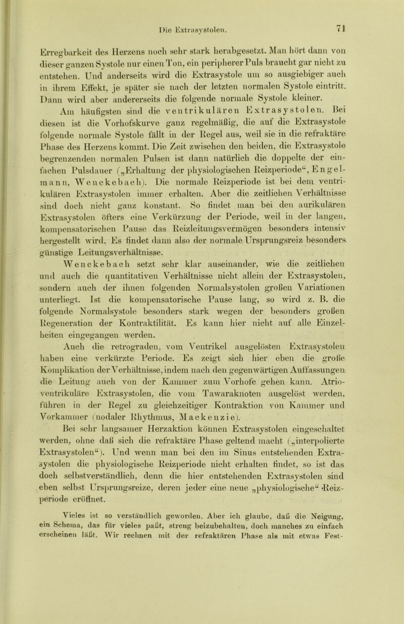 Die Extrasystolen. Err egbarkeit des Herzens noch sehr stark herabgesetzt. Man hört dann von dieser ganzen Systole nur einen Ton, ein peripherer Puls braucht gar nicht zu entstehen. Und anderseits wird die Extrasystole um so ausgiebiger auch in ihrem Effekt, je später sie nach der letzten normalen Systole eintritt. Dann wird aber andererseits die folgende normale Systole kleiner. Am häufigsten sind die ventrikulären Extrasystolen. Bei diesen ist die Vorhofskurve ganz regelmäßig, die auf die Extrasystole folgende normale Systole fällt in der Pegel aus, weil sie in die refraktäre Phase des Herzens kommt. Die Zeit zwischen den beiden, die Extrasystole begrenzenden normalen Pulsen ist dann natürlich die doppelte der ein- fachen Pulsdauer ( „Erhaltung der physiologischen Heizperiode“, Engel- mann, Wenckebach). Die normale Heizperiode ist bei dem ventri- kulären Extrasystolen immer erhalten. Aber die zeitlichen Verhältnisse sind doch nicht ganz konstant. So findet man bei den aurikulären Extrasystolen öfters eine Verkürzung der Periode, weil in der langen, kompensatorischen Pause das Heizleitungsvermögen besonders intensiv hergestellt wird. Es findet dann also der normale Ursprungsreiz besonders günstige Leitungsverhältnisse. Wenckebach setzt sehr klar auseinander, wie die zeitlichen und auch die quantitativen Verhältnisse nicht allein der Extrasystolen, sondern auch der ihnen folgenden Normalsystolen großen Variationen unterliegt. Ist die kompensatorische Pause lang, so wird z. B. die folgende Normalsystole besonders stark wegen der besonders großen Regeneration der Kontraktilität. Es kann hier nicht auf alle Einzel- heiten eingegangen werden. Auch die retrograden, vom Ventrikel ausgelösten Extrasystolen haben eine verkürzte Periode. Es zeigt sich hier eben die große Komplikation der Verhältnisse, indem nach den gegenwärtigen Auffassungen die Leitung auch von der Kammer zum Vorhofe gehen kann. Atrio- ventrikuläre Extrasystolen, die vom Tawaraknoten ausgelöst werden, führen in der Hegel zu gleichzeitiger Kontraktion von Kammer und Vorkammer (nodaler Rhythmus, Mackenzie). Bei sehr langsamer Herzaktion können Extrasystolen eingeschaltet werden, ohne daß sich die refraktäre Phase geltend macht („interpolierte Extrasystolen“ ). Und wenn man bei den im Sinus entstehenden Extra- systolen die physiologische Heizperiode nicht erhalten findet, so ist das doch selbstverständlich, denn die hier entstehenden Extrasystolen sind eben selbst Ursprungsreize, deren jeder eine neue „physiologische“ Heiz- periode eröffnet. Vieles ist so verständlich geworden. Aber ich glaube, daß die Neigung, ein Schema, das für vieles paßt, streng beizubehalten, doch manches zu einfach erscheinen läßt. Wir rechnen mit der refraktären Phase als mit etwas Fest-