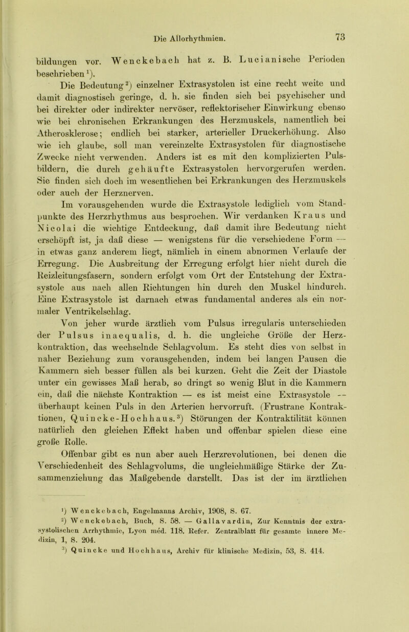 Die Allorhythmien. bildunffen vor. Wenckebach hat z. 13. Lucianische 1 erioden o beschrieben1). Die Bedeutung3) einzelner Extrasystolen ist eine recht weite und damit diagnostisch geringe, d. h. sie finden sich bei psychischer und bei direkter oder indirekter nervöser, reflektorischer Einwirkung ebenso wie bei chronischen Erkrankungen des Herzmuskels, namentlich bei Atherosklerose; endlich bei starker, arterieller Druckerhöhung. Also wie ich glaube, soll man vereinzelte Extrasystolen für diagnostische Zwecke nicht verwenden. Anders ist es mit den komplizierten Puls- bildern, die durch gehäufte Extrasystolen hervorgerufen werden. Sie finden sich doch im wesentlichen bei Erkrankungen des Herzmuskels oder auch der Herznerven. Im vorangehenden wurde die Extrasystole lediglich vom Stand- punkte des Herzrhythmus aus besprochen. Wir verdanken Kraus und Nicolai die wichtige Entdeckung, daß damit ihre Bedeutung nicht erschöpft ist, ja daß diese — wenigstens für die verschiedene Form — in etwas ganz anderem liegt, nämlich in einem abnormen Verlaufe der Erregung. Die Ausbreitung der Erregung erfolgt hier nicht durch die Reizleitungsfasern, sondern erfolgt vom Ort der Entstehung der Extra- systole aus nach allen Richtungen hin durch den Muskel hindurch. Eine Extrasystole ist darnach etwas fundamental anderes als ein nor- maler Ventrikelschlag. Von jeher wurde ärztlich vom Pulsus irregularis unterschieden der Pulsus inaequalis, d. h. die ungleiche Größe der Herz- kontraktion, das wechselnde Schlagvolum. Es steht dies von selbst in naher Beziehung zum vorausgehenden, indem bei langen Pausen die Kammern sich besser füllen als bei kurzen. Geht die Zeit der Diastole unter ein gewisses Maß herab, so dringt so wenig Blut in die Kammern ein, daß die nächste Kontraktion — es ist meist eine Extrasystole — überhaupt keinen Puls in den Arterien hervorruft. (Frustrane Kontrak- tionen, Q u i n c k e - H o c h h a u s.3) Störungen der Kontraktilität können natürlich den gleichen Eflekt haben und offenbar spielen diese eine große Rolle. Offenbar gibt es nun aber auch Herzrevolutionen, bei denen die Verschiedenheit des Schlagvolums, die ungleichmäßige Stärke der Zu- sammenziehung das Maßgebende darstellt. Das ist der im ärztlichen ') Wenckebach, Engelmanus Archiv, 1908, S. 67. -) Wenckebach, Buch, S. 58. — Gallavardin, Zur Kenntnis der extra- systolischen Arrhythmie, Lyon med. 118. Refer. Zentralblatt für gesamte innere Me- dizin, 1, S. 204. *) Quincke und Hochhaus, Archiv für klinische Medizin, 53, S. 414.