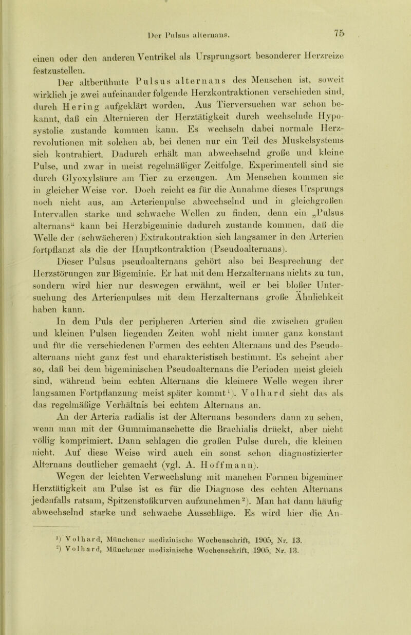 Der Pulsus alternans. einen oder den anderen Ventrikel als Ursprungsort besonderer Herzreize festzustellen. Der altberühmte Pulsus altern ans des Menschen ist, soweit wirklich je zwei aufeinanderfolgende Herzkontraktionen verschieden sind, durch Hering- aufgeklärt worden. Aus Tierversuchen war schon be- kannt, daß ein Alternieren der Herztätigkeit durch wechselnde Hypo- svstolie zustande kommen kann. Es wechseln dabei normale Herz- revolutionen mit solchen ab, bei denen nur ein Teil des Muskelsystems- sich kontrahiert. Dadurch erhält man abwechselnd große und kleine Pulse, und zwar in meist regelmäßiger Zeitfolge. Experimentell sind sie durch Glyoxylsäure am Tier zu erzeugen. Am Menschen kommen sie in gleicherweise vor. Doch reicht es für die Annahme dieses Ursprungs- noch nicht aus, am Arterienpulse abwechselnd und in gleichgroßen Intervallen starke und schwache Wellen zu finden, denn ein „Pulsus alternans“ kann bei Herzbigeminie dadurch zustande kommen, daß die Welle der (schwächeren) Extrakontraktion sich langsamer in den Arterien fortpflanzt als die der Hauptkontraktion (Pseudoalternans). Dieser Pulsus pseudoalternans gehört also bei Besprechung der Herzstörungen zur Bigeminie. Er hat mit dem Herzalternans nichts zu tun, sondern wird hier nur deswegen erwähnt, weil er bei bloßer Unter- suchung des Arterienpulses mit dem Herzalternans große Ähnlichkeit haben kann. In dem Puls der peripheren Arterien sind die zwischen großen und kleinen Pulsen liegenden Zeiten wohl nicht immer ganz konstant und für die verschiedenen Formen des echten Alternans und des Pseudo- alternans nicht ganz fest und charakteristisch bestimmt. Es scheint aber so, daß bei dem bigeminisehen Pseudoalternans die Perioden meist gleich sind, während beim echten Alternans die kleinere Welle wegen ihrer langsamen Fortpflanzung meist später kommt1). Volhard sieht das als das regelmäßige Verhältnis bei echtem Alternans an. An der Arteria radialis ist der Alternans besonders dann zu sehen, wenn man mit der Gummimanschette die Brachialis drückt, aber nicht völlig komprimiert. Dann schlagen die großen Pulse durch, die kleinen nicht. Auf diese Weise wird auch ein sonst schon diagnostizierter Alte rnans deutlicher gemacht (vgl. A. Hoff mann). Wegen der leichten Verwechslung mit manchen Formen bigeminer Herztätigkeit am Pulse ist es für die Diagnose des echten Alternans jedenfalls ratsam, Spitzenstoßkurven aufzunehmen2). Man hat dann häufig- abwechselnd starke und schwache Ausschläge. Es wird hier die. An- ') Volhard, Münchener medizinische Wochenschrift, 1905, Nr. Iß. -) Volhard, Münchener medizinische Wochenschrift, 1905, Nr. 13.