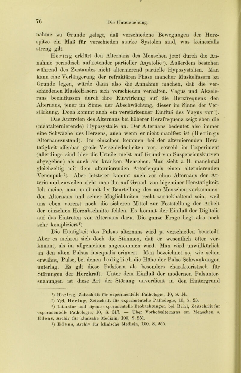 r» /-» <b nähme zu Grunde gelegt, daß verschiedene Bewegungen der Herz- spitze ein Maß für verschieden starke Systolen sind, was keinesfalls streng gilt. Hering erklärt den Alternans des Menschen jetzt durch die An- nahme periodisch auftretender partieller Asystolie1). Außerdem bestehen während des Zustandes nicht alternierend partielle Hyposystolien. Man kann eine Verlängerung der refraktären Phase mancher Muskelfasern zu Grunde legen, würde dann also die Annahme machen, daß die ver- schiedenen Muskelfasern sich verschieden verhalten. Vagus und Akzele- rans beeinflussen durch ihre Einwirkung auf die Herzfrequenz den Alternans, jener im Sinne der Abschwächung, dieser im Sinne der Ver- stärkung. Doch kommt auch ein verstärkender Einfluß des Vagus vor2). Das Auftreten des Alternans bei höherer Herzfrequenz zeigt eben die (nichtalternierende) Hyposystolie an. Der Alternans bedeutet also immer eine Schwäche des Herzens, auch wenn er nicht manifest ist (Herings Alternanszustand). Im einzelnen kommen bei der alternierenden Herz- tätigkeit offenbar große Verschiedenheiten vor, sowohl im Experiment (allerdings sind hier die Urteile meist auf Grund von Suspensionskurven abgegeben) als auch am kranken Menschen. Man sieht z. B. manchmal gleichzeitig mit dem alternierenden Arterienpuls einen alternierenden Venenpuls3). Aber letzterer kommt auch vor ohne Alternans der Ar- terie und zuweilen sieht man ihn auf Grund von bigeminer Herztätigkeit. Ich meine, man muß mit der Beurteilung des am Menschen vorkommen- den Alternans und seiner Möglichkeiten recht zurückhaltend sein, weil uns eben vorerst noch die sicheren Mittel zur Feststellung der Arbeit der einzelnen Herz ab schnitte fehlen. Es kommt der Einfluß der Digitalis auf das Eintreten von Alternans dazu. Die ganze Frage liegt also noch sehr kompliziert4). Die Häufigkeit des Pulsus alternans wird ja verschieden beurteilt. Aber es mehren sich doch die Stimmen, daß er wesentlich öfter vor- kommt, als im allgemeinen angenommen wird. Man wird unwillkürlich an den alten Pulsus inaequalis erinnert. Man bezeichnet so, wie schon erwähnt, Pulse, bei denen lediglich die Höhe der Pulse Schwankungen unterlag. Es gilt diese Pulsform als besonders charakteristisch für Störungen der Herzkraft. Unter dem Einfluß der modernen Pulsunter- suchungen ist diese Art der Störung unverdient in den Hintergrund *) Hering, Zeitschrift für experimentelle Pathologie, 10, S. 14. t) Vgl. Hering, Zeitschrift für experimentelle Pathologie, 10, &. 23. 3) Literatur und eigene experimentelle Beobachtungen bei Ri hl, Zeitschrift für experimentelle Pathologie, 10, S. 317. — Über Vorhofsalternans am Menschen s. Edens, Archiv für klinische Medizin, 100, S. 251.