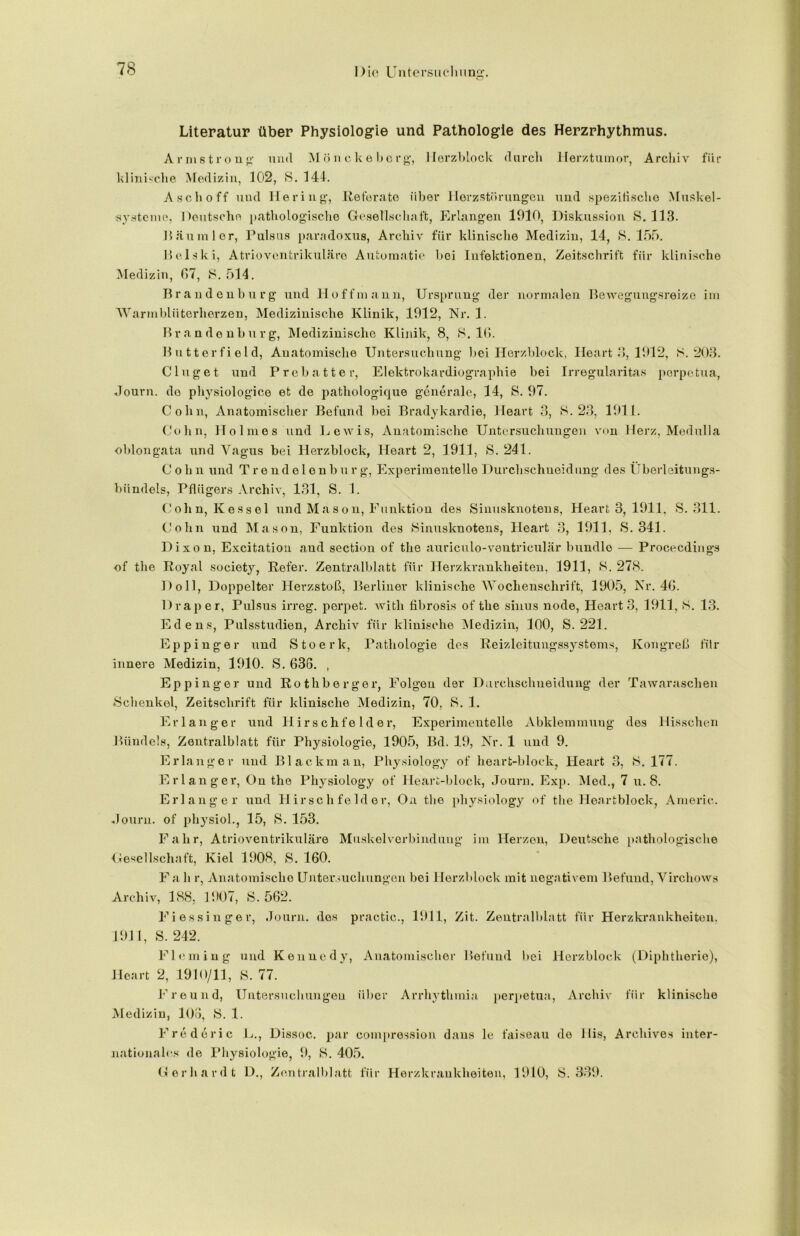 Literatur über Physiologie und Pathologie des Herzrhythmus. Armstrong und Mönckeberg, Herzblock durch Herztumor, Archiv für klinische Medizin, 102, 8. 144. Asch off und Hering, Referate über llerzstörungen und spezitischo Muskel- systcme, Oeutscho pathologisclie Gesellschaft, Erlangen 1910, Diskussion 8. 113. lliininler, Pulsus paradoxus, Archiv für klinische Medizin, 14, 8.155. Helski, Atrioventrikuläre Automatic bei Infektionen, Zeitschrift für klinische Medizin, 07, 8. 514. Brandenburg und Ho ff mann, Ursprung der normalen Bewegungsreize im Warmblüterherzen, Medizinische Klinik, 1912, Nr. 1. Brandenburg, Medizinische Klinik, 8, 8.10. Buttorfield, Anatomische Untersuchung bei Herzblock, Ileart 3, 1912, 8.203. Ginget und Prebatter, Elektrokardiographie bei Irregularitas porpetua, Journ. do physiologice et de patliologique generale, 14, 8. 97. Cohn, Anatomischer Befund bei Bradykardie, Heart 3, 8.23, 1911. Cohn, Holmes und Lewis, Anatomische Untersuchungen von Herz, Medulla oblongata und Vagus bei Herzblock, Heart 2, 1911, 8. 241. Cohn und Trendelonburg, Experimentelle 1 )urchschueidung des Überleitungs- biindels, Pflügers Archiv, 131, S. 1. Cohn, Kessel und Mason, Funktion des Sinusknotens, Heart 3, 1911, 8.311. Cohn und Mason, Funktion des 8inusknotens, Heart 3, 1911, S. 341. Dixon, Excitation and section of the auriculo-ventriculär bündle — Procecdings of the Royal society, Refer. Zentralblatt für Herzkrankheiten, 1911, 8. 278. Doll, Doppelter Herzstoß, Berliner klinische Wochenschrift, 1905, Nr. 40. Drap er, Pulsus irreg. perpet. with fibrosis of the sinus node, Heart 3, 1911, 8. 13. Edens, Pulsstudien, Archiv für klinische Medizin, 100, S. 221. Eppinger und Stoerk, Pathologie des Reizleitungssystems, Kongreß für innere Medizin, 1910. S. 036. , Eppinger und Rothberger, Folgen der Durchschneidung der Tawaraschen ♦Schenkel, Zeitschrift für klinische Medizin, 70, 8. 1. Erlanger und Hirschfelder, Experimentelle Abklemmung des Hissehen Bündels, Zentralblatt für Physiologie, 1905, Bd. 19, Nr. 1 und 9. Erlanger und Blackman, Physiology of heart-block, Heart 3, 8.177. Erlanger, On the Physiology of Heart-block, Journ. Exp. Med., 7 u. 8. Erlanger und Hirschfelder, Oa the physiology of the Heartblock, Americ. Journ. of physiol., 15, S. 153. Fahr, Atrioventrikuläre Muskelverbindung im Herzen, Deutsche pathologische Gesellschaft, Kiel 1908, S. 160. Fa h r, Anatomische Untersuchungen bei Herzblock mit negativem Befund, Virchows Archiv, 188, 1907, 8.562. Fiessinger, Journ. des practie., 1911, Zit. Zentralblatt für Herzkrankheiten, 1911, S. 242. Fleming und Kennedy, Anatomischer Befund bei Herzblock (Diphtherie), Heart 2, 1910/11, 8. 77. Freund, Untersuchungen über Arrhythmia perpetua, Archiv für klinische Medizin, 106, 8. 1. Frederic L., Dissoc. par compression dans le faiseau de llis, Archive* inter- nationales de Physiologie, 9, 8. 405. Gerhardt D., Zentralblatt für Herzkrankheiten, 1910, 8.339.