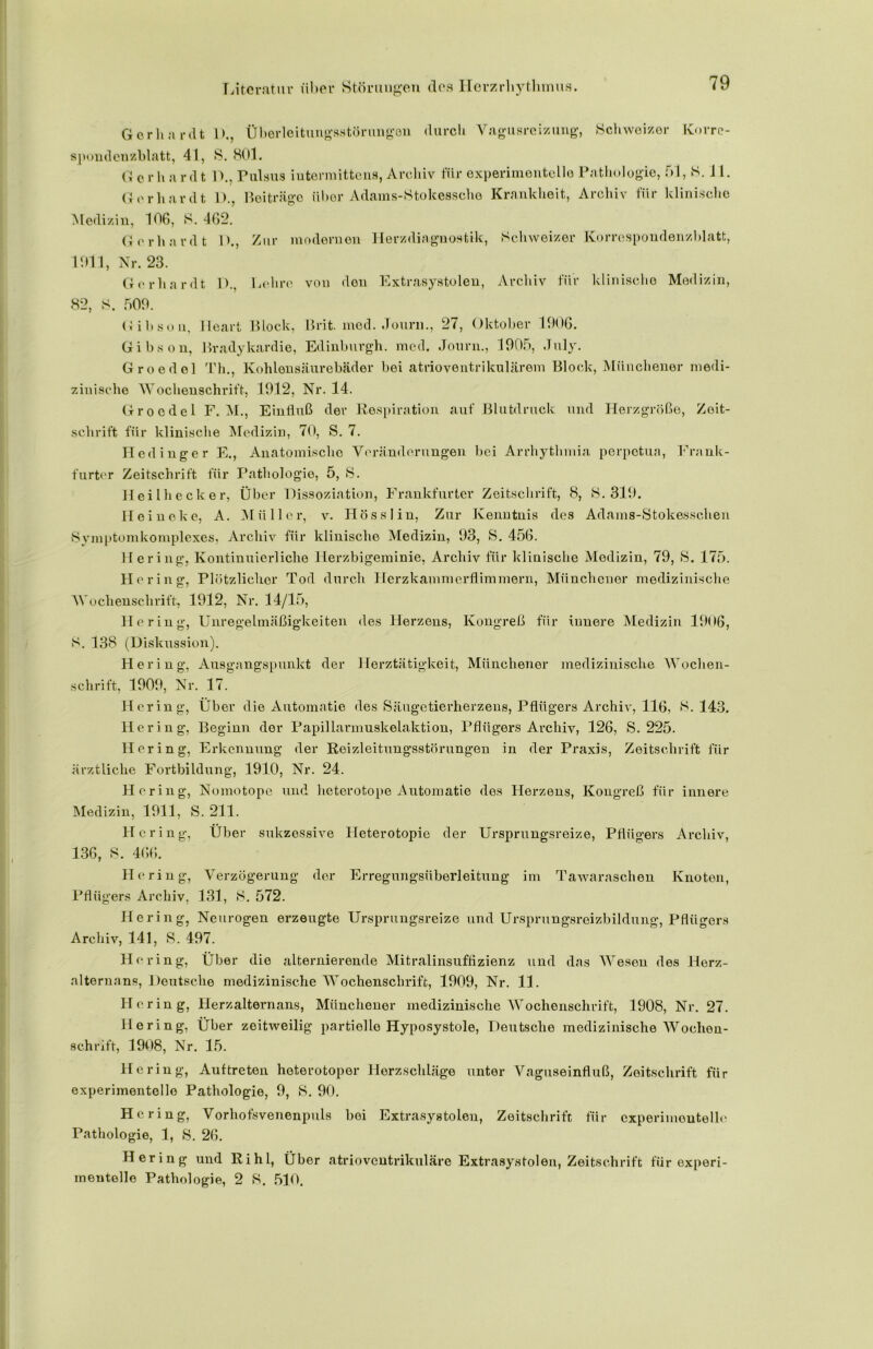 G e r h a r d t spondcnzblatt, 41, G o r h a r d t G o r h a r d t 1)., Überleitungsstörungen durch Vagusreizung, Schweizer Korre- S. 801. D., Pulsus iutermittens, Archiv für experimentelle Pathologie, 51, S. J1. 1).. Beiträge über Adains-Stokessche Krankheit, Archiv für klinische Medizin, 106, S. 462. G e r h a r d t 1 >., Zur modernen Herzdiagnostik, Schweizer Korrespondenzblatt, 1911, Nr. 23. Gerhardt D., Lehre von den Extrasystolen, Archiv für klinische Medizin, 82, S. 509. Gibson, lleart Block, Brit. med. Journ., 27, Oktober 1906. Gibson, Bradykardie, Edinburgh, med. Journ., 1905, July. Groedel Th., Kohlensäurebäder bei atrioventrikulärem Block, Münchener medi- zinische Wochenschrift, 1912, Nr. 14. Groedel F. M., Einfluß der Respiration auf Blutdruck und Herzgröße, Zeit- schrift für klinische Medizin, 70, S. 7. Hedinger E., Anatomische Veränderungen bei Arrhythmia perpetua, Frank- furter Zeitschrift für Pathologie, 5, S. Heilhecker, Über Dissoziation, Frankfurter Zeitschrift, 8, S. 319. Heineke, A. Müller, v. Hösslin, Zur Kenntnis des Adams-Stokesschen Symptomkomplexes, Archiv für klinische Medizin, 93, S. 456. Hering, Kontinuierliche Iierzbigeminie, Archiv für klinische Medizin, 79, S. 175. Hering, Plötzlicher Tod durch Herzkammerflimmern, Münchener medizinische Wochenschrift, 1912, Nr. 14/15, Hering, Unregelmäßigkeiten des Herzens, Kongreß für innere Medizin 1906, S. 138 (Diskussion). Hering, Ausgangspunkt der Herztätigkeit, Münchener medizinische Wochen- schrift, 1909, Nr. 17. Hering, Über die Automatic des Säugetierherzens, Pflügers Archiv, 116, S. 143. Hering, Beginn der Papillarmuskelaktion, Pflügers Archiv, 126, S. 225. Hering, Erkennung der Reizleitungsstörungen in der Praxis, Zeitschrift für ärztliche Fortbildung, 1910, Nr. 24. Hering, Nomotope und heterotope Automatie des Herzens, Kongreß für innere Medizin, 1911, S. 211. Hering, Über sukzessive Ileterotopie der Ursprungsreize, Pflügers Archiv, 136, S. 466. Hering, Verzögerung der Erregungsüberleitung im Tawaraschen Knoten, Pflügers Archiv, 131, S. 572. Hering, Neurogen erzeugte Ursprungsreize und Ursprungsreizbildung, Pflügers Archiv, 141, S. 497. Hering, Über die alternierende Mitralinsuffizienz und das Wesen des licrz- alternans, Deutsche medizinische Wochenschrift, 1909, Nr. 11. Hering, Herzalternans, Münchener medizinische Wochenschrift, 1908, Nr. 27. Hering, Über zeitweilig partielle Hyposystole, Deutsche medizinische Wochen- schrift, 1908, Nr. 15. Hering, Auftreten heterotoper Herzschläge unter Vaguseinfluß, Zeitschrift für experimentelle Pathologie, 9, S. 90. Hering, Vorhofsvenenpuls bei Extrasystolen, Zeitschrift für experimentelle Pathologie, 1, 8. 26. Hering und Rihl, Über atrioventrikuläre Extrasystolen, Zeitschrift für experi- mentelle Pathologie, 2 8. 510.