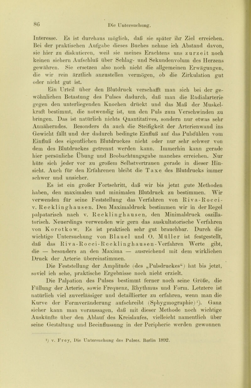 80 Interesse. Es ist durchaus möglich, daß sie später ihr Ziel erreichen. Bei der praktischen Aufgabe dieses Buches nehme ich Abstand davon, sie hier zu diskutieren, weil sie meines Erachtens uns zurzeit noch keinen sichern Aufschluß über Schlag- und Sekundenvolum des Herzens gewähren. Sie ersetzen also noch nicht die allgemeinen Erwägungen, die wir rein ärztlich anzustellen vermögen, ob die Zirkulation gut oder nicht gut ist. Ein Urteil über den Blutdruck verschafft man sich bei der ge- wöhnlichen Betastung des Pulses dadurch, daß man die Radialarterie gegen den unterliegenden Knochen drückt und das Maß der Muskel- kraft bestimmt, die notwendig ist, um den Puls zum Verschwinden zu bringen. Das ist natürlich nichts Quantitatives, sondern nur etwas sehr Annäherndes. Besonders da auch die Steifigkeit der Arterienwand ins Gewicht fällt und der dadurch bedingte Einfluß auf das Pulsfühlen vom Einfluß des eigentlichen Blutdruckes nicht oder nur sehr schwer von dem des Blutdruckes getrennt werden kann. Immerhin kann gerade • • hier persönliche Übung und Beobachtungsgabe manches erreichen. Nur hüte sich jeder vor zu großem Selbstvertrauen gerade in dieser Hin- sicht, Auch für den Erfahrenen bleibt die Taxe des Blutdrucks immer schwer und unsicher. Es ist ein großer Fortschritt, daß wir bis jetzt gute Methoden haben, den maximalen und minimalen Blutdruck zu bestimmen. Wir verwenden für seine Feststellung das Verfahren von R iva-Rocci- v. Recklinghausen. Den Maximal druck bestimmen wir in der Regel palpatarisch nach v. Recklinghausen, den Minimaldruck oszilla- torisch. Neuerdings verwenden wir gern das auskultatorische Verfahren von Korotkow. Es ist praktisch sehr gut brauchbar. Durch die wichtige Untersuchung von Blauel und 0. Müller ist festgestellt, daß das Riva-Rocci-Recklinghausen -Verfahren Werte gibt, die — besonders an den Maxima — ausreichend mit dem wirklichen Druck der Arterie übereinstimmen. Die Feststellung der Amplitude (des „Pulsdruckes“) hat bis jetzt, soviel ich sehe, praktische Ergebnisse noch nicht erzielt. Die Palpation des Pulses bestimmt ferner noch seine Größe, die Füllung der Arterie, sowie Frequenz, Rhythmus und Form. Letztere ist natürlich viel zuverlässiger und detaillierter zu erfahren, wenn man die Kurve der Formveränderung aufschreibt (Sphygmographie)L). Ganz sicher kann man Voraussagen, daß mit dieser Methode noch wichtige Auskünfte über den Ablauf des Kreislaufes, vielleicht namentlich über seine Gestaltung und Beeinflussung in der Peripherie werden gewonnen ') v. Frey, Die Untersuchung des Pulses. Berlin 1802.
