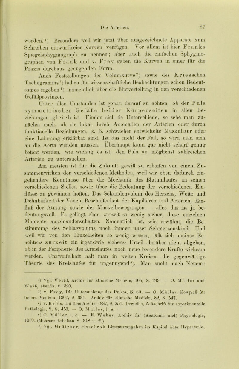 werden.1) Besonders weil wir jetzt über ausgezeichnete Apparate zum Schreiben einwurffreier Kurven verfügen. Vor allem ist hier Franks Spiegelsphygmograph zu nennen; aber auch die einfachen Sphygmo- graphen von Frank und v. Frey geben die Kurven in einer für die Praxis durchaus genügenden Form. Audi Feststellungen der Volumkurve2) sowie des Kries sehen Tachogramms3) haben für wissenschaftliche Beobachtungen schon Bedeut- sames ergeben1), namentlich über die Blutverteilung in den verschiedenen Gefäßprovinzen. Unter allen Umständen ist genau darauf zu achten, ob der Puls symmetrischer Gefäße beider Körper seiten in allen Be- ziehungen gleich ist. Finden sich da Unterschiede, so sehe man zu- nächst nach, ob sie lokal durch Anomalien der Arterien oder durch funktionelle Beziehungen, z. B. schwächer entwickelte Muskulatur oder eine Lähmung erklärbar sind. Ist das nicht der Fall, so wird man sich • • an die Aorta wenden müssen. Überhaupt kann gar nicht scharf genug betont werden, wie wichtig es ist, den Puls an möglichst zahlreichen Arterien zu untersuchen. Am meisten ist für die Zukunft gewiß zu erhoffen von einem Zu- sammenwirken der verschiedenen Methoden, weil wir eben dadurch ein- gehendere Kenntnisse über die Mechanik des Blutumlaufes an seinen verschiedenen Stellen sowie über die Bedeutung der verschiedenen Ein- flüsse zu gewinnen hoffen. Das Sekundenvolum des Herzens, Weite und Dehnbarkeit der Venen, Beschaffenheit der Kapillaren und Arterien, Ein- fluß der Atmung sowie der Muskelbewegungen — alles das ist ja be- deutungsvoll. Es gelingt eben zurzeit so wenig sicher, diese einzelnen Momente auseinanderzuhalten. Namentlich ist, wie erwähnt, die Be- stimmung des Schlagvolums noch immer unser Schmerzenskind. Und weil wir von den Einzelheiten so wenig wissen, läßt sich meines Er- achtens zurzeit ein irgendwie sicheres Urteil darüber nicht abgeben, ob in der Peripherie des Kreislaufes noch neue besondere Kräfte wirksam werden. Unzweifelhaft hält man in weiten Kreisen die gegenwärtige Theorie des Kreislaufes für ungenügend5). Man sucht nach Neuem: fl Vgl. Veiel, Archiv für klinische Medizin, 105, S. 249. — O. Müller und Weiß, ebenda, 8. 320. 2) v. Frey, Die Untersuchung des Pulses, S. 60. — 0. Müller, Kongreß für innere Medizin, 1907, S. 384. Archiv für klinische Medizin, 82, S. 547. 3) v. Kries, Du Bois Archiv, 1887, S. 254. Derselbe, Zeitschrift für experimentelle Pathologie, 9, 8. 453. — O. Müller, 1. c. 4) O. Müller, 1. c. — E. Weber, Archiv für (Anatomie und) Physiologie, 1909. (Mehrere Arbeiten 8. 348 u. ff.) 5) Vgl. Grützner, Hasebrok Literaturangaben im Kapitel über Hypertonie,