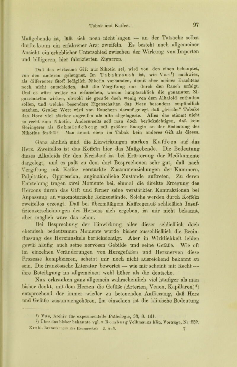 Maßgebende ist, läßt sich noch nicht sagen — an der Tatsache selbst dürfte kaum ein erfahrener Arzt zweifeln. Es besteht nach allgemeiner Ansicht ein erheblicher Unterschied zwischen der Wirkung von Importen und billigeren, hier fabrizierten Zigarren. Daß das wirksame Gift nur Nikotin sei, wird von den einen behauptet, von deu anderen geleugnet. Im Tabak rauch ist, wie Vas1) nachwies, als differenter Stoff lediglich Nikotin vorhanden, damit aber meines Erachtens noch nicht entschieden, daß die Vergiftung nur durch den Rauch erfolgt. Und es wäre weiter zu erforschen, warum hauptsächlich die genannten Zi- garrenarten wirken, obwohl sie gerade doch wenig von dem Alkaloid enthalten sollen, und welche besondere Eigenschaften das Herz besonders empfindlich machen. Großer Wert wird von Rauchern darauf gelegt, daß „frische“ Tabake das Herz viel stärker angreifen als alte abgelagerte. Alles das stimmt nicht so recht zum Nikotin. Andererseits soll man doch berücksichtigen, daß kein Geringerer als Schmiedeberg mit größter Energie an der Bedeutung des Nikotins festhält. Man kennt eben im Tabak kein anderes Gift als dieses. Ganz ähnlich sind die Einwirkungen starken Kaffees auf das Herz. Zweifellos ist das Koffein hier das Maßgebende. Die Bedeutung dieses Alkaloids für den Kreislauf ist bei Erörterung der Medikamente dargelegt, und es paßt zu dem dort Besprochenen sehr gut, daß nach Vergiftung mit Kaffee verstärkte Zusammenziehungen der Kammern, Palpitation, Oppression, anginaähnliche Zustände auftret.en. Zu deren Entstehung tragen zwei Momente bei, einmal die direkte Erregung des Herzens durch das Gift und ferner seine verstärkten Kontraktionen bei Anpassung an vasomotorische Reizzustände. Solche werden durch Koffein zweifellos erzeugt. Daß bei übermäßigem Kaffeegenuß schließlich Insuf- fizienzerscheinungen des Herzens sich ergeben, ist mir nicht bekannt, aber möglich wäre das schon. Bei Besprechung der Einwirkung aller dieser schließlich doch chemisch bedeutsamen Momente wurde bisher ausschließlich die Beein- flussung des Herzmuskels berücksichtigt. Aber in Wirklichkeit leiden gewiß häufig auch seine nervösen Gebilde und seine Gefäße. Wie oft im einzelnen Veränderungen von Herzgefäßen und Herznerven diese Prozesse komplizieren, scheint mir noch nicht ausreichend bekannt zu sein. Die französische Literatur bewertet — wie mir scheint mit Recht — ihre Beteiligung im allgemeinen wohl höher als die deutsche. Nun erkranken ganz allgemein wahrscheinlich viel häufiger als man bisher denkt, mit dem Herzen die Gefäße (Arterien, Venen, Kapillaren)2) entsprechend der immer wieder zu betonenden Auffassung, daß Herz und Gefäße zusammengehören. Im einzelnen ist die klinische Bedeutung *) Vas, Archiv für experimentelle Pathologie, 33, S. 141. 2) Über das bisher bekannte vgl. v.R o mb e r g Volkmanns klin, Vorträge, Nr. 552. Kr oh], Erkrankungen des Herzmuskels. 2. Anfl. 7