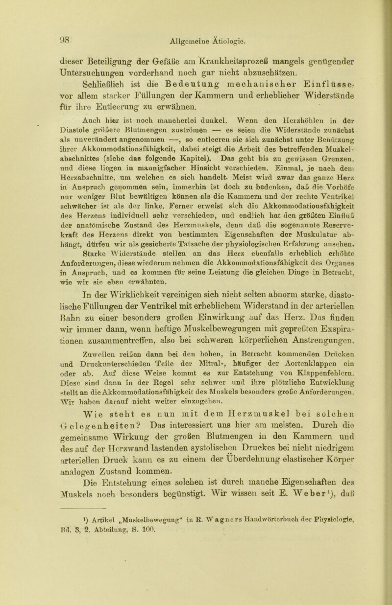 dieser Beteiligung der Gefälle atu Kranklieitsprozeß mangels genügender Untersuchungen vorderhand noch gar nicht abzuschätzen. Schließlich ist die Bedeutung mechanischer Einflüsse* vor allem starker Füllungen der Kammern und erheblicher Widerstände für ihre Entleerung zu erwähnen. Auch hier ist noch mancherlei dunkel. Wenn den Herzhöhlen in der Diastole größere Blutmengen Zuströmen — es seien die Widerstände zunächst als unverändert angenommen —, so entleeren sie sich zunächst unter Benützung ihrer Akkommodationsfähigkeit, dabei steigt die Arbeit des betreffenden Muskel - abschnittes (siehe das folgende Kapitel). Das geht bis zu gewissen Grenzen, und diese liegen in mannigfacher Hinsicht verschieden. Einmal, je nach dem Herzabschnitte, um welchen, cs sich handelt. Meist wird zwar das ganze Herz in Anspruch genommen sein, immerhin ist doch zu bedenken, daß die Vorhöfe nur weniger Blut bewältigen können als die Kammern und der rechte Ventrikel schwächer ist als der linke. Ferner erweist sich die Akkommodationsfähigkeit des Herzens individuell sehr verschieden, und endlich hat den größten Einfluß der anatomische Zustand des Herzmuskels, denn daß die sogenannte Reserve- kraft des Herzens direkt von bestimmten Eigenschaften der Muskulatur ab- hängt, dürfen wir als gesicherte Tatsache der physiologischen Eiffahrung ansehen. Starke Widerstände stellen an das Herz ebenfalls erheblich erhöhte Anforderungen, diese wiederum nehmen die Akkommodationsfähigkeit des Organes in Anspruch, und. es kommen für seine Leistung die gleichen Dinge in Betracht, wie wir sie eben erwähnten. In der Wirklichkeit vereinigen sich nicht selten abnorm starke, diasto- lische Füllungen der Ventrikel mit erheblichem Widerstand in der arteriellen Bahn zu einer besonders großen Einwirkung auf das Herz. Das finden wir immer dann, wenn heftige Muskelbewegungen mit gepreßten Exspira- tionen Zusammentreffen, also bei schweren körperlichen Anstrengungen. Zuweilen reißen dann bei den hohen, in Betracht kommenden Drücken und Druckunterschieden Teile der Mitral-, häufiger der Aortenklappcu ein oder ah. Auf diese Weise kommt es zur Entstehung von Klappenfehlern. Diese sind dann in der Regel sehr schwer und ihre plötzliche Entwicklung stellt an die Akkommodationsfähigkeit des Muskels besonders große Anforderungen. Wir haben darauf nicht weiter einzugehen. Wie steht es nun mit dem Herzmuskel bei solchen Gelegenheiten? Das interessiert uns hier am meisten. Durch die gemeinsame Wirkung der großen Blutmengen in den Kammern und des auf der Herzwand lastenden systolischen Druckes bei nicht niedrigem arteriellen Druck kann es zu einem der Überdehnung elastischer Körper analogen Zustand kommen. Die Entstehung eines solchen ist durch manche Eigenschaften des Muskels noch besonders begünstigt. Wir wissen seit E. Weber1), daß i) Artikel „Muskelbewegung“ in R. Wagners Handwörterbuch der Physiologie, Bd. 3, 2. Abteilung, S. 100.