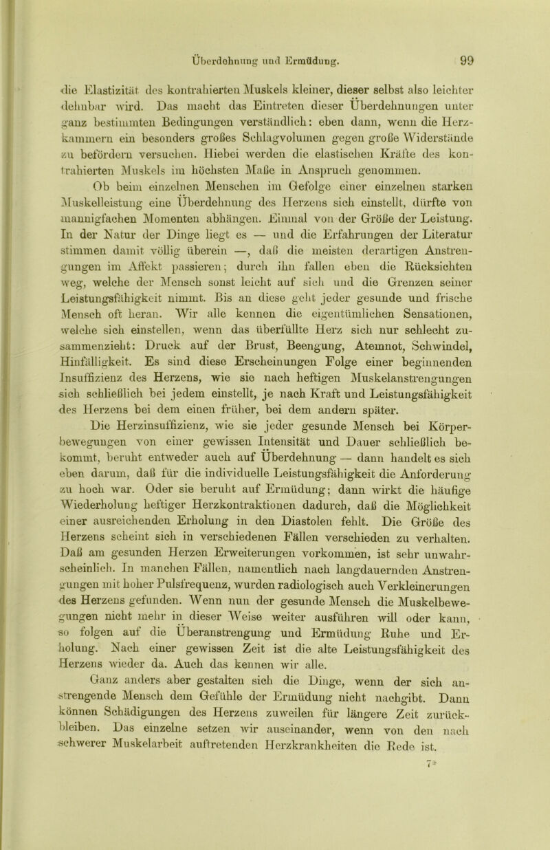 die Elastizität des kontrahierten Muskels kleiner, dieser selbst also leichter • • dehnbar wird. Das macht das Eintreten dieser Uberdehnungen unter ganz bestimmten Bedingungen verständlich: eben dann, wenn die Herz- kammern ein besonders großes Schlagvolumen gegen große Widerstände zu befördern versuchen. Hiebei werden die elastischen Kräfte des kon- trahierten Muskels im höchsten Maße in Anspruch genommen. Ob beim einzelnen Menschen im Gefolge einer einzelnen starken Muskelleistung eine Überdehnung des Herzens sich einstellt, dürfte von mannigfachen Momenten abhängen. Einmal von der Größe der Leistung. In der Natur der Dinge liegt es — und die Erfahrungen der Literatur stimmen damit völlig überein —, daß die meisten derartigen Anstren- gungen im Affekt passieren; durch ihn fallen eben die Rücksichten weg, welche der Mensch sonst leicht auf sich und die Grenzen seiner Leistungsfähigkeit nimmt. Bis an diese geht jeder gesunde und frische Mensch oft heran. Wir alle kennen die eigentümlichen Sensationen, welche sich einstellen, wenn das überfüllte Herz sich nur schlecht zu- sammenzieht: Druck auf der Brust, Beengung, Atemnot, Schwindel, Hinfälligkeit. Es sind diese Erscheinungen Folge einer beginnenden Insuffizienz des Herzens, wie sie nach heftigen Muskelanstrengungen sich schließlich bei jedem einstellt, je nach Kraft und Leistungsfähigkeit des Herzens bei dem einen früher, bei dem andern später. Die Herzinsuffizienz, wie sie jeder gesunde Mensch bei Körper- bewegungen von einer gewissen Intensität und Dtiuer schließlich be- • • kommt, beruht entweder auch auf Uberdehnung — dann handelt es sich eben darum, daß für die individuelle Leistungsfähigkeit die Anforderung zu hoch war. Oder sie beruht auf Ermüdung; dann wirkt die häufige Wiederholung heftiger Herzkontraktionen dadurch, daß die Möglichkeit einer ausreichenden Erholung in den Diastolen fehlt. Die Größe des Herzens scheint sich in verschiedenen Fällen verschieden zu verhalten. Daß am gesunden Herzen Erweiterungen Vorkommen, ist sehr unwahr- scheinlich. In manchen Fällen, namentlich nach langdauernden Anstren- gungen mit hoher Pulsfrequenz, wurden radiologisch auch Verkleinerungen des Herzens gefunden. Wenn nun der gesunde Mensch die Muskelbewe- gungen nicht mehr in dieser Weise weiter ausführen will oder kann, «o folgen auf die Überanstrengung und Ermüdung Ruhe und Er- holung. Nach einer gewissen Zeit ist die alte Leistungsfähigkeit des Herzens wieder da. Auch das kennen wir alle. Ganz anders aber gestalten sich die Dinge, wenn der sich an- strengende Mensch dem Gefühle der Ermüdung nicht nachgibt. Dann können Schädigungen des Herzens zuweilen für längere Zeit Zurück- bleiben. Das einzelne setzen wir auseinander, wenn von den nach schwerer Muskelarbeit auftretenden Herzkrankheiten die Rede ist.