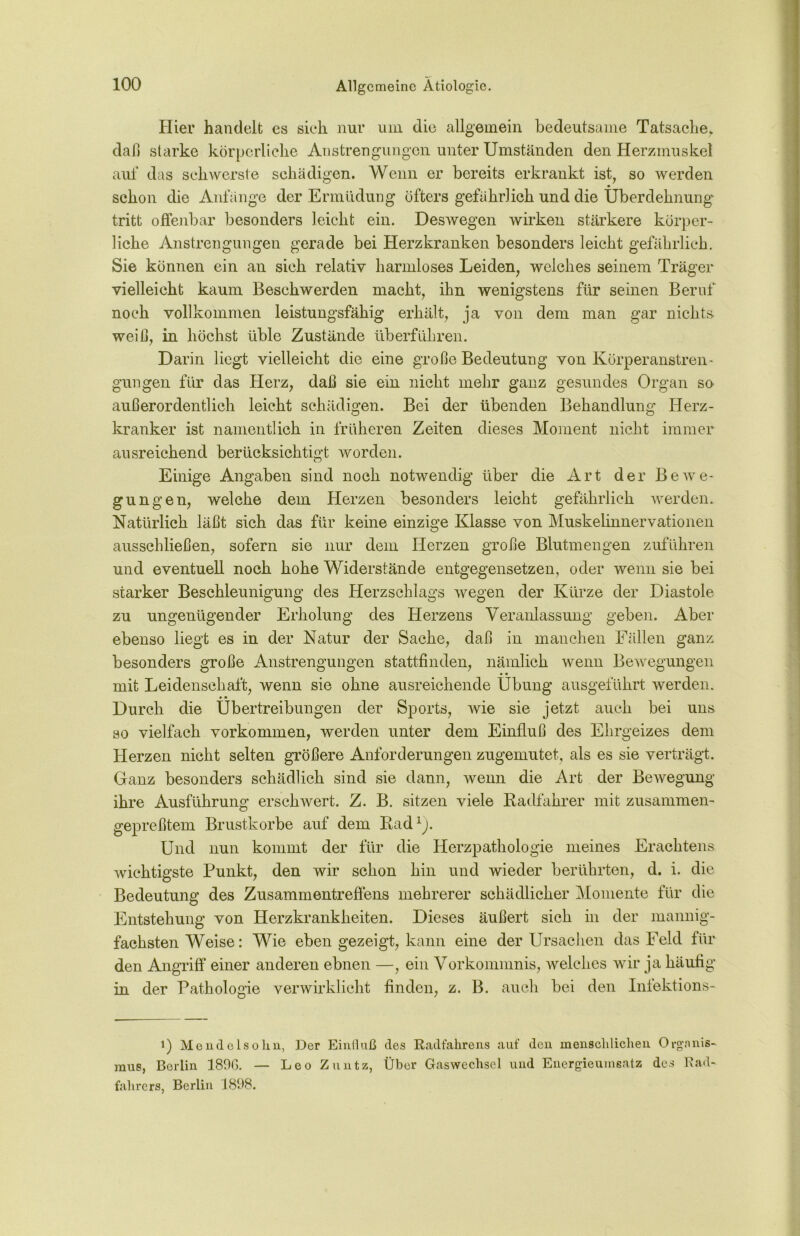 Hier handelt es sieh nur um die allgemein bedeutsame Tatsache, daß starke körperliche Anstrengungen unter Umständen den Herzmuskel auf das schwerste schädigen. Wenn er bereits erkrankt ist, so werden schon die Anfänge der Ermüdung öfters gefährlich und die Uberdehnungv tritt offenbar besonders leicht ein. Deswegen wirken stärkere körper- liche Anstrengungen gerade bei Herzkranken besonders leicht gefährlich. Sie können ein an sich relativ harmloses Leiden, welches seinem Träger vielleicht kaum Beschwerden macht, ihn wenigstens für seinen Beruf noch vollkommen leistungsfähig erhält, ja von dem man gar nichts- weiß, in höchst üble Zustände überführen. Darin liegt vielleicht die eine große Bedeutung von Körperanstren- gungen für das Herz, daß sie ein nicht mehr ganz gesundes Organ so außerordentlich leicht schädigen. Bei der übenden Behandlung Herz- kranker ist namentlich in früheren Zeiten dieses Moment nicht immer ausreichend berücksichtigt worden. Einige Angaben sind noch notwendig über die Art der Bewe- gungen, welche dem Herzen besonders leicht gefährlich werden. Natürlich läßt sich das für keine einzige Klasse von Muskelinnervationen ausschließen, sofern sie nur dem Herzen große Blutmengen zuführen und eventuell noch hohe Widerstände entgegensetzen, oder wenn sie bei starker Beschleunigung des Herzschlags wegen der Kürze der Diastole zu ungenügender Erholung des Herzens Veranlassung geben. Aber ebenso liegt es in der Natur der Sache, daß in manchen Fällen ganz besonders große Anstrengungen stattfinden, nämlich wenn Bewegungen mit Leidenschaft, wenn sie ohne ausreichende Übung ausgeführt werden. Durch die Übertreibungen der Sports, wie sie jetzt auch bei uns so vielfach Vorkommen, werden unter dem Einfluß des Ehrgeizes dem Herzen nicht selten größere Anforderungen zugemutet, als es sie verträgt. Ganz besonders schädlich sind sie dann, wenn die Art der Bewegung ihre Ausführung erschwert. Z. B. sitzen viele Radfahrer mit zusammen- gepreßtem Brustkörbe auf dem Rad1). Und nun kommt der für die Herzpathologie meines Erachtens wichtigste Punkt, den wir schon hin und wieder berührten, d. i. die Bedeutung des Zusammentreffens mehrerer schädlicher Momente für die Entstehung von Herzkrankheiten. Dieses äußert sich in der mannig- fachsten Weise: Wie eben gezeigt, kann eine der Ursachen das Feld für den Angriff einer anderen ebnen —, ein Vorkommnis, welches wir ja häufig in der Pathologie verwirklicht finden, z. B. auch bei den Infektions- i) Mendclsohn, Der Einfluß des Radfahrens auf den menschlichen Organis- mus, Berlin 1800. — Leo Znutz, Über Gaswechsel und Energieumsatz des Rad- fahrers, Berlin 1898.