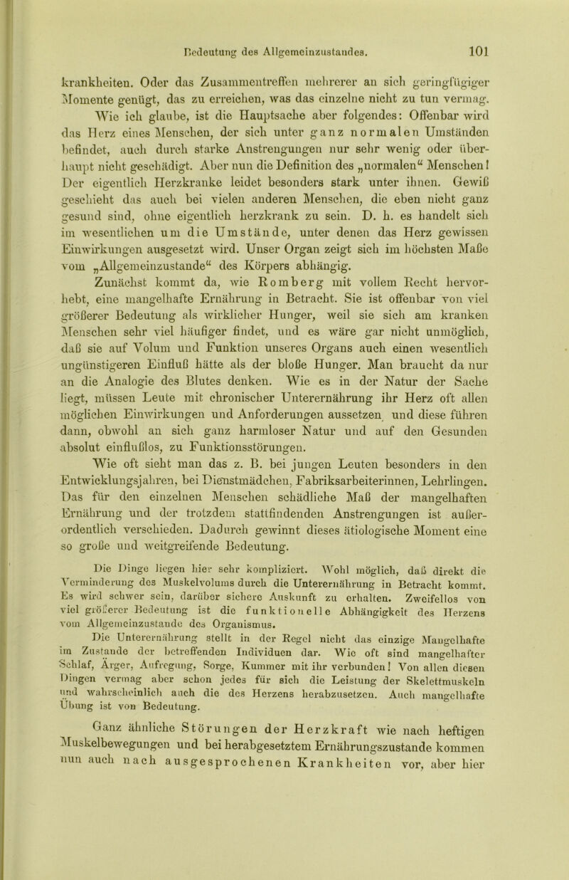 krankheiten. Oder das Zusammentreffen mehrerer an sich geringfügiger Momente genügt, das zu en-eichen, was das einzelne nicht zu tun vermag. Wie ich glaube, ist die Hauptsache aber folgendes: Offenbar wird das Herz eines Menschen, der sich unter ganz normalen Umständen befindet, auch durch starke Anstrengungen nur sehr wenig oder über- haupt nicht geschädigt. Aber nun die Definition des „normalen“ Menschen I Der eigentlich Herzkranke leidet besonders stark unter ihnen. Gewiß geschieht das auch bei vielen anderen Menschen, die eben nicht ganz gesund sind, ohne eigentlich herzkrank zu sein. D. k. es handelt sich im wesentlichen um die Umstände, unter denen das Herz gewissen Einwirkungen ausgesetzt wird. Unser Organ zeigt sich im höchsten Maße vom „Allgemeinzustande“ des Körpers abhängig. Zunächst kommt da, wie Romberg mit vollem Recht hervor- hebt, eine mangelhafte Ernährung in Betracht. Sie ist offenbar von viel größerer Bedeutung als wirklicher Hunger, weil sie sich am kranken Menschen sehr viel häufiger findet, und es wäre gar nicht unmöglich, daß sie auf Volum und Funktion unseres Organs auch einen wesentlich ungünstigeren Einfluß hätte als der bloße Hunger. Man braucht da nur an die Analogie des Blutes denken. Wie es in der Natur der Sache liegt, müssen Leute mit chronischer Unterernährung ihr Herz oft allen möglichen Einwirkungen und Anforderungen aussetzen und diese führen dann, obwohl an sich ganz harmloser Natur und auf den Gesunden absolut einflußlos, zu Funktionsstörungen. Wie oft sieht man das z. B. bei jungen Leuten besonders in den Entwicklungsjahren, bei Dienstmädchen, Fabriksarbeiterinnen, Lehrlingen. Das für den einzelnen Menschen schädliche Maß der mangelhaften Ernährung und der trotzdem stattfindenden Anstrengungen ist außer- ordentlich verschieden. Dadurch gewinnt dieses ätiologische Moment eine so große und weitgreifende Bedeutung. Die Dinge liegen liier sehr kompliziert. Wohl möglich, daß direkt die Verminderung des Muskelvolums durch die Unterernährung in Betracht kommt. Es wird schwer sein, darüber sichere Auskunft zu erhalten. Zweifellos von viel größerer Bedeutung ist die funktionelle Abhängigkeit des Herzens vom Allgemeinzustande des Organismus. Die Unterernährung stellt in der Regel nicht das einzige Mangelhafte im Zustande der betreffenden Individuen dar. Wie oft sind mangelhafter Schlaf, Ärger, Aufregung, Sorge, Kummer mit ihr verbunden! Von allen diesen Dingen vermag aber schon jedes für sich die Leistung der Skelettmuskeln und wahrscheinlich auch die des Herzens herabzusetzen. Auch mangelhafte Übung ist von Bedeutung. Ganz ähnliche Störungen der Herzkraft wie nach heftigen Muskelbewegungen und bei herabgesetztem Ernährungszustände kommen nun auch nach ausgesprochenen Krankheiten vor, aber hier