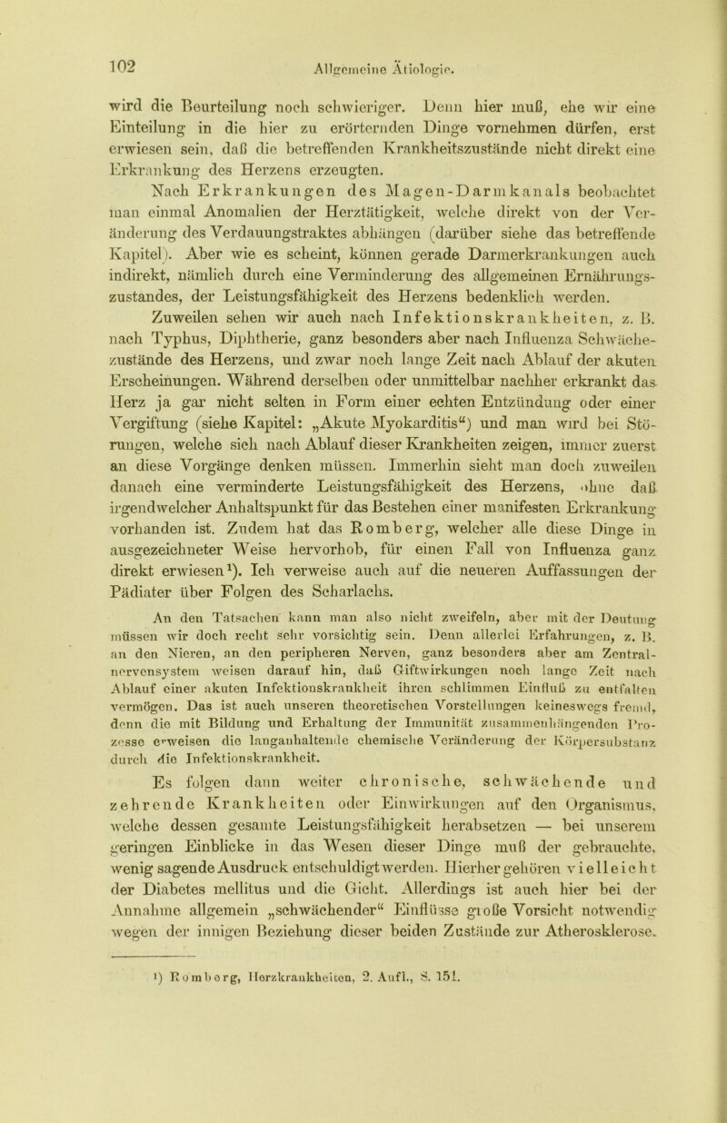 • V wird die Beurteilung noch schwieriger. Denn hier muß, ehe wir eine Einteilung in die hier zu erörternden Dinge vornehmen dürfen, erst erwiesen sein, daß die betreffenden Krankheitszustände nicht direkt eine Erkrankung des Herzens erzeugten. Nach Erkrankungen des Magen-Darm kan als beobachtet man einmal Anomalien der Herztätigkeit, welche direkt von der Ver- änderung des Verdauungstraktes abhängen (darüber siehe das betreffende Kapitel). Aber wie es scheint, können gerade Darmerkrankungen auch indirekt, nämlich durch eine Verminderung des allgemeinen Ernährungs- zustandes, der Leistungsfähigkeit des Herzens bedenklich werden. Zuweilen sehen wir auch nach Infektionskrankheiten, z. B. nach Typhus, Diphtherie, ganz besonders aber nach Influenza Schwäche- zustände des Herzens, und zwar noch lange Zeit nach Ablauf der akuten Erscheinungen. Während derselben oder unmittelbar nachher erkrankt das- Herz ja gar nicht selten in Form einer echten Entzündung oder einer Vergiftung (siehe Kapitel: „Akute Myokarditis“) und man wird bei Stö- rungen, welche sich nach Ablauf dieser Krankheiten zeigen, immer zuerst an diese Vorgänge denken müssen. Immerhin sieht man doch zuweilen danach eine verminderte Leistungsfähigkeit des Herzens, ohne daß irgendwelcher Anhaltspunkt für das Bestehen einer manifesten Erkrankung vorhanden ist. Zudem hat das Romberg, welcher alle diese Dinge in ausgezeichneter Weise hervorhob, für einen Fall von Influenza ganz, direkt erwiesen1). Ich verweise auch auf die neueren Auffassungen der Pädiater über Folgen des Scharlachs. An den Tatsachen kann man also nicht zweifeln, aber mit der Deutung * O müssen wir doch recht sehr vorsichtig sein. Denn allerlei Erfahrungen, z. B. an den Nieren, an den peripheren Nerven, ganz besonders aber am Zentral- nervensystem weisen darauf hin, daß Griftwirkungen noch lange Zeit nach Ablauf einer akuten Infektionskrankheit ihren schlimmen Einfluß zu entfalten vermögen. Das ist auch unseren theoretischen Vorstellungen keineswegs fremdr denn die mit Bildung und Erhaltung der Immunität zusammenhängenden Pro- zesse erweisen die langanhaltende chemische Veränderung der Körpersubstanz durch die Infektionskrankheit. Es folgen dann weiter chronische, schwächende und zehrende Krankheiten oder Einwirkungen auf den Organismus, welche dessen gesamte Leistungsfähigkeit herabsetzen — bei unserem geringen Einblicke in das Wesen dieser Dinge muß der gebrauchte, wenig sagende Ausdruck entschuldigt werden. Hierher gehören vielleicht der Diabetes mellitus und die Gicht. Allerdings ist auch hier bei der Annahme allgemein „schwächender“ Einflüsse große Vorsicht notwendig wegen der innigen Beziehung dieser beiden Zustände zur Atherosklerose. !) Romborg, Herzkrankheiten, 2. Aufl., S. 151.