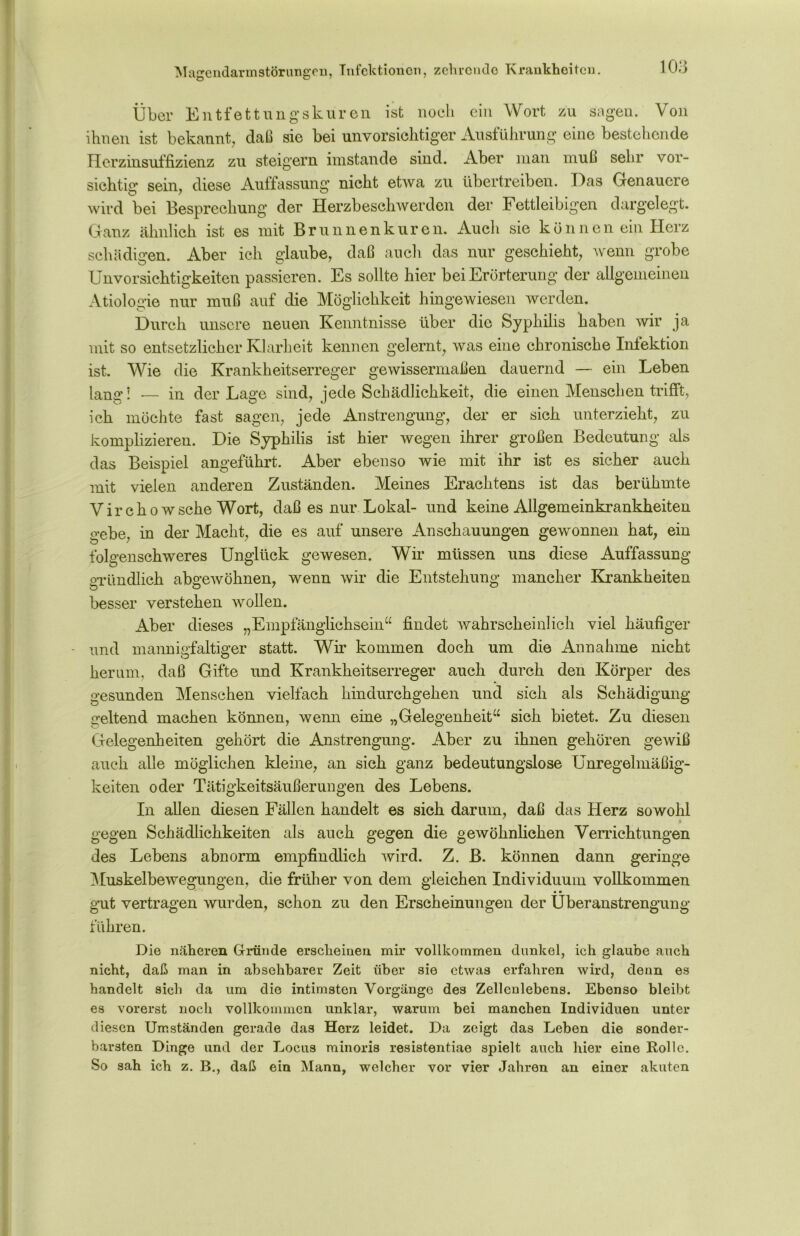 Magendarmstörungen, Infektionen, zehronde Krankheiten. Über Entfettungskuren ist noch ein Wort zu sagen. Von ihnen ist bekannt, daß sie bei unvorsichtiger Ausführung eine bestehende Herzinsuffizienz zu steigern imstande sind. Aber man muß sehr vor- sichtig sein, diese Auffassung nicht etwa zu übertreiben. Das Genauere wird bei Besprechung der Herzbeschwerden der Fettleibigen dargelegt. Ganz ähnlich ist es mit Brunnenkuren. Auch sie können ein Herz schädigen. Aber ich glaube, daß auch das nur geschieht, wenn grobe Unvorsichtigkeiten passieren. Es sollte hier bei Erörterung der allgemeinen Ätiologie nur muß auf die Möglichkeit hingewiesen werden. Durch unsere neuen Kenntnisse über die Syphilis haben wir ja mit so entsetzlicher Klarheit kennen gelernt, was eine chronische Infektion ist. Wie die Krankheitserreger gewissermaßen dauernd — ein Leben lang’! -— in der Lage sind, jede Schädlichkeit, die einen Menschen trifft, ich möchte fast sagen, jede Anstrengung, der er sich unterzieht, zu komplizieren. Die Syphilis ist hier wegen ihrer großen Bedeutung als das Beispiel angeführt. Aber ebenso wie mit ihr ist es sicher auch mit vielen anderen Zuständen. Meines Erachtens ist das berühmte V i r c h o w sehe Wort, daß es nur Lokal- und keine Allgemeinkrankheiten gebe, in der Macht, die es auf unsere Anschauungen gewonnen hat, ein folgenschweres Unglück gewesen. Wir müssen uns diese Auffassung gründlich abgewöhnen, wenn wir die Entstehung mancher Krankheiten besser verstehen wollen. Aber dieses „Empfänglichsein“ findet wahrscheinlich viel häufiger und mannigfaltiger statt. Wir kommen doch um die Annahme nicht herum, daß Gifte und Krankheitserreger auch durch den Körper des gesunden Menschen vielfach hindurchgehen und sich als Schädigung geltend machen können, wenn eine „Gelegenheit“ sich bietet. Zu diesen Gelegenheiten gehört die Anstrengung. Aber zu ihnen gehören gewiß auch alle möglichen kleine, an sich ganz bedeutungslose Unregelmäßig- keiten oder Tätigkeitsäußerungen des Lebens. In allen diesen Fällen handelt es sich darum, daß das Herz sowohl gegen Schädlichkeiten als auch gegen die gewöhnlichen Verrichtungen des Lebens abnorm empfindlich wird. Z. B. können dann geringe Muskelbewegungen, die früher von dem gleichen Individuum vollkommen • • gut vertragen wurden, schon zu den Erscheinungen der Überanstrengung führen. Die näheren Gründe erscheinen mir vollkommen dunkel, ich glaube auch nicht, daß man in absehbarer Zeit über sie etwas erfahren wird, denn es handelt sich da um die intimsten Vorgänge des Zellenlebens. Ebenso bleibt es vorerst noch vollkommen unklar, warum bei manchen Individuen unter diesen Umständen gerade das Herz leidet. Da zeigt das Leben die sonder- barsten Dinge und der Locus minoris resistentiae spielt auch hier eine Rolle. So sah ich z. B., daß ein Mann, welcher vor vier Jahren an einer akuten