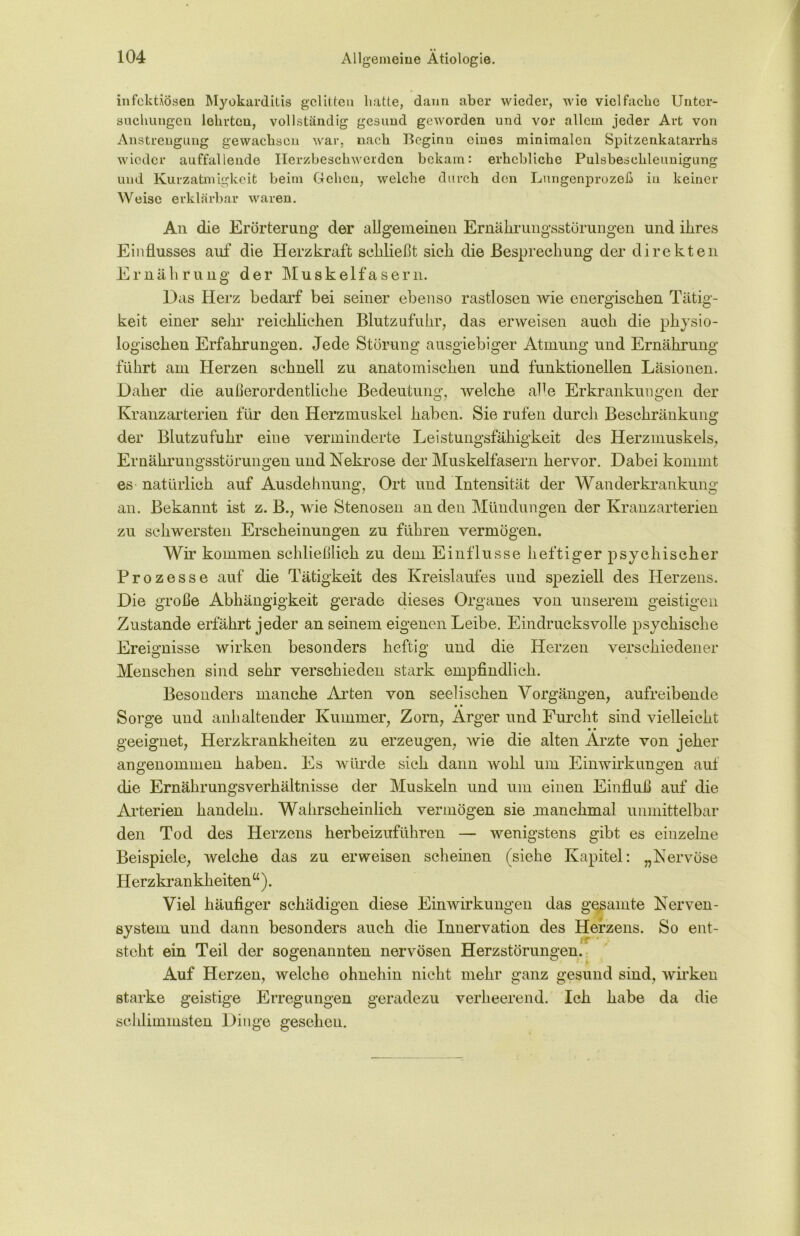 infektiösen Myokarditis gelitten hatte, dann aber wieder, wie vielfache Unter- suchungen lehrten, vollständig gesund geworden und vor allem jeder Art von Anstrengung gewachsen war, nach Beginn eines minimalen Spitzenkatarrhs wieder auffallende Herzbeschwerden bekam: erhebliche Pulsbeschleunigung und Kurzatmigkeit beim Gehen, welche durch den Lungenprozeß in keiner Weise erklärbar waren. An die Erörterung der allgemeinen Ernährungsstörungen und ihres Einflusses auf die Herzkraft schließt sich die Besprechung der direkten Ernährung der Muskelfasern. Das Herz bedarf bei seiner ebenso rastlosen wie energischen Tätig- keit einer sein* reichlichen Blutzufuhr, das erweisen auch die physio- logischen Erfahrungen. Jede Störung ausgiebiger Atmung und Ernährung führt am Herzen schnell zu anatomischen und funktionellen Läsionen. Daher die außerordentliche Bedeutung, welche alle Erkrankungen der Kranzarterien für den Herzmuskel haben. Sie rufen durch Beschränkung der Blutzufuhr eine verminderte Leistungsfähigkeit des Herzmuskels, Ernährungsstörungen und Nekrose der Muskelfasern hervor. Dabei kommt es natürlich auf Ausdehnung, Ort und Intensität der Wanderkrankung an. Bekannt ist z. B., wie Stenosen an den Mündungen der Kranzarterien zu schwersten Erscheinungen zu führen vermögen. Wir kommen schließlich zu dem Einflüsse heftiger psychischer Prozesse auf die Tätigkeit des Kreislaufes und speziell des Herzens. Die große Abhängigkeit gerade dieses Organes von unserem geistigen Zustande erfährt jeder an seinem eigenen Leibe. Eindrucksvolle psychische Ereignisse wirken besonders heftig und die Herzen verschiedener Menschen sind sehr verschieden stark empfindlich. Besonders manche Arten von seelischen Vorgängen, aufreibende • • Sorge und anhaltender Kummer, Zorn, Arger und Furcht sind vielleicht geeignet, Herzkrankheiten zu erzeugen, wie die alten Arzte von jeher angenommen haben. Es würde sich dann wohl um Einwirkungen auf die Ernährungsverhältnisse der Muskeln und um einen Einfluß auf die Arterien handeln. Wahrscheinlich vermögen sie .manchmal unmittelbar den Tod des Herzens herbeizuführen — wenigstens gibt es einzelne Beispiele, welche das zu erweisen Schemen (siehe Kapitel: „Nervöse H erzkr ankheiten u). Viel häufiger schädigen diese Einwirkungen das gesamte Nerven- system und dann besonders auch die Innervation des Herzens. So ent- steht ein Teil der sogenannten nervösen Herzstörungen. Auf Herzen, welche ohnehin nicht mehr ganz gesund sind, wirken starke geistige Erregungen geradezu verheerend. Ich habe da die schlimmsten Dinge gesehen.