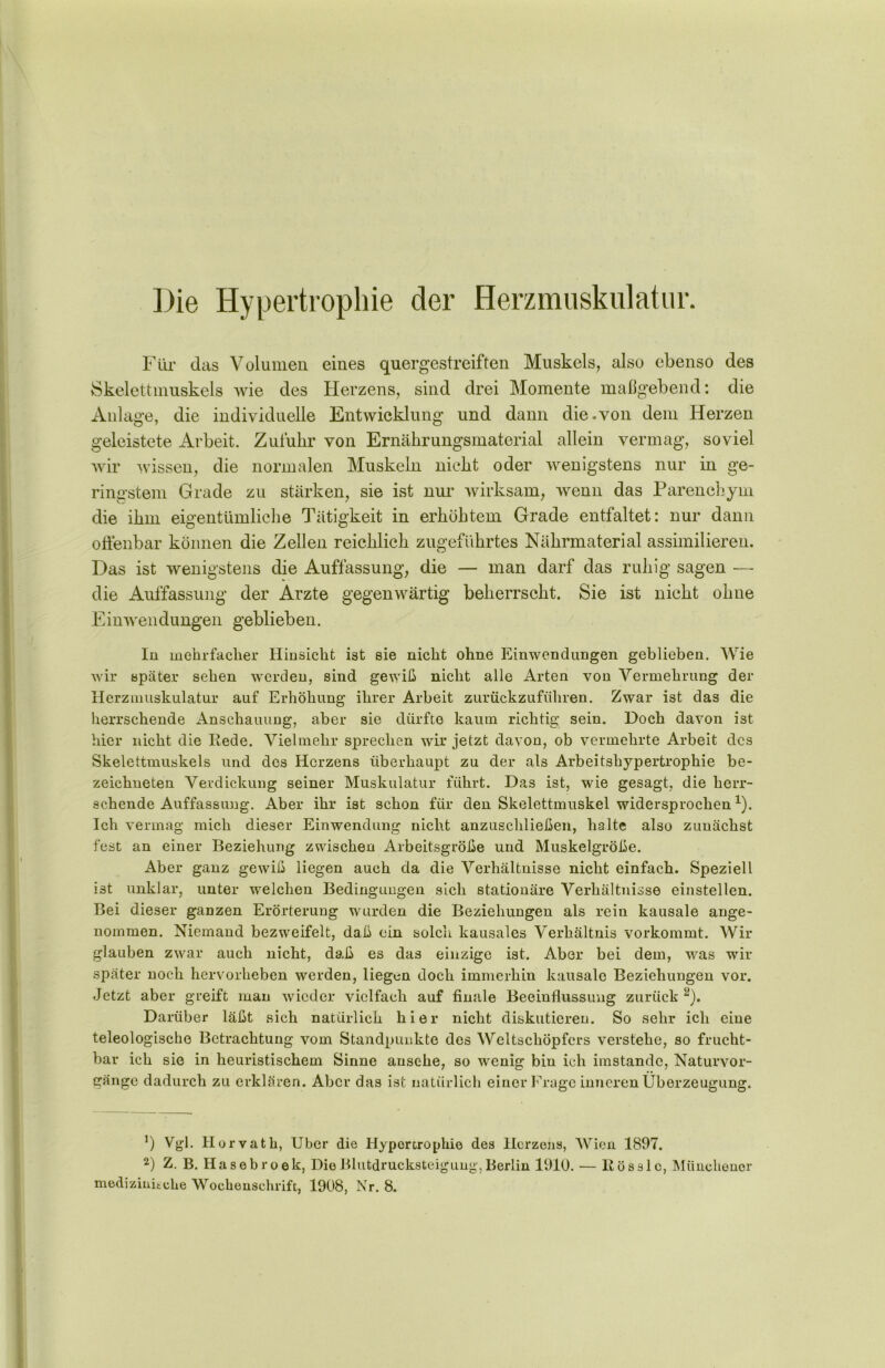 Die Hypertrophie der Herzmuskulatur. Für das Volumen eines quergestreiften Muskels, also ebenso des Skelettmuskels wie des Herzens, sind drei Momente maßgebend: die Anlage, die individuelle Entwicklung und dann die.von dem Herzen geleistete Arbeit. Zufuhr von Ernährungsmaterial allein vermag, soviel wir wissen, die normalen Muskeln nicht oder wenigstens nur in ge- ringstem Grade zu stärken, sie ist nur wirksam, wenn das Parenchym die ihm eigentümliche Tätigkeit in erhöhtem Grade entfaltet: nur dann offenbar können die Zellen reichlich zugeführtes Nährmaterial assimilieren. Das ist wenigstens die Auffassung, die — man darf das ruhig sagen — die Auffassung der Arzte gegenwärtig beherrscht. Sie ist nicht ohne Einwendüngen geblieben. In mehrfacher Hinsicht ist sie nicht ohne Einwendungen geblieben. Wie wir später sehen werden, sind gewiß nicht alle Arten von Vermehrung der Herzmuskulatur auf Erhöhung ihrer Arbeit zurückzuführen. Zwar ist das die herrschende Anschauung, aber sie dürfte kaum richtig sein. Doch davon ist hier nicht die Rede. Vielmehr sprechen wir jetzt davon, ob vermehrte Arbeit des Skelettmuskels und des Herzens überhaupt zu der als Arbeitshypertrophie be- zeichueten Verdickung seiner Muskulatur führt. Das ist, wie gesagt, die herr- schende Auffassung. Aber ihr ist schon für den Skelettmuskel widersprochen1). Ich vermag mich dieser Einwendung nicht anzuschließen, halte also zunächst fest an einer Beziehung zwischen Arbeitsgröße und Muskelgröße. Aber ganz gewiß liegen auch da die Verhältnisse nicht einfach. Speziell ist unklar, unter welchen Bedingungen sich stationäre Verhältnisse einstellen. Bei dieser ganzen Erörterung wurden die Beziehungen als rein kausale ange- nommen. Niemand bezweifelt, daß ein solch kausales Verhältnis vorkommt. Wir glauben ZAvar auch nicht, daß es das einzige ist. Aber bei dem, was wir später noch hervorheben werden, liegen doch immerhin kausale Beziehungen vor. Jetzt aber greift man wieder vielfach auf finale Beeinflussung zurück 2). Darüber läßt sich natürlich hier nicht diskutieren. So sehr ich eine teleologische Betrachtung vom Standpunkte des Weltschöpfers verstehe, so frucht- bar ich sie in heuristischem Sinne ansehe, so wenig bin ich imstande, Naturvor- gänge dadurch zu erklären. Aber das ist natürlich einer Frage inneren Überzeugung. ’) Vgl. Horvath, Uber die Hypertrophie des Herzens, Wien 1897. 2) Z. B. Hasebroek, DieBlutdrucksteigung,Berlin 1910. — Rösslc, Münchener