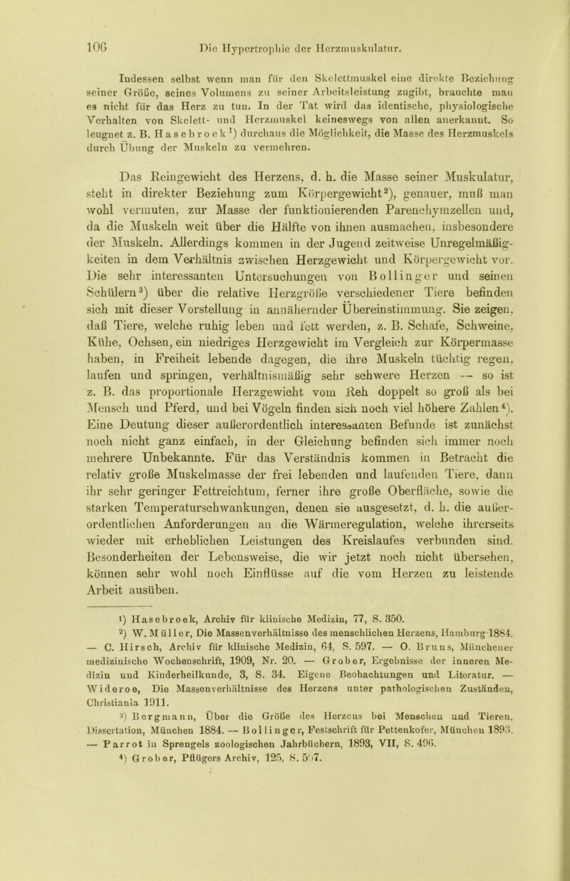 Indessen selbst wenn man für den Skelettmuskel eine direkte Beziehung- seiner Größe, seines Volumens zu seiner Arbeitsleistung zugibt, brauchte man es nicht für das Herz zu tun. In der Tat wird das identische, physiologische Verhalten von Skelett- und Herzmuskel keineswegs von allen anerkannt. So leugnet z. B. Hasebroek1) durchaus die Möglichkeit, die Masse des Herzmuskels durch Übung der Muskeln zu vermehren. Das Reingewicht des Herzens, d. h. die Masse seiner Muskulatur, steht in direkter Beziehung zum Körpergewicht2), genauer, muß man wohl vermuten, zur Masse der funktionierenden Parenchymzellen und, da die Muskeln weit über die Hälfte von ihnen ausmachen, insbesondere der Muskeln. Allerdings kommen in der Jugend zeitweise Unregelmäßig- keiten in dem Verkältnis zwischen Herzgewicht und Körpergewicht vor. Die sehr interessanten Untersuchungen von Bo Hing er und seinen Schülern3) über die relative Herzgröße verschiedener Tiere befinden sich mit dieser Vorstellung in annähernder Übereinstimmung. Sie zeigen, daß Tiere, welche ruhig leben und fett werden, z. B. Schafe, Schweine, Kühe, Ochsen, em niedriges Herzgewicht im Vergleich zur Körpermasse haben, in Freiheit lebende dagegen, die ihre Muskeln tüchtig regen, laufen und springen, verhältnismäßig sehr schwere Herzen — so ist z. B. das proportionale Herzgewicht vom Reh doppelt so groß als bei Mensch und Pferd, und bei Vögeln finden sich noch viel höhere Zahlen4). Eine Deutung dieser außerordentlich interessanten Befunde ist zunächst noch nicht ganz einfach, in der Gleichung befinden sich immer noch mehrere Unbekannte. Für das Verständnis kommen in Betracht die relativ große Muskelmasse der frei lebenden und laufenden Tiere, dann ihr sehr geringer Fettreichtum, ferner ihre große Oberfläche, sowie die starken Temperaturschwankungen, denen sie ausgesetzt, d. h. die außer- ordentlichen Anforderungen an die Wärmeregulation, welche ihrerseits wieder mit erheblichen Leistungen des Kreislaufes verbunden sind. Besonderheiten der Lebensweise, die wir jetzt noch nicht übersehen, können sehr wohl noch Einflüsse auf die vom Herzen zu leistende Arbeit ausüben. 1) Hasebroek, Archiv für klinische Medizin, 77, S. 350. 2) W. Müller, Die Massenverhältnisse des menschlichen Herzens, Hamburg 1884. — C. Hirsch, Archiv für klinische Medizin, 64, S. 597. — 0. Bruns, Münchener medizinische Wochenschrift, 1909, Nr. 20. — Grober, Ergebnisse der inneren Me- dizin und Kinderheilkunde, 3, S. 34. Eigene Beobachtungen und Literatur. — Wideroe, Die Massenverhältnisse des Herzens unter pathologischen Zuständen, Christiania 1911. a) Borgmann, Über die Größe des Herzens bei Menschen und Tieren, Dissertation, München 1884. — Bollinger, Festschrift für Pettenkofer, München 1893. — Parrot in Sprengels zoologischen Jahrbüchern, 1893, VII, S. 496.