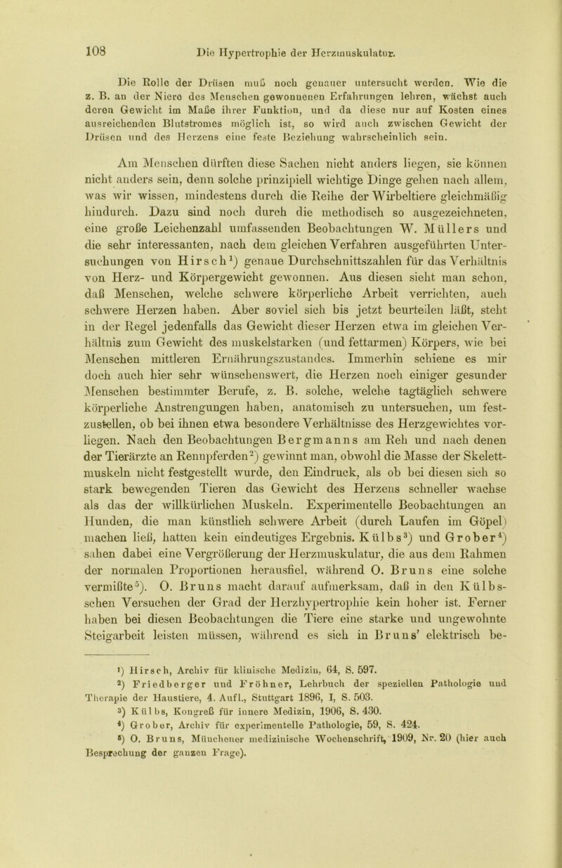 103 Die Rolle der Drüsen muß noch genauer untersucht werden. Wie die z. B. an der Niere des Menschen gewonnenen Erfahrungen lehren, wächst auch deren Gewicht im Maße ihrer Funktion, und da diese nur auf Kosten eines ausreichenden Blutstromes möglich ist, so wird auch zwischen Gewicht der Drüsen und des Herzens eine feste Beziehung wahrscheinlich sein. Am Menschen durften diese Sachen nicht anders liegen, sie können nicht anders sein, denn solche prinzipiell wichtige Dinge gehen nach allem, was wir wissen, mindestens durch die Reihe der Wirbeltiere gleichmäßig hindurch. Dazu sind noch durch die methodisch so ausgezeichneten, eine große Leichenzahl umfassenden Beobachtungen W. Müllers und die sehr interessanten, nach dem gleichen Verfahren ausgeführten Unter- suchungen von Hirsch1) genaue Durchschnittszahlen für das Verhältnis von Herz- und Körpergewicht gewonnen. Aus diesen sieht man schon, daß Menschen, welche schwere körperliche Arbeit verrichten, auch schwere Herzen haben. Aber soviel sich bis jetzt beurteilen läßt, steht in der Regel jedenfalls das Gewicht dieser Herzen etwa im gleichen Ver- hältnis zum Gewicht des muskelstarken (und fettarmen) Körpers, wie bei Menschen mittleren Ernährungszustandes. Immerhin schiene es mir doch auch hier sehr wünschenswert, die Herzen noch einiger gesunder Menschen bestimmter Berufe, z. B. solche, welche tagtäglich schwere körperliche Anstrengungen haben, anatomisch zu untersuchen, um fest- zustellen, ob bei ihnen etwa besondere Verhältnisse des Herzgewichtes vor- liegen. Nach den Beobachtungen Bergmanns am Reh und nach denen der Tierärzte an Rennpferden2) gewinnt man, obwohl die Masse der Skelett- muskeln nicht festgestellt wurde, den Eindruck, als ob bei diesen sich so stark bewegenden Tieren das Gewicht des Herzens schneller wachse als das der willkürlichen Muskeln. Experimentelle Beobachtungen an Hunden, die man künstlich schwere Arbeit (durch Laufen im Göpel) machen ließ, hatten kein eindeutiges Ergebnis. K ü 1 b s3) und G r o b e r 4) sahen dabei eine Vergrößerung der Herzmuskulatur, die aus dem Rahmen der normalen Proportionen herausfiel, während 0. Bruns eine solche vermißte5). 0. Bruns macht darauf aufmerksam, daß in den Kttlbs- schen Versuchen der Grad der Herzhypertrophie kein hoher ist. Ferner haben bei diesen Beobachtungen die Tiere eine starke und ungewohnte Steigarbeit leisten müssen, während es sich in Bruns’ elektrisch be- 1) Hirsch, Archiv für klinische Medizin, 64, S. 597. 2) Friodberger und Fröhner, Lehrbuch der speziellen Pathologie und Therapie der Haustiere, 4. Aufl., Stuttgart 1896, I, S. 503. 3) Külbs, Kongreß für innere Medizin, 1906, S. 430. 4) Grober, Archiv für experimentelle Pathologie, 59, S. 424. 8) 0. Bruns, Münchener medizinische Wochenschrift, 1909, Nr. 20 (hier auch Besprechung der ganzen Frage).
