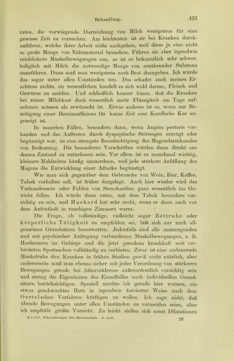 raten, die vorwiegende Darreichung von Milch wenigstens für eine gewisse Zeit zu versuchen. Am leichtesten ist sie hei Kranken durch- zuführen, welche ihrer Arbeit nicht nachgehen, weil diese ja eine nicht so große Menge von Nährmaterial brauchen. Führen sie aber irgendwie reichlichere Muskelbewegungen aus, so ist es bekanntlich sehr schwer, lediglich mit Milch die notwendige Menge von ernährender Substanz zuzuführen. Dann muß man wenigstens noch Brot dazugeben. Ich würde das sogar unter allen Umständen tun. Das schadet auch meines Er- achtens nichts, im wesentlichen handelt es sich wohl darum, Fleisch und Gewürze zu meiden. Und schließlich kommt hinzu, daß die Kranken bei reiner Milchkost doch wesentlich mehr Flüssigkeit am Tage auf- nelimen müssen als erwünscht ist. Etwas anderes ist es, wenn zur Be- seitigung einer Herzinsuffizienz für kurze Zeit eine Karelische Kur an- O O gezeigt ist. In manchen Fällen, besonders dann, wenn Angina pectoris vor- handen und das Auftreten durch dyspeptische Störungen erzeugt oder begünstigt war, ist eine strengste Beaufsichtigung des Magendarmkanales von Bedeutung. Die besonderen Vorschriften würden dann direkt aus dessen Zustand zu entnehmen sein. Vor allem ist es manchmal wichtig, kleinere Mahlzeiten häufig anzuordnen, weil jede stärkere Anfüllung des Magens die Entwicklung einer Attacke begünstigt. Wie man sich gegenüber dem Gebrauche von Wein, Bier, Kaffee, Tabak verhalten soll, ist früher dargelegt. Auch hier wieder wird das Vorhandensein oder Fehlen von Stenokardien ganz wesentlich ins Ge- wicht fallen. Ich würde dann raten, mit dem Tabak besonders vor- sichtig zu sein, und Huchard hat sehr recht, wenn er dann auch vor dem Aufenthalt in rauchigen Zimmern warnt. Die Frage, ob vollständige, vielleicht sogar Bettruhe oder körperliche Tätigkeit zu empfehlen sei, läßt sich nur nach all- gemeinen Grundsätzen beantworten. Jedenfalls sind alle anstrengenden und mit psychischer Aufregung verbundenen Muskelbewegungen, z. B. Hochtouren im Gebirge und die jetzt geradezu krankhaft weit ver- breiteten Sportsachen vollständig zu verbieten. Zwar ist eine andauernde Muskelruhe den Kranken in frühen Stadien gewiß nicht nützlich, aber andererseits muß man ebenso sicher mit jeder Verordnung von stärkeren Bewegungen gerade bei Atherosklerose außerordentlich vorsichtig sein und streng die Eigenheiten des Einzelfalles nach individuellen Grund- sätzen berücksichtigen. Speziell möchte ich gerade hier warnen, ein etwas geschwächtes Herz in irgendwie forcierter Weise nach dem O er telsehen Verfahren kräftigen zu wollen. Ich sage nicht, daß übende Bewegungen unter allen Umständen zu vermeiden seien, aber ich empfehle größte Vorsicht. Zu leicht stellen sich sonst Dilatationen Krehl, Erkrankungen des Herzmuskels. 2. Aufl. 28